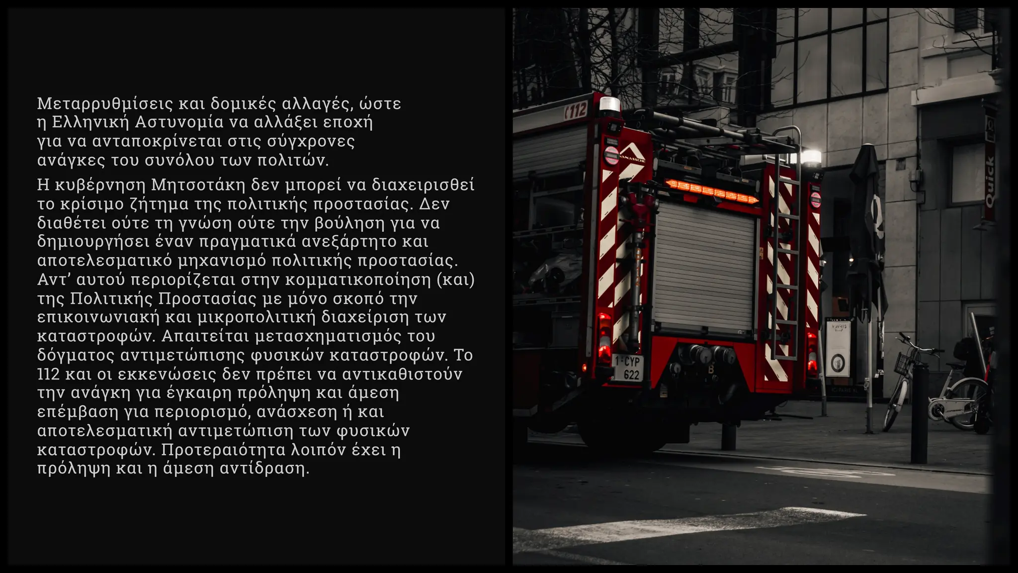 Μεταρρυθμίσεις και δομικές αλλαγές, ώστε
η Ελληνική Αστυνομία να αλλάξει εποχή
για να ανταποκρίνεται στις σύγχρονες
ανάγκες του συνόλου των πολιτών.
Η κυβέρνηση Μητσοτάκη δεν μπορεί να διαχειρισθεί
το κρίσιμο ζήτημα της πολιτικής προστασίας. Δεν
διαθέτει ούτε τη γνώση ούτε την βούληση για να
δημιουργήσει έναν πραγματικά ανεξάρτητο και
αποτελεσματικό μηχανισμό πολιτικής προστασίας.
Αντ’ αυτού περιορίζεται στην κομματικοποίηση (και)
της Πολιτικής Προστασίας με μόνο σκοπό την
επικοινωνιακή και μικροπολιτική διαχείριση των
καταστροφών. Απαιτείται μετασχηματισμός του
δόγματος αντιμετώπισης φυσικών καταστροφών. Το
και οι εκκενώσεις δεν πρέπει να αντικαθιστούν
την ανάγκη για έγκαιρη πρόληψη και άμεση
επέμβαση για περιορισμό, ανάσχεση ή και
αποτελεσματική αντιμετώπιση των φυσικών
καταστροφών. Προτεραιότητα λοιπόν έχει η
πρόληψη και η άμεση αντίδραση.
 
