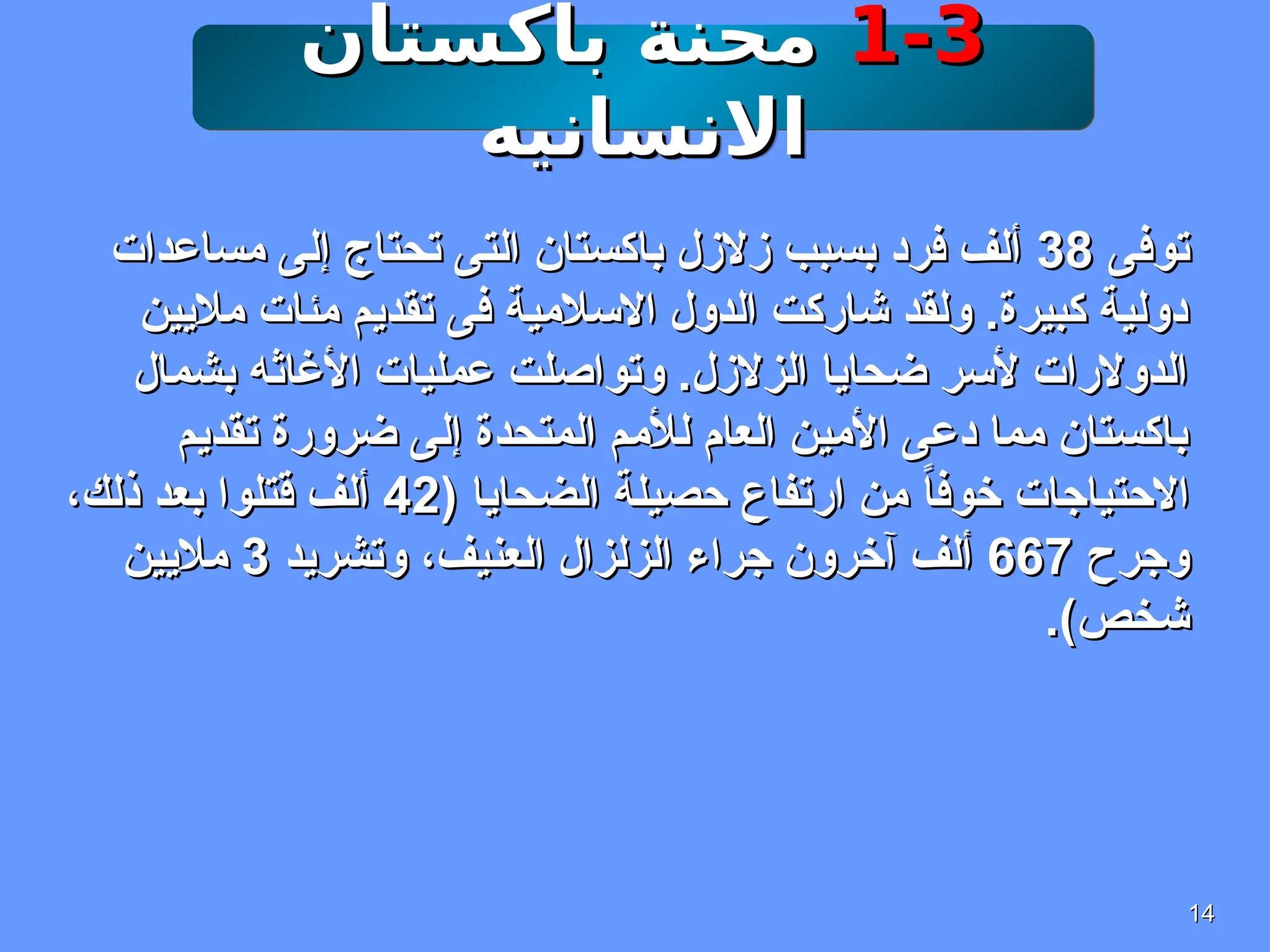 14
14
1-3
1-3
‫باكستان‬ ‫محنة‬
‫باكستان‬ ‫محنة‬
‫االنسانيه‬
‫االنسانيه‬
‫توفى‬
‫توفى‬
38
38
‫مساعدات‬ ‫إلى‬ ‫تحتاج‬ ‫التى‬ ‫باكستان‬ ‫زالزل‬ ‫بسبب‬ ‫فرد‬ ‫ألف‬
‫مساعدات‬ ‫إلى‬ ‫تحتاج‬ ‫التى‬ ‫باكستان‬ ‫زالزل‬ ‫بسبب‬ ‫فرد‬ ‫ألف‬
‫ماليين‬ ‫مئات‬ ‫تقديم‬ ‫فى‬ ‫االسالمية‬ ‫الدول‬ ‫شاركت‬ ‫ولقد‬ .‫كبيرة‬ ‫دولية‬
‫ماليين‬ ‫مئات‬ ‫تقديم‬ ‫فى‬ ‫االسالمية‬ ‫الدول‬ ‫شاركت‬ ‫ولقد‬ .‫كبيرة‬ ‫دولية‬
‫بشمال‬ ‫األغاثه‬ ‫عمليات‬ ‫وتواصلت‬ .‫الزالزل‬ ‫ضحايا‬ ‫ألسر‬ ‫الدوالرات‬
‫بشمال‬ ‫األغاثه‬ ‫عمليات‬ ‫وتواصلت‬ .‫الزالزل‬ ‫ضحايا‬ ‫ألسر‬ ‫الدوالرات‬
‫تقديم‬ ‫ضرورة‬ ‫إلى‬ ‫المتحدة‬ ‫لألمم‬ ‫العام‬ ‫األمين‬ ‫دعى‬ ‫مما‬ ‫باكستان‬
‫تقديم‬ ‫ضرورة‬ ‫إلى‬ ‫المتحدة‬ ‫لألمم‬ ‫العام‬ ‫األمين‬ ‫دعى‬ ‫مما‬ ‫باكستان‬
( ‫الضحايا‬ ‫حصيلة‬ ‫ارتفاع‬ ‫من‬ ً‫ا‬‫خوف‬ ‫االحتياجات‬
( ‫الضحايا‬ ‫حصيلة‬ ‫ارتفاع‬ ‫من‬ ً‫ا‬‫خوف‬ ‫االحتياجات‬
42
42
،‫ذلك‬ ‫بعد‬ ‫قتلوا‬ ‫ألف‬
،‫ذلك‬ ‫بعد‬ ‫قتلوا‬ ‫ألف‬
‫وجرح‬
‫وجرح‬
667
667
‫وتشريد‬ ،‫العنيف‬ ‫الزلزال‬ ‫جراء‬ ‫آخرون‬ ‫ألف‬
‫وتشريد‬ ،‫العنيف‬ ‫الزلزال‬ ‫جراء‬ ‫آخرون‬ ‫ألف‬
3
3
‫ماليين‬
‫ماليين‬
.)‫شخص‬
.)‫شخص‬
 
