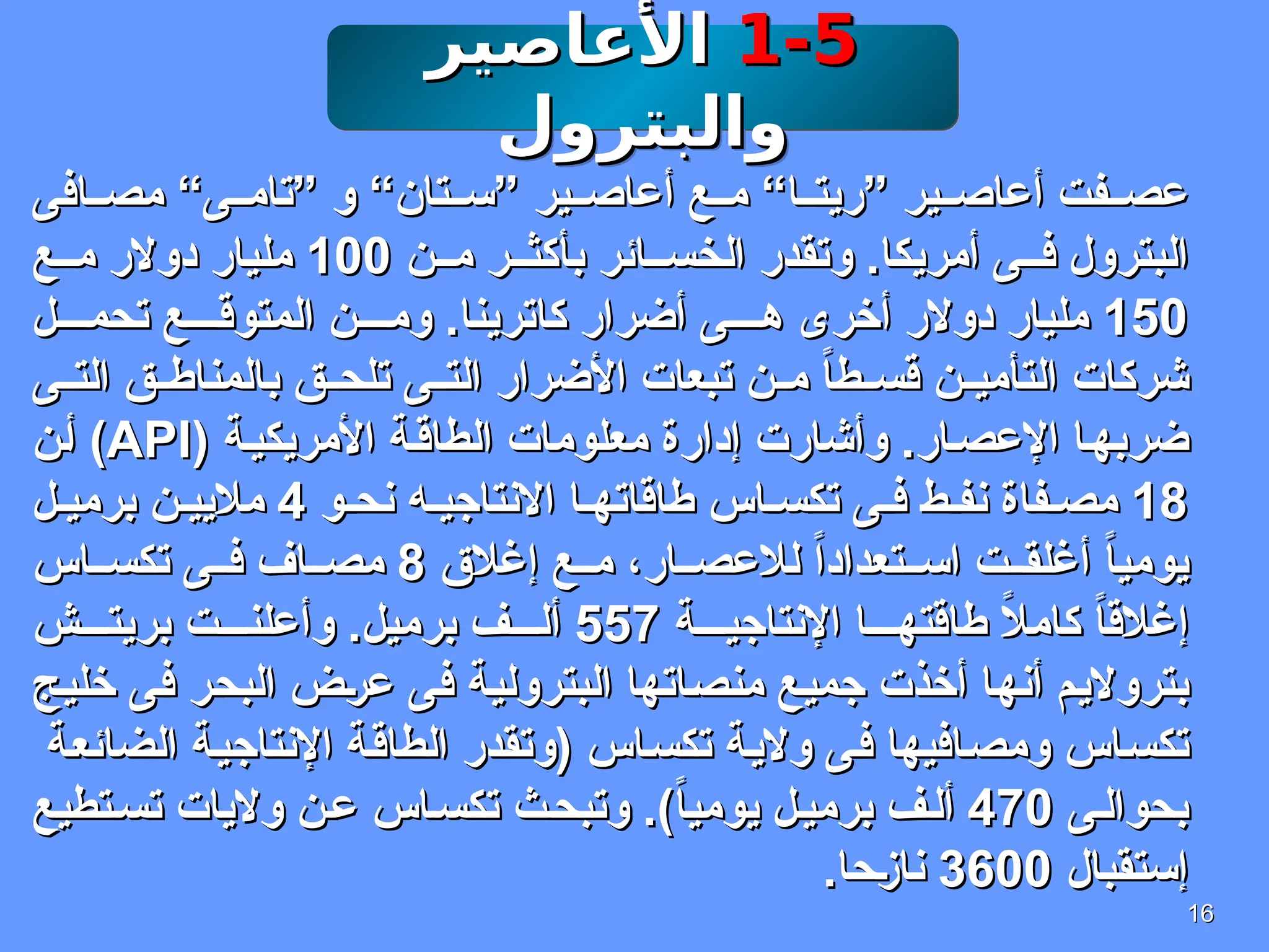 16
16
1-5
1-5
‫األعاصير‬
‫األعاصير‬
‫والبترول‬
‫والبترول‬
‫افى‬ ‫مص‬ “‫ى‬ ‫”تام‬ ‫و‬ “‫تان‬ ‫”س‬ ‫ير‬ ‫أعاص‬ ‫ع‬ ‫م‬ “‫ا‬ ‫”ريت‬ ‫ير‬ ‫أعاص‬ ‫فت‬ ‫عص‬
‫افى‬ ‫مص‬ “‫ى‬ ‫”تام‬ ‫و‬ “‫تان‬ ‫”س‬ ‫ير‬ ‫أعاص‬ ‫ع‬ ‫م‬ “‫ا‬ ‫”ريت‬ ‫ير‬ ‫أعاص‬ ‫فت‬ ‫عص‬
‫ن‬ ‫م‬ ‫ر‬ ‫بأكث‬ ‫ائر‬ ‫الخس‬ ‫وتقدر‬ .‫أمريكا‬ ‫ى‬ ‫ف‬ ‫البترول‬
‫ن‬ ‫م‬ ‫ر‬ ‫بأكث‬ ‫ائر‬ ‫الخس‬ ‫وتقدر‬ .‫أمريكا‬ ‫ى‬ ‫ف‬ ‫البترول‬
100
100
‫ع‬ ‫م‬ ‫دوالر‬ ‫مليار‬
‫ع‬ ‫م‬ ‫دوالر‬ ‫مليار‬
150
150
‫ل‬ ‫تحم‬ ‫ع‬ ‫المتوق‬ ‫ن‬ ‫وم‬ .‫كاترينا‬ ‫أضرار‬ ‫ى‬ ‫ه‬ ‫أخرى‬ ‫دوالر‬ ‫مليار‬
‫ل‬ ‫تحم‬ ‫ع‬ ‫المتوق‬ ‫ن‬ ‫وم‬ .‫كاترينا‬ ‫أضرار‬ ‫ى‬ ‫ه‬ ‫أخرى‬ ‫دوالر‬ ‫مليار‬
‫ى‬ ‫الت‬ ‫ق‬ ‫بالمناط‬ ‫ق‬ ‫تلح‬ ‫ى‬ ‫الت‬ ‫األضرار‬ ‫تبعات‬ ‫ن‬ ‫م‬ ً
‫ا‬‫ط‬ ‫قس‬ ‫ن‬ ‫التأمي‬ ‫شركات‬
‫ى‬ ‫الت‬ ‫ق‬ ‫بالمناط‬ ‫ق‬ ‫تلح‬ ‫ى‬ ‫الت‬ ‫األضرار‬ ‫تبعات‬ ‫ن‬ ‫م‬ ً
‫ا‬‫ط‬ ‫قس‬ ‫ن‬ ‫التأمي‬ ‫شركات‬
( ‫األمريكية‬ ‫الطاقة‬ ‫معلومات‬ ‫إدارة‬ ‫وأشارت‬ .‫ار‬‫اإلعص‬ ‫ضربها‬
( ‫األمريكية‬ ‫الطاقة‬ ‫معلومات‬ ‫إدارة‬ ‫وأشارت‬ .‫ار‬‫اإلعص‬ ‫ضربها‬
API
API
‫أن‬ )
‫أن‬ )
18
18
‫و‬ ‫نح‬ ‫ه‬ ‫االنتاجي‬ ‫ا‬ ‫طاقاته‬ ‫اس‬ ‫تكس‬ ‫ى‬ ‫ف‬ ‫ط‬ ‫نف‬ ‫فاة‬ ‫مص‬
‫و‬ ‫نح‬ ‫ه‬ ‫االنتاجي‬ ‫ا‬ ‫طاقاته‬ ‫اس‬ ‫تكس‬ ‫ى‬ ‫ف‬ ‫ط‬ ‫نف‬ ‫فاة‬ ‫مص‬
4
4
‫ل‬ ‫برمي‬ ‫ن‬ ‫ماليي‬
‫ل‬ ‫برمي‬ ‫ن‬ ‫ماليي‬
‫إغالق‬ ‫ع‬ ‫م‬ ،‫ار‬ ‫لالعص‬ ً‫ا‬‫تعداد‬ ‫اس‬ ‫ت‬ ‫أغلق‬ ً‫ا‬‫يومي‬
‫إغالق‬ ‫ع‬ ‫م‬ ،‫ار‬ ‫لالعص‬ ً‫ا‬‫تعداد‬ ‫اس‬ ‫ت‬ ‫أغلق‬ ً‫ا‬‫يومي‬
8
8
‫اس‬ ‫تكس‬ ‫ى‬ ‫ف‬ ‫اف‬ ‫مص‬
‫اس‬ ‫تكس‬ ‫ى‬ ‫ف‬ ‫اف‬ ‫مص‬
‫ة‬ ‫اإلنتاجي‬ ‫ا‬ ‫طاقته‬ ً
‫ال‬‫كام‬ ً
‫ا‬‫إغالق‬
‫ة‬ ‫اإلنتاجي‬ ‫ا‬ ‫طاقته‬ ً
‫ال‬‫كام‬ ً
‫ا‬‫إغالق‬
557
557
‫ش‬ ‫بريت‬ ‫ت‬ ‫وأعلن‬ .‫برميل‬ ‫ف‬ ‫أل‬
‫ش‬ ‫بريت‬ ‫ت‬ ‫وأعلن‬ .‫برميل‬ ‫ف‬ ‫أل‬
‫خليج‬ ‫فى‬ ‫البحر‬ ‫عرض‬ ‫فى‬ ‫البترولية‬ ‫منصاتها‬ ‫جميع‬ ‫أخذت‬ ‫أنها‬ ‫بترواليم‬
‫خليج‬ ‫فى‬ ‫البحر‬ ‫عرض‬ ‫فى‬ ‫البترولية‬ ‫منصاتها‬ ‫جميع‬ ‫أخذت‬ ‫أنها‬ ‫بترواليم‬
‫الضائعة‬ ‫اإلنتاجية‬ ‫الطاقة‬ ‫(وتقدر‬ ‫تكساس‬ ‫والية‬ ‫فى‬ ‫ومصافيها‬ ‫تكساس‬
‫الضائعة‬ ‫اإلنتاجية‬ ‫الطاقة‬ ‫(وتقدر‬ ‫تكساس‬ ‫والية‬ ‫فى‬ ‫ومصافيها‬ ‫تكساس‬
‫ى‬‫بحوال‬
‫ى‬‫بحوال‬
470
470
‫تطيع‬‫تس‬ ‫واليات‬ ‫ن‬‫ع‬ ‫اس‬‫تكس‬ ‫ث‬‫وتبح‬ .)ً
‫ا‬‫يومي‬ ‫ل‬‫برمي‬ ‫ف‬‫أل‬
‫تطيع‬‫تس‬ ‫واليات‬ ‫ن‬‫ع‬ ‫اس‬‫تكس‬ ‫ث‬‫وتبح‬ .)ً
‫ا‬‫يومي‬ ‫ل‬‫برمي‬ ‫ف‬‫أل‬
‫إستقبال‬
‫إستقبال‬
3600
3600
.‫نازحا‬
.‫نازحا‬
 