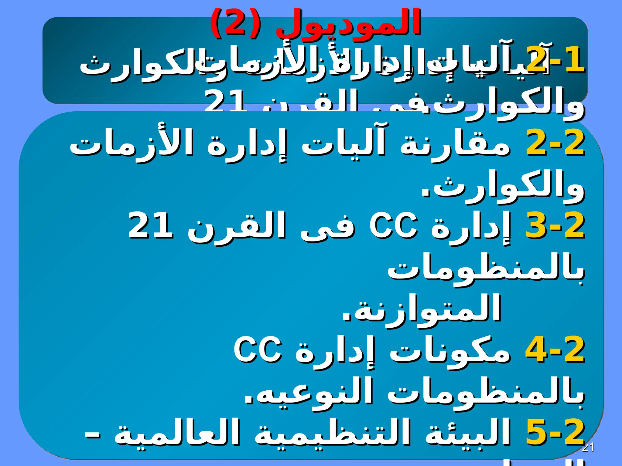 21
21
( ‫الموديول‬
( ‫الموديول‬
2
2
)
)
‫إدارة‬ ‫آليات‬
‫إدارة‬ ‫آليات‬
‫والكوارث‬ ‫األزمات‬
‫والكوارث‬ ‫األزمات‬
‫القرن‬ ‫فى‬
‫القرن‬ ‫فى‬
21
21
2-1
2-1
‫األزمات‬ ‫إدارة‬ ‫آليات‬
‫األزمات‬ ‫إدارة‬ ‫آليات‬
.‫والكوارث‬
.‫والكوارث‬
2
2
-
-
2
2
‫األزمات‬ ‫إدارة‬ ‫آليات‬ ‫مقارنة‬
‫األزمات‬ ‫إدارة‬ ‫آليات‬ ‫مقارنة‬
.‫والكوارث‬
.‫والكوارث‬
2
2
-
-
3
3
‫إدارة‬
‫إدارة‬
CC
CC
‫القرن‬ ‫فى‬
‫القرن‬ ‫فى‬
21
21
‫بالمنظومات‬
‫بالمنظومات‬
.‫المتوازنة‬
.‫المتوازنة‬
2
2
-
-
4
4
‫إدارة‬ ‫مكونات‬
‫إدارة‬ ‫مكونات‬
CC
CC
.‫النوعيه‬ ‫بالمنظومات‬
.‫النوعيه‬ ‫بالمنظومات‬
2
2
-
-
5
5
– ‫العالمية‬ ‫التنظيمية‬ ‫البيئة‬
– ‫العالمية‬ ‫التنظيمية‬ ‫البيئة‬
 