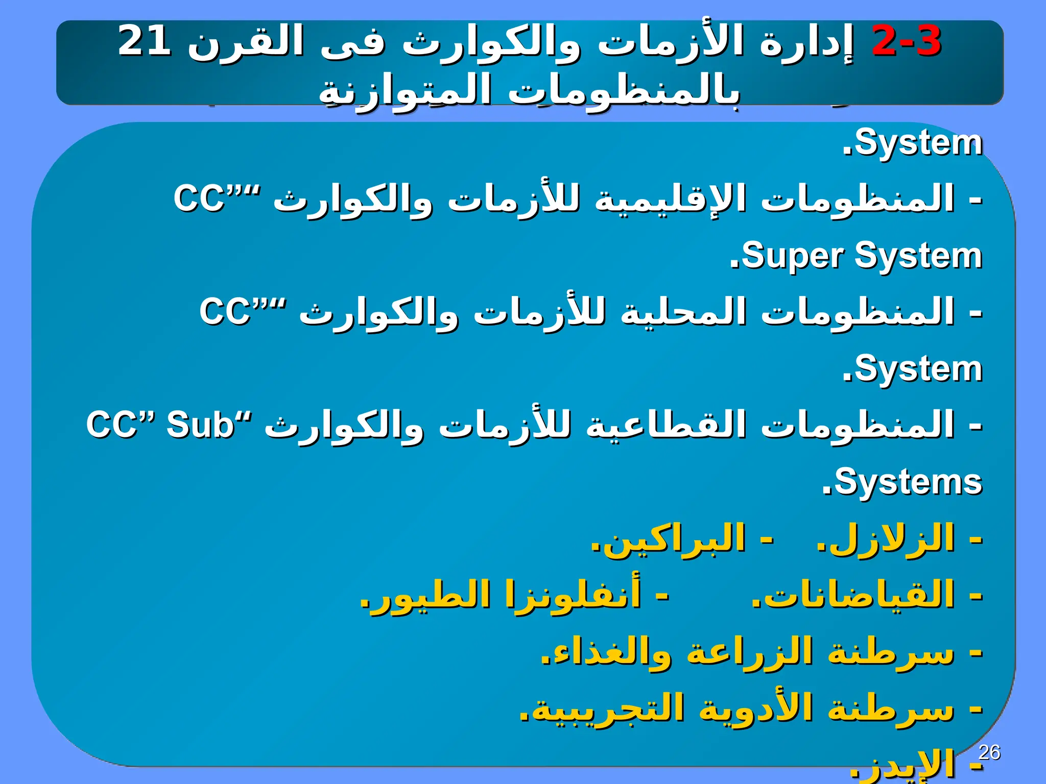 26
26
‫والكوارث‬ ‫لألزمات‬ ‫العالمية‬ ‫المنظومات‬ -
‫والكوارث‬ ‫لألزمات‬ ‫العالمية‬ ‫المنظومات‬ -
“
“
CC” Supra
CC” Supra
System
System
.
.
‫والكوارث‬ ‫لألزمات‬ ‫اإلقليمية‬ ‫المنظومات‬ -
‫والكوارث‬ ‫لألزمات‬ ‫اإلقليمية‬ ‫المنظومات‬ -
“
“
CC”
CC”
Super System
Super System
.
.
‫والكوارث‬ ‫لألزمات‬ ‫المحلية‬ ‫المنظومات‬ -
‫والكوارث‬ ‫لألزمات‬ ‫المحلية‬ ‫المنظومات‬ -
“
“
CC”
CC”
System
System
.
.
‫والكوارث‬ ‫لألزمات‬ ‫القطاعية‬ ‫المنظومات‬ -
‫والكوارث‬ ‫لألزمات‬ ‫القطاعية‬ ‫المنظومات‬ -
“
“
CC” Sub
CC” Sub
Systems
Systems
.
.
.‫الزالزل‬ -
.‫الزالزل‬ -
.‫البراكين‬ -
.‫البراكين‬ -
.‫القياضانات‬ -
.‫القياضانات‬ -
.‫الطيور‬ ‫أنفلونزا‬ -
.‫الطيور‬ ‫أنفلونزا‬ -
.‫والغذاء‬ ‫الزراعة‬ ‫سرطنة‬ -
.‫والغذاء‬ ‫الزراعة‬ ‫سرطنة‬ -
.‫التجريبية‬ ‫األدوية‬ ‫سرطنة‬ -
.‫التجريبية‬ ‫األدوية‬ ‫سرطنة‬ -
.‫اإليدز‬ -
.‫اإليدز‬ -
2-3
2-3
‫القرن‬ ‫فى‬ ‫والكوارث‬ ‫األزمات‬ ‫إدارة‬
‫القرن‬ ‫فى‬ ‫والكوارث‬ ‫األزمات‬ ‫إدارة‬
21
21
‫المتوازنة‬ ‫بالمنظومات‬
‫المتوازنة‬ ‫بالمنظومات‬
 