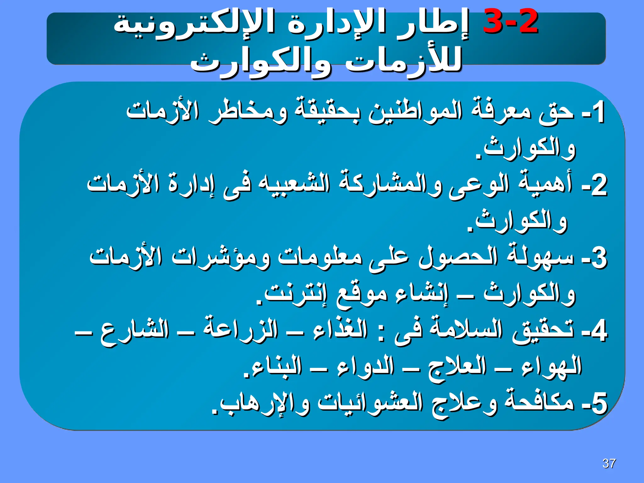 37
37
3-2
3-2
‫اإللكترونية‬ ‫اإلدارة‬ ‫إطار‬
‫اإللكترونية‬ ‫اإلدارة‬ ‫إطار‬
‫والكوارث‬ ‫لألزمات‬
‫والكوارث‬ ‫لألزمات‬
1
1
‫األزمات‬ ‫ومخاطر‬ ‫بحقيقة‬ ‫المواطنين‬ ‫معرفة‬ ‫حق‬ -
‫األزمات‬ ‫ومخاطر‬ ‫بحقيقة‬ ‫المواطنين‬ ‫معرفة‬ ‫حق‬ -
.‫والكوارث‬
.‫والكوارث‬
2
2
‫األزمات‬ ‫إدارة‬ ‫فى‬ ‫الشعبيه‬ ‫والمشاركة‬ ‫الوعى‬ ‫أهمية‬ -
‫األزمات‬ ‫إدارة‬ ‫فى‬ ‫الشعبيه‬ ‫والمشاركة‬ ‫الوعى‬ ‫أهمية‬ -
.‫والكوارث‬
.‫والكوارث‬
3
3
‫األزمات‬ ‫ومؤشرات‬ ‫معلومات‬ ‫على‬ ‫الحصول‬ ‫سهولة‬ -
‫األزمات‬ ‫ومؤشرات‬ ‫معلومات‬ ‫على‬ ‫الحصول‬ ‫سهولة‬ -
.‫إنترنت‬ ‫موقع‬ ‫إنشاء‬ – ‫والكوارث‬
.‫إنترنت‬ ‫موقع‬ ‫إنشاء‬ – ‫والكوارث‬
4
4
– ‫الشارع‬ – ‫الزراعة‬ – ‫الغذاء‬ : ‫فى‬ ‫السالمة‬ ‫تحقيق‬ -
– ‫الشارع‬ – ‫الزراعة‬ – ‫الغذاء‬ : ‫فى‬ ‫السالمة‬ ‫تحقيق‬ -
.‫البناء‬ – ‫الدواء‬ – ‫العالج‬ – ‫الهواء‬
.‫البناء‬ – ‫الدواء‬ – ‫العالج‬ – ‫الهواء‬
5
5
.‫واإلرهاب‬ ‫العشوائيات‬ ‫وعالج‬ ‫مكافحة‬ -
.‫واإلرهاب‬ ‫العشوائيات‬ ‫وعالج‬ ‫مكافحة‬ -
 
