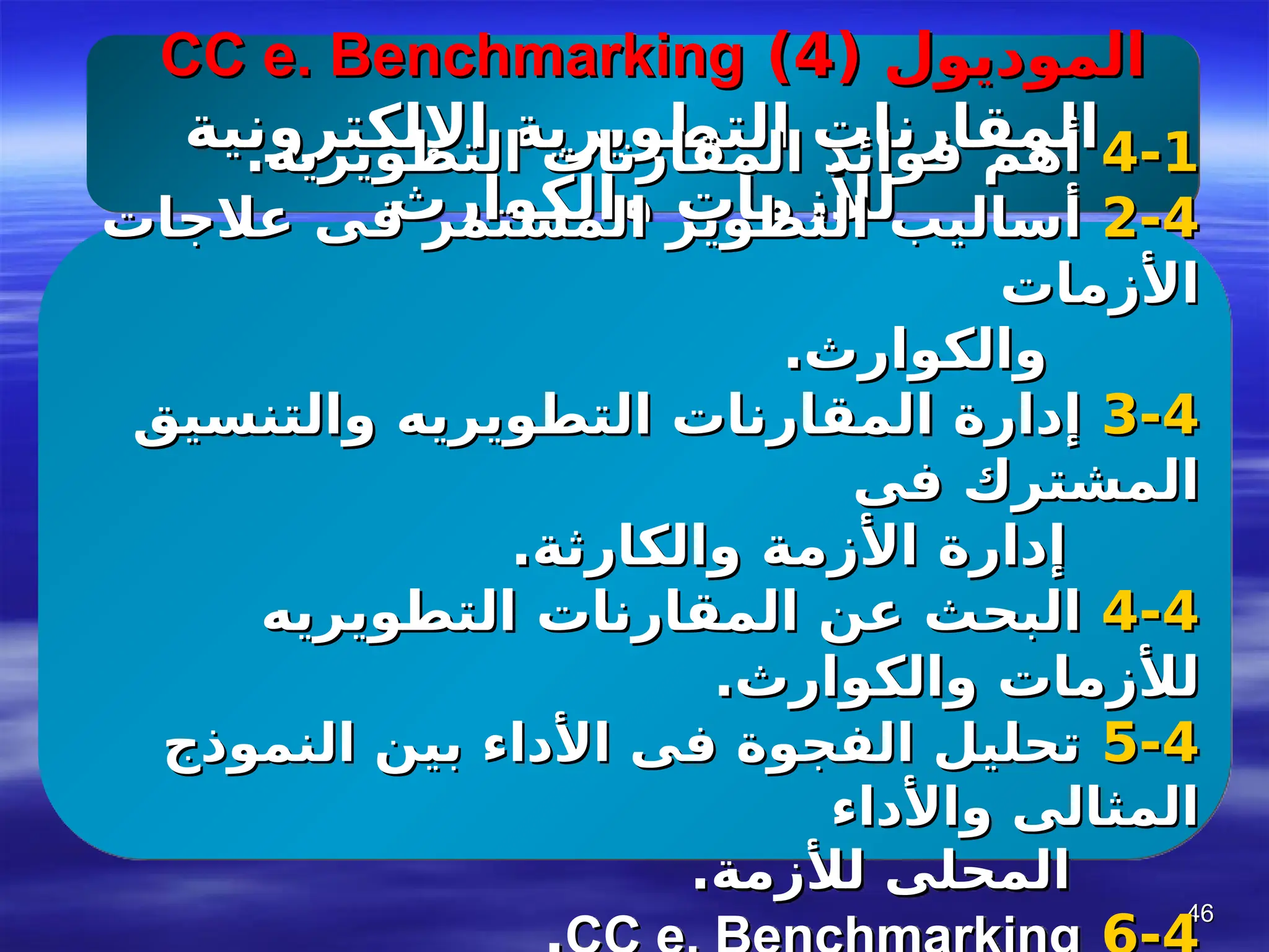 46
46
( ‫الموديول‬
( ‫الموديول‬
4
4
)
)
CC e. Benchmarking
CC e. Benchmarking
‫اإللكترونية‬ ‫التطويرية‬ ‫المقارنات‬
‫اإللكترونية‬ ‫التطويرية‬ ‫المقارنات‬
‫والكوارث‬ ‫لألزمات‬
‫والكوارث‬ ‫لألزمات‬
4-1
4-1
.‫التطويريه‬ ‫المقارنات‬ ‫فوائد‬ ‫أهم‬
.‫التطويريه‬ ‫المقارنات‬ ‫فوائد‬ ‫أهم‬
4
4
-
-
2
2
‫عالجات‬ ‫فى‬ ‫المستمر‬ ‫التطوير‬ ‫أساليب‬
‫عالجات‬ ‫فى‬ ‫المستمر‬ ‫التطوير‬ ‫أساليب‬
‫األزمات‬
‫األزمات‬
.‫والكوارث‬
.‫والكوارث‬
4
4
-
-
3
3
‫والتنسيق‬ ‫التطويريه‬ ‫المقارنات‬ ‫إدارة‬
‫والتنسيق‬ ‫التطويريه‬ ‫المقارنات‬ ‫إدارة‬
‫فى‬ ‫المشترك‬
‫فى‬ ‫المشترك‬
.‫والكارثة‬ ‫األزمة‬ ‫إدارة‬
.‫والكارثة‬ ‫األزمة‬ ‫إدارة‬
4
4
-
-
4
4
‫التطويريه‬ ‫المقارنات‬ ‫عن‬ ‫البحث‬
‫التطويريه‬ ‫المقارنات‬ ‫عن‬ ‫البحث‬
.‫والكوارث‬ ‫لألزمات‬
.‫والكوارث‬ ‫لألزمات‬
4
4
-
-
5
5
‫النموذج‬ ‫بين‬ ‫األداء‬ ‫فى‬ ‫الفجوة‬ ‫تحليل‬
‫النموذج‬ ‫بين‬ ‫األداء‬ ‫فى‬ ‫الفجوة‬ ‫تحليل‬
‫واألداء‬ ‫المثالى‬
‫واألداء‬ ‫المثالى‬
.‫لألزمة‬ ‫المحلى‬
.‫لألزمة‬ ‫المحلى‬
 