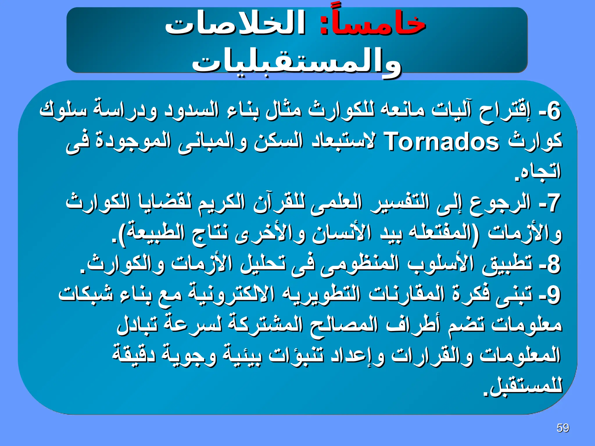 59
59
:ً‫خامسا‬
:ً‫خامسا‬
‫الخالصات‬
‫الخالصات‬
‫والمستقبليات‬
‫والمستقبليات‬
6
6
‫سلوك‬ ‫ودراسة‬ ‫السدود‬ ‫بناء‬ ‫مثال‬ ‫للكوارث‬ ‫مانعه‬ ‫آليات‬ ‫إقتراح‬ -
‫سلوك‬ ‫ودراسة‬ ‫السدود‬ ‫بناء‬ ‫مثال‬ ‫للكوارث‬ ‫مانعه‬ ‫آليات‬ ‫إقتراح‬ -
‫كوارث‬
‫كوارث‬
Tornados
Tornados
‫فى‬ ‫الموجودة‬ ‫والمبانى‬ ‫السكن‬ ‫الستبعاد‬
‫فى‬ ‫الموجودة‬ ‫والمبانى‬ ‫السكن‬ ‫الستبعاد‬
.‫اتجاه‬
.‫اتجاه‬
7
7
‫الكوارث‬ ‫لقضايا‬ ‫الكريم‬ ‫للقرآن‬ ‫العلمى‬ ‫التفسير‬ ‫إلى‬ ‫الرجوع‬ -
‫الكوارث‬ ‫لقضايا‬ ‫الكريم‬ ‫للقرآن‬ ‫العلمى‬ ‫التفسير‬ ‫إلى‬ ‫الرجوع‬ -
.)‫الطبيعة‬ ‫نتاج‬ ‫واألخرى‬ ‫األنسان‬ ‫بيد‬ ‫(المفتعله‬ ‫واألزمات‬
.)‫الطبيعة‬ ‫نتاج‬ ‫واألخرى‬ ‫األنسان‬ ‫بيد‬ ‫(المفتعله‬ ‫واألزمات‬
8
8
.‫والكوارث‬ ‫األزمات‬ ‫تحليل‬ ‫فى‬ ‫المنظومى‬ ‫األسلوب‬ ‫تطبيق‬ -
.‫والكوارث‬ ‫األزمات‬ ‫تحليل‬ ‫فى‬ ‫المنظومى‬ ‫األسلوب‬ ‫تطبيق‬ -
9
9
‫شبكات‬ ‫بناء‬ ‫مع‬ ‫االلكترونية‬ ‫التطويريه‬ ‫المقارنات‬ ‫فكرة‬ ‫تبنى‬ -
‫شبكات‬ ‫بناء‬ ‫مع‬ ‫االلكترونية‬ ‫التطويريه‬ ‫المقارنات‬ ‫فكرة‬ ‫تبنى‬ -
‫تبادل‬ ‫لسرعة‬ ‫المشتركة‬ ‫المصالح‬ ‫أطراف‬ ‫تضم‬ ‫معلومات‬
‫تبادل‬ ‫لسرعة‬ ‫المشتركة‬ ‫المصالح‬ ‫أطراف‬ ‫تضم‬ ‫معلومات‬
‫دقيقة‬ ‫وجوية‬ ‫بيئية‬ ‫تنبؤات‬ ‫وإعداد‬ ‫والقرارات‬ ‫المعلومات‬
‫دقيقة‬ ‫وجوية‬ ‫بيئية‬ ‫تنبؤات‬ ‫وإعداد‬ ‫والقرارات‬ ‫المعلومات‬
.‫للمستقبل‬
.‫للمستقبل‬
 