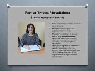 Росоха Тетяна Михайлівна
(голова методичної комісії)
O Посада: викладач української мови
та літератури;
O Освіта:вища,Ужгородський
державний університет;
O Педагогічний стаж : 25 років;
O Рік та результати останньої
атестації: 2020, кваліфікаційна
категорія «спеціаліст першої
категорії»;
O Методична проблема, над якою
працює викладач: «Виховні
аспекти на уроках української мови
та літератури з використанням
інформаційно- комунікаційних
технологій».
 
