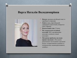 Варга Наталія Володимирівна
O Посада: викладач англійської мови та
зарубіжної літератури;
O Освіта: вища, Дрогобицький
державний педагогічний університет
імені І.Франка;
O Педагогічний стаж: 23 роки;
O Рік та результати останньої
атестації: 2022, кваліфікаційна
категорія «спеціаліст вищої
категорії»;
O Методична проблема, над якою
працює викладач: «Поєднання
автентичного застосування таксономії
Блума з інтерактивними засобами та
інструментами людиноорієнтованого
дизайну».
 