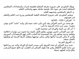 ‫المتعلمين‬ ‫واستعدادات‬ ‫قدرات‬ ‫لطبيعية‬ ‫المتعلم‬ ‫معرفة‬ ‫ضرورة‬ ‫على‬ ‫الماوردي‬ ‫ويؤكد‬
. ‫التعلم‬ ‫واساليب‬ ‫معهم‬ ‫تعامله‬ ‫طبيعية‬ ‫ذلك‬ ‫ضوء‬ ‫في‬ ‫ليحدد‬ ‫المختلفة‬
: -
‫للعلم‬ ‫وتحبيبهم‬ ‫بالمتعلمين‬ ‫الرفق‬ ‫و‬
‫والتعلم‬ ‫العلم‬ ‫حب‬ ‫وزرع‬ ‫للمتعلمين‬ ‫الطيبة‬ ‫المعاملة‬ ‫ضرورة‬ ‫على‬ ‫الماوردي‬ ‫ويشير‬
.‫نفوسهم‬ ‫في‬
٣
( -
‫الغزالي‬
450
-
505
)‫ﻫ‬
" "
‫توفي‬ ‫الذي‬ ‫حامد‬ ‫ولده‬ ‫إلى‬ ‫نسبة‬ ‫حامد‬ ‫بأبي‬ ‫كني‬ ‫وقد‬ ‫الغزالي‬ ‫احمد‬ ‫بن‬ ‫محمد‬ ‫هو‬
:‫يأتي‬ ‫ما‬ ‫التربوية‬ ‫اراءه‬ ‫أبرز‬ ‫ومن‬ ، ‫صغيرا‬
: -
‫الفرد‬ ‫شخصية‬ ‫في‬ ‫والوراثة‬ ‫البيئة‬ ‫من‬ ‫كل‬ ‫أثر‬ ‫أ‬
‫ة‬‫اخالقي‬ ‫مؤثرات‬ ‫ن‬‫م‬ ‫ه‬‫تحوي‬ ‫ا‬‫بم‬ ‫ة‬‫بالبيئ‬ ‫األول‬ ‫ق‬‫يتعل‬ ‫ن‬‫مهمي‬ ‫بين‬‫جان‬ ‫ي‬‫الغزال‬ ‫ز‬‫مي‬ ‫د‬‫لق‬
‫الموروثة‬ ‫االستعدادات‬ ‫فهو‬ ‫اآلخر‬ ‫الجانب‬ ‫أما‬ ‫الشخصية‬ ‫بناء‬ ‫في‬ ‫تساهم‬ ‫ودينية‬ ‫وثقافية‬
‫ا‬‫توظيفه‬ ‫و‬‫أ‬ ‫يئة‬‫الس‬ ‫ا‬‫آثاره‬ ‫ل‬‫وتقلي‬ ‫ا‬‫توجيهه‬ ‫ن‬‫يمك‬ ‫ن‬‫ولك‬ ‫ا‬‫أزالته‬ ‫ة‬‫للتربي‬ ‫ن‬‫يمك‬ ‫ال‬ ‫ي‬‫والت‬
.‫صيغة‬ ‫بأفضل‬
: -
‫الفردية‬ ‫الفروق‬ ‫ب‬
‫مراعاتها‬ ‫من‬ ‫والبد‬ ‫الوراثة‬ ‫أو‬ ‫البيئة‬ ‫بسبب‬ ‫تأتي‬ ‫الفروق‬ ‫هذه‬ ‫أن‬ ‫الغزالي‬ ‫يرى‬ ‫حيث‬
‫المرضى‬ ‫جميع‬ ‫عالج‬ ‫لو‬ ‫الطبيب‬ ‫أن‬ ‫الغزالي‬ ‫يقول‬ ‫هذا‬ ‫وفي‬ ‫األطفال‬ ‫تعليم‬ ‫بداية‬ ‫من‬
.‫جميعا‬ ‫لقتلهم‬ ‫واحد‬ ‫بعالج‬
 