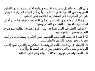 ‫القلق‬ ‫يخلق‬ ‫االستشارة‬ ‫وزيادة‬ ‫االنتباه‬ ‫وتشتت‬ ‫والملل‬ ‫الرتابة‬ ‫وأن‬
‫ل‬ ‫يق‬ ‫ال‬ ‫ة‬ ‫المنزلي‬ ‫ة‬ ‫البيئ‬ ‫ر‬ ‫أث‬ ‫ن‬ ‫وأ‬ ، ‫م‬ ‫التعل‬ ‫ى‬ ‫عل‬ ‫القدرة‬ ‫ض‬ ‫يخف‬ ‫الذي‬
.‫التعلم‬ ‫نحو‬ ‫الدافعة‬ ‫استشارة‬ ‫في‬ ‫المدرسة‬ ‫أثر‬ ‫عن‬
‫ل‬ ‫أج‬ ‫ن‬ ‫م‬ ‫ا‬ ‫توفيره‬ ‫ة‬ ‫للمدرس‬ ‫ن‬ ‫يمك‬ ‫ر‬ ‫العناص‬ ‫ن‬ ‫م‬ ‫ة‬ ‫جمل‬ ‫ك‬ ‫وهنال‬
:‫ومنها‬ ‫التعلم‬ ‫نحو‬ ‫الطلبة‬ ‫دافعية‬ ‫استشارة‬
1
-
‫بموضوع‬ ‫ة‬‫الطلب‬ ‫اهتمام‬ ‫إثارة‬ ‫ى‬‫عل‬ ‫اعد‬‫تس‬ ‫ي‬‫الت‬ ‫الظروف‬ ‫ر‬‫توفي‬
.‫فيه‬ ‫انتباههم‬ ‫وحصر‬ ‫التعلم‬
2
-
‫ه‬ ‫وآرائ‬ ‫ومشاعره‬ ‫أفكاره‬ ‫ن‬ ‫ع‬ ‫بير‬ ‫للتع‬ ‫ب‬ ‫للطال‬ ‫ة‬ ‫فرص‬ ‫اعطاء‬
.‫والطمأنينة‬ ‫بالدعم‬ ‫مفعم‬ ‫وبجو‬ ‫بحرية‬
3
-
‫ى‬ ‫إل‬ ‫تعود‬ ‫ي‬ ‫والت‬ ‫المتكررة‬ ‫ة‬ ‫الروتيني‬ ‫النشاطات‬ ‫ن‬ ‫ع‬ ‫االبتعاد‬
.‫واإلثارة‬ ‫النشاط‬ ‫درجة‬ ‫من‬ ‫تخفض‬ ‫والتي‬ ‫والملل‬ ‫الرتابة‬
4
. -
‫الطلبة‬ ‫على‬ ‫والجوائز‬ ‫المكافآت‬ ‫توزيع‬ ‫في‬ ‫المساواة‬
 