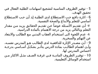 5
-
‫في‬ ‫الفعال‬ ‫الطلبة‬ ‫اسهامات‬ ‫لتشجيع‬ ‫المناسبة‬ ‫الظروف‬ ‫توفير‬
.‫الهدف‬ ‫تحقيق‬
6
-
‫تطالع‬ ‫االس‬ ‫ب‬ ‫ح‬ ‫ن‬ ‫أ‬ ‫ذ‬ ‫إ‬ ‫ة‬ ‫الطلب‬ ‫لدى‬ ‫تطالع‬ ‫االس‬ ‫ب‬ ‫ح‬ ‫ع‬ ‫داف‬ ‫اثارة‬
.‫النفسية‬ ‫والصحة‬ ‫واألبداع‬ ‫للتعلم‬ ‫أساسي‬
۷
-
‫مقدار‬ ‫ن‬ ‫م‬ ‫د‬ ‫يزي‬ ‫ق‬ ‫الحقائ‬ ‫م‬ ‫تقدي‬ ‫ن‬ ‫ع‬ ً‫عوضا‬ ‫ئلة‬ ‫األس‬ ‫م‬ ‫تقدي‬ ‫ن‬ ‫أ‬
.‫الدراسية‬ ‫بالمادة‬ ‫االهتمام‬ ‫درجة‬ ‫من‬ ‫يزيد‬ ‫وبالتالي‬ ‫التعلم‬
۸
-
‫واالبتعاد‬ ‫ب‬‫الطال‬ ‫ع‬‫م‬ ‫ي‬‫البدن‬ ‫العقاب‬ ‫تخدام‬‫اس‬ ‫ى‬‫ال‬ ‫اللجوء‬ ‫عدم‬
.‫والسخرية‬ ‫التهكم‬ ‫عن‬
9
-
،‫ه‬ ‫نفس‬ ‫المدرس‬ ‫و‬ ‫ه‬ ‫ب‬ ‫الطال‬ ‫لدى‬ ‫ة‬ ‫للدافعي‬ ‫اإلثارة‬ ‫در‬ ‫مص‬ ‫ن‬ ‫أ‬
‫ة‬ ‫بدرج‬ ‫اسي‬ ‫أس‬ ‫ل‬ ‫بشك‬ ‫ر‬ ‫يتأث‬ ‫الدرس‬ ‫بمادة‬ ‫ب‬ ‫الطال‬ ‫اهتمام‬ ‫ن‬ ‫وأ‬
.‫لها‬ ‫المدرس‬ ‫احساس‬
10
-
‫ن‬ ‫م‬ ‫االكثار‬ ‫ل‬ ‫مث‬ ‫ف‬ ‫الص‬ ‫ة‬ ‫غرف‬ ‫ي‬ ‫ف‬ ‫ة‬ ‫المادي‬ ‫الظروف‬ ‫ر‬ ‫توفي‬
.‫التعليمية‬ ‫الوسائل‬ ‫استخدام‬
 