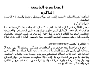 ‫التاسعة‬ ‫المحاضرة‬
‫الذاكرة‬
:
‫برة‬ ‫الخ‬ ‫ترجاع‬ ‫واس‬ ‫ظ‬ ‫وحف‬ ‫جيل‬ ‫تس‬ ‫ا‬ ‫به‬ ‫م‬ ‫يت‬ ‫ي‬ ‫الت‬ ‫ة‬ ‫العقلي‬ ‫ة‬ ‫العملي‬ ‫ي‬ ‫ه‬ ‫الذاكرة‬
.‫الماضية‬
-
‫الذاكرة‬ ‫أنواع‬
‫ا‬ ‫م‬ ‫نشاط‬ ‫فالذاكرة‬ ‫ة‬ ‫المختلف‬ ‫انية‬ ‫االنس‬ ‫الحياة‬ ‫ط‬ ‫مناش‬ ‫ل‬ ‫ك‬ ‫ي‬ ‫ف‬ ‫الذاكرة‬ ‫ل‬ ‫تدخ‬
‫والعمليات‬ ‫ائص‬ ‫الخص‬ ‫ى‬ ‫عل‬ ‫وبناء‬ ،‫ا‬ ‫به‬ ‫ر‬ ‫تظه‬ ‫ي‬ ‫الت‬ ‫األشكال‬ ‫تتعدد‬ ‫ك‬ ‫لذل‬ ‫ب‬ ‫مرك‬
‫ق‬ ‫الحقائ‬ ‫ظ‬ ‫حف‬ ‫ى‬ ‫عل‬ ‫مخزن‬ ‫و‬ ‫أ‬ ‫جهاز‬ ‫ل‬ ‫ك‬ ‫وقدرة‬ ‫للذاكرة‬ ‫ة‬ ‫المكون‬ ‫ة‬ ‫العقلي‬
‫أنواع‬ ‫ثالث‬ ‫الى‬ ‫الذاكرة‬ ‫تقسيم‬ ‫يمكن‬ ‫النفسي‬ ‫النشاط‬ ‫طبيعة‬ ‫ووفق‬ ‫والمعلومات‬
:
1
-
‫الحسية‬ ‫الذاكرة‬
Concrete memory
‫ال‬ ‫الفرد‬ ‫ن‬ ‫أ‬ ‫إال‬ ‫تمر‬ ‫مس‬ ‫ل‬ ‫وبشك‬ ‫المعلومات‬ ‫ن‬ ‫م‬ ‫م‬ ‫ضخ‬ ‫لعدد‬ ‫نا‬ ‫حواس‬ ‫تتعرض‬
‫في‬ ‫جالس‬ ‫أنك‬ ‫فمثال‬ ‫إليها‬ ‫وينتبه‬ ‫مجتمعة‬ ‫المعلومات‬ ‫هذه‬ ‫كل‬ ‫يتلقى‬ ‫أن‬ ‫يستطيع‬
‫ة‬‫المكتوب‬ ‫الكلمات‬ ‫ن‬‫م‬ ‫رية‬‫بص‬ ‫معلومات‬ ‫تقبالن‬‫تس‬ ‫فعيناك‬ ‫كتاب‬ ‫ي‬‫ف‬ ‫تقرأ‬ ‫ة‬‫الغرف‬
‫المذياع‬ ‫جهاز‬ ‫من‬ ‫سمعية‬ ‫معلومات‬ ‫آذناك‬ ‫إلى‬ ‫وتدخل‬ ‫النافذة‬ ‫من‬ ‫يبدو‬ ‫ما‬ ‫ونالحظ‬
‫ى‬‫تتلق‬ ‫ان‬ ‫تطع‬‫تس‬ ‫ال‬ ‫ك‬‫ان‬ ‫ن‬‫م‬ ‫م‬‫الرغ‬ ‫ى‬‫وعل‬ ، ‫ة‬‫الغرف‬ ‫حرارة‬ ‫ة‬‫درج‬ ‫ك‬‫بذل‬ ‫جل‬‫ويس‬
‫المنبهات‬ ‫هذه‬ ‫كل‬ ‫واحدة‬ ‫مرة‬
 