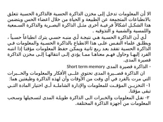‫تتعلق‬ ‫الحسية‬ ‫فالذاكرة‬ ‫الحسية‬ ‫الذاكرة‬ ‫مخزن‬ ‫إلى‬ ‫تدخل‬ ‫المعلومات‬ ‫أن‬ ‫اال‬
‫ويتضمن‬ ‫الحس‬ ‫اعضاء‬ ‫خالل‬ ‫من‬ ‫الحياة‬ ‫و‬ ‫الطبيعة‬ ‫عن‬ ‫المتجمعة‬ ‫باالنطباعات‬
‫معية‬ ‫الس‬ ‫والذاكرة‬ ‫رية‬ ‫البص‬ ‫الذاكرة‬ ‫ل‬ ‫مث‬ ‫أخرى‬ ‫ة‬ ‫فرعي‬ً ‫اشكاال‬ ‫ل‬ ‫الشك‬ ‫هذا‬
. ‫التذوقيه‬ ‫و‬ ‫والشمية‬ ‫واللمسية‬
، ً‫يا‬ ‫حس‬ ً‫انطباعا‬ ‫يترك‬ ‫ي‬ ‫حس‬ ‫ه‬ ‫منب‬ ‫ي‬ ‫أ‬ ‫ة‬ ‫نتيج‬ ‫ي‬ ‫ه‬ ‫ية‬ ‫الحس‬ ‫الذاكرة‬ ‫ن‬ ‫أ‬ ‫ي‬ ‫أ‬
‫ي‬ ‫ف‬ ‫والمعلومات‬ ‫ية‬ ‫الحس‬ ‫بالذاكرة‬ ‫االنطباع‬ ‫هذا‬ ‫ى‬ ‫عل‬ ‫س‬ ‫النف‬ ‫علماء‬ ‫ق‬ ‫ويطل‬
‫ه‬‫انتب‬ ‫إذا‬ ‫ا‬‫مؤقت‬ ‫المعلومات‬ ‫ظ‬‫حف‬ ‫ن‬‫ويمك‬ ‫ة‬‫ثاني‬ ‫ع‬‫رب‬ ‫د‬‫بع‬ ‫د‬‫تفق‬ ‫ية‬‫الحس‬ ‫الذاكرة‬
‫الذاكرة‬ ‫مخزن‬ ‫ى‬ ‫إل‬ ‫ا‬ ‫انتقاله‬ ‫ى‬ ‫إل‬ ‫يؤدي‬ ‫ا‬ ‫مم‬ ‫ا‬ ‫معناه‬ ‫م‬ ‫فه‬ ‫وحاول‬ ‫ا‬ ‫إليه‬ ‫الفرد‬
.‫المدى‬ ‫قصيرة‬
-
‫المدى‬ ‫قصيرة‬ ‫الذاكرة‬
Short term memory
‫برات‬ ‫والخ‬ ‫والمعلومات‬ ‫األفكار‬ ‫ى‬ ‫عل‬ ‫تحتوي‬ ‫المدى‬ ‫يرة‬ ‫قص‬ ‫الذاكرة‬ ‫ان‬
:‫هما‬ ‫وظيفتين‬ ‫الذاكرة‬ ‫لهذه‬ ‫وأن‬ ‫األوقات‬ ‫من‬ ‫وقت‬ ‫أي‬ ‫في‬ ‫بالفرد‬ ‫مرت‬ ‫التي‬
1
-
‫ي‬ ‫الت‬ ‫المادة‬ ‫اختيار‬ ‫ي‬ ‫أ‬ ‫ة‬ ‫الشامل‬ ‫واإلدارة‬ ‫للمعلومات‬ ‫ت‬ ‫المؤق‬ ‫ن‬ ‫التخزي‬
.‫مؤقتا‬ ‫تبقى‬
۲
-
‫حب‬ ‫وس‬ ‫جيلها‬ ‫لتس‬ ‫المدى‬ ‫ة‬ ‫طويل‬ ‫الذاكرة‬ ‫ى‬ ‫ال‬ ‫برات‬ ‫والخ‬ ‫المعلومات‬ ‫ل‬ ‫نق‬
.‫المختلفة‬ ‫الذاكرة‬ ‫أجهزة‬ ‫من‬ ‫المعلومات‬
 