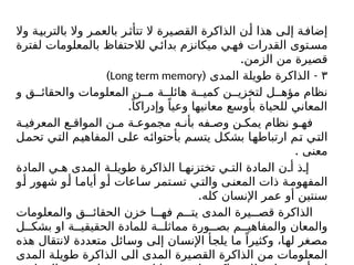 ‫وال‬ ‫بالتربية‬ ‫وال‬ ‫ر‬‫بالعم‬ ‫ر‬‫تتأث‬ ‫ال‬ ‫القصيرة‬ ‫الذاكرة‬ ‫ن‬‫أ‬ ‫هذا‬ ‫ى‬‫إل‬ ‫ة‬‫إضاف‬
‫لفترة‬ ‫بالمعلومات‬ ‫لالحتفاظ‬ ‫ي‬‫بدائ‬ ‫میکانزم‬ ‫ي‬‫فه‬ ‫القدرات‬ ‫توى‬‫مس‬
.‫الزمن‬ ‫من‬ ‫قصيرة‬
٣
( -
‫المدى‬ ‫طويلة‬ ‫الذاكرة‬
Long term memory
)
‫و‬ ‫ق‬ ‫والحقائ‬ ‫المعلومات‬ ‫ن‬ ‫م‬ ‫ة‬ ‫هائل‬ ‫ة‬ ‫كمي‬ ‫ن‬ ‫لتخزي‬ ‫ل‬ ‫مؤه‬ ‫نظام‬
.ً‫وإدراكا‬ ً‫وعيا‬ ‫معانيها‬ ‫بأوسع‬ ‫للحياة‬ ‫المعاني‬
‫ة‬ ‫المعرفي‬ ‫ع‬ ‫المواق‬ ‫ن‬ ‫م‬ ‫ة‬ ‫مجموع‬ ‫ه‬ ‫بأن‬ ‫فه‬ ‫وص‬ ‫ن‬ ‫يمك‬ ‫نظام‬ ‫و‬ ‫فه‬
‫تحمل‬ ‫التي‬ ‫المفاهيم‬ ‫على‬ ‫بأحتوائه‬ ‫يتسم‬ ‫بشكل‬ ‫ارتباطها‬ ‫تم‬ ‫التي‬
. ‫معنى‬
‫المادة‬ ‫ي‬ ‫ه‬ ‫المدى‬ ‫ة‬ ‫طويل‬ ‫الذاكرة‬ ‫ا‬ ‫تختزنه‬ ‫ي‬ ‫الت‬ ‫المادة‬ ‫ن‬ ‫أ‬ ‫ذ‬ ‫إ‬
‫و‬‫أ‬ ‫شهور‬ ‫و‬‫أ‬ ‫ا‬‫أيام‬ ‫و‬‫أ‬ ‫اعات‬‫س‬ ‫تمر‬‫تس‬ ‫ي‬‫والت‬ ‫ى‬‫المعن‬ ‫ذات‬ ‫ة‬‫المفهوم‬
.‫كله‬ ‫اإلنسان‬ ‫عمر‬ ‫أو‬ ‫سنتين‬
‫والمعلومات‬ ‫ق‬ ‫الحقائ‬ ‫خزن‬ ‫ا‬ ‫فه‬ ‫م‬ ‫يت‬ ‫المدى‬ ‫يرة‬ ‫قص‬ ‫الذاكرة‬
‫ل‬ ‫بشك‬ ‫او‬ ‫ة‬ ‫الحقيقي‬ ‫للمادة‬ ‫ة‬ ‫مماثل‬ ‫ورة‬ ‫بص‬ ‫م‬ ‫والمفاهي‬ ‫والمعان‬
‫هذه‬ ‫النتقال‬ ‫متعددة‬ ‫وسائل‬ ‫إلى‬ ‫اإلنسان‬ ‫يلجأ‬ ‫ما‬ ً‫وكثيرا‬ ،‫لها‬ ‫مصغر‬
‫المدى‬ ‫طويلة‬ ‫الذاكرة‬ ‫الى‬ ‫المدى‬ ‫القصيرة‬ ‫الذاكرة‬ ‫من‬ ‫المعلومات‬
 