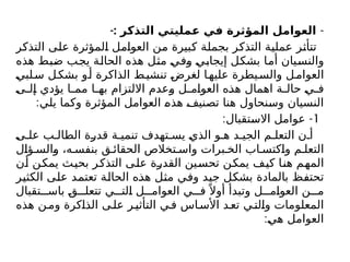 -
-: ‫التذكر‬ ‫مليتي‬K
‫ع‬ ‫في‬ ‫المؤثرة‬ ‫العوامل‬
‫التذكر‬ ‫على‬ ‫المؤثرة‬ ‫العوامل‬ ‫من‬ ‫كبيرة‬ ‫بجملة‬ ‫التذكر‬ ‫عملية‬ ‫تتأثر‬
‫هذه‬ ‫ضبط‬ ‫يجب‬ ‫الحالة‬ ‫هذه‬ ‫مثل‬ ‫وفي‬ ‫إيجابي‬ ‫بشكل‬ ‫أما‬ ‫والنسيان‬
‫لبي‬‫س‬ ‫ل‬‫بشك‬ ‫و‬‫أ‬ ‫الذاكرة‬ ‫ط‬‫تنشي‬ ‫لغرض‬ ‫ا‬‫عليه‬ ‫يطرة‬‫والس‬ ‫ل‬‫العوام‬
‫ى‬ ‫إل‬ ‫يؤدي‬ ‫ا‬ ‫مم‬ ‫ا‬ ‫به‬ ‫االلتزام‬ ‫وعدم‬ ‫ل‬ ‫العوام‬ ‫هذه‬ ‫اهمال‬ ‫ة‬ ‫حال‬ ‫ي‬ ‫ف‬
:‫يلي‬ ‫وكما‬ ‫المؤثرة‬ ‫العوامل‬ ‫هذه‬ ‫تصنيف‬ ‫هنا‬ ‫وسنحاول‬ ‫النسيان‬
1
: -
‫االستقبال‬ ‫عوامل‬
‫ى‬ ‫عل‬ ‫ب‬ ‫الطال‬ ‫قدرة‬ ‫ة‬ ‫تنمي‬ ‫تهدف‬ ‫يس‬ ‫الذي‬ ‫و‬ ‫ه‬ ‫د‬ ‫الجي‬ ‫م‬ ‫التعل‬ ‫ن‬ ‫أ‬
‫ؤال‬ ‫والس‬ ،‫ه‬ ‫بنفس‬ ‫ق‬ ‫الحقائ‬ ‫تخالص‬ ‫واس‬ ‫برات‬ ‫الخ‬ ‫اب‬ ‫واكتس‬ ‫م‬ ‫التعل‬
‫أن‬ ‫يمكن‬ ‫بحيث‬ ‫التذكر‬ ‫على‬ ‫القدرة‬ ‫تحسين‬ ‫يمكن‬ ‫كيف‬ ‫هنا‬ ‫المهم‬
‫الكثير‬ ‫على‬ ‫تعتمد‬ ‫الحالة‬ ‫هذه‬ ‫مثل‬ ‫وفي‬ ‫جيد‬ ‫بشكل‬ ‫بالمادة‬ ‫تحتفظ‬
‫تقبال‬ ‫باس‬ ‫ق‬ ‫تتعل‬ ‫ي‬ ‫الت‬ ‫ل‬ ‫العوام‬ ‫ي‬ ‫ف‬ً ‫أوال‬ ‫وتبدأ‬ ‫ل‬ ‫العوام‬ ‫ن‬ ‫م‬
‫هذه‬ ‫ن‬‫وم‬ ‫الذاكرة‬ ‫ى‬‫عل‬ ‫ر‬‫التأثي‬ ‫ي‬‫ف‬ ‫اس‬‫األس‬ ‫د‬‫تع‬ ‫ي‬‫والت‬ ‫المعلومات‬
:‫هي‬ ‫العوامل‬
 