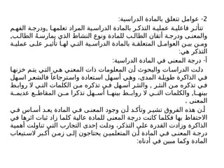 2
: -
‫الدراسية‬ ‫بالمادة‬ ‫تتعلق‬ ‫عوامل‬
,
‫م‬ ‫الفه‬ ‫ة‬ ‫ودرج‬ ‫ا‬ ‫تعلمه‬ ‫المراد‬ ‫ية‬ ‫الدراس‬ ‫بالمادة‬ ‫ر‬ ‫التذك‬ ‫ة‬ ‫عملي‬ ‫ة‬ ‫فاعلي‬ ‫ر‬ ‫تتأث‬
,‫ب‬ ‫الطال‬ ُ‫ه‬ ‫يمارس‬ ‫الذي‬ ‫النشاط‬ ‫ونوع‬ ‫للمادة‬ ‫ب‬ ‫الطال‬ ‫أتقان‬ ‫ة‬ ‫ودرج‬ ‫ى‬ ‫والمعن‬
‫ة‬ ‫عملي‬ ‫ى‬ ‫عل‬ ‫ر‬ ‫تأثي‬ ‫ا‬ ‫له‬ ‫ي‬ ‫الت‬ ‫ية‬ ‫الدراس‬ ‫بالمادة‬ ‫ة‬ ‫المتعلق‬ ‫ل‬ ‫العوام‬ ‫ن‬ ‫بي‬ ‫ن‬ ‫وم‬
:‫هي‬ ‫التذكر‬
: -
‫الدراسية‬ ‫المادة‬ ‫في‬ ‫المعنى‬ ‫درجة‬ ‫أ‬
‫ا‬‫خزنه‬ ‫م‬‫يت‬ ‫ي‬‫الت‬ ‫ي‬‫ه‬ ‫ي‬‫المعن‬ ‫ذات‬ ‫المعلومات‬ ‫ن‬ ‫أ‬ ‫والبحوث‬ ‫ات‬ ‫الدراس‬ ‫ت‬‫دل‬
‫هل‬‫اس‬ ‫ر‬‫فالشع‬ ً‫ترجاعا‬‫واس‬ ‫تعادة‬‫اس‬ ‫هل‬‫أس‬ ‫ي‬‫وه‬ ،‫المدى‬ ‫ة‬‫طويل‬ ‫الذاكرة‬ ‫ي‬‫ف‬
,
‫ط‬ ‫رواب‬ ‫ال‬ ‫ي‬ ‫الت‬ ‫الكلمات‬ ‫ن‬ ‫م‬ ‫تذكره‬ ‫ي‬ ‫ف‬ ‫هل‬ ‫أس‬ ‫ر‬ ‫والنث‬ ‫ر‬ ‫النث‬ ‫ن‬ ‫م‬ ‫تذكره‬ ‫ي‬ ‫ف‬
,
‫ة‬ ‫عديم‬ ‫ع‬ ‫المقاط‬ ‫ن‬ ‫م‬ ‫تذكرا‬ ‫هل‬ ‫أس‬ ‫ا‬ ‫بينه‬ ‫ط‬ ‫رواب‬ ‫ال‬ ‫ي‬ ‫الت‬ ‫والكلمات‬ ‫ا‬ ‫بينه‬
. ‫المعنى‬
‫ي‬ ‫ف‬ ‫اس‬ ‫أس‬ ‫د‬ ‫يع‬ ‫المادة‬ ‫ي‬ ‫ف‬ ‫ى‬ ‫المعن‬ ‫وجود‬ ‫ن‬ ‫أ‬ ‫د‬ ‫وتأك‬ ‫ر‬ ‫تشي‬ ‫الفروق‬ ‫هذه‬ ‫ن‬ ‫أ‬
‫في‬ ‫اثرها‬ ‫ثبات‬ ‫زاد‬ ‫كلما‬ ‫عالية‬ ‫للمادة‬ ‫المعنى‬ ‫درجة‬ ‫كانت‬ ‫فكلما‬ ‫بها‬ ‫االحتفاظ‬
‫أهمية‬ ‫تناولت‬ ‫التي‬ ‫التجارب‬ ‫إحدى‬ ‫ودلت‬ ،‫التذكر‬ ‫على‬ ‫القدرة‬ ‫وزادت‬ ‫الذاكرة‬
‫تيعاب‬ ‫الس‬ ‫بر‬ ‫أك‬ ‫ن‬ ‫زم‬ ‫ى‬ ‫إل‬ ‫يحتاجون‬ ‫ن‬ ‫المتعلمي‬ ‫ن‬ ‫أ‬ ‫المادة‬ ‫ي‬ ‫ف‬ ‫ى‬ ‫المعن‬ ‫ة‬ ‫درج‬
:‫أدناه‬ ‫في‬ ‫مبين‬ ‫وكما‬ ‫المادة‬
 