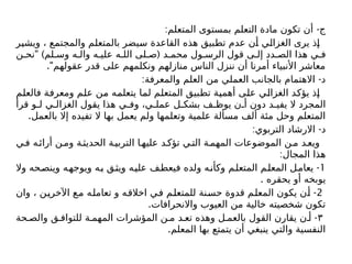 : -
‫المتعلم‬ ‫بمستوى‬ ‫التعلم‬ ‫مادة‬ ‫تكون‬ ‫أن‬ ‫ج‬
‫ويشير‬ ، ‫والمجتمع‬ ‫بالمتعلم‬ ‫سيضر‬ ‫القاعدة‬ ‫هذه‬ ‫تطبيق‬ ‫عدم‬ ‫أن‬ ‫الغزالي‬ ‫يرى‬ ‫إذ‬
" ) (
‫ن‬ ‫نح‬ ‫لم‬ ‫وس‬ ‫ه‬ ‫وال‬ ‫ه‬ ‫علي‬ ‫ه‬ ‫الل‬ ‫لى‬ ‫ص‬ ‫د‬ ‫محم‬ ‫ول‬ ‫الرس‬ ‫قول‬ ‫ى‬ ‫إل‬ ‫دد‬ ‫الص‬ ‫هذا‬ ‫ي‬ ‫ف‬
."‫عقولهم‬ ‫قدر‬ ‫على‬ ‫ونكلمهم‬ ‫منازلهم‬ ‫الناس‬ ‫ننزل‬ ‫أن‬ ‫أمرنا‬ ‫األنبياء‬ ‫معاشر‬
: -
‫والمعرفة‬ ‫العلم‬ ‫من‬ ‫العملي‬ ‫بالجانب‬ ‫االهتمام‬ ‫د‬
‫فالعلم‬ ‫ومعرفة‬ ‫علم‬ ‫من‬ ‫يتعلمه‬ ‫لما‬ ‫المتعلم‬ ‫تطبيق‬ ‫أهمية‬ ‫على‬ ‫الغزالي‬ ‫يؤكد‬ ‫إذ‬
‫قرأ‬ ‫و‬ ‫ل‬ ‫ي‬ ‫الغزال‬ ‫يقول‬ ‫هذا‬ ‫ي‬ ‫وف‬ ،‫ي‬ ‫عمل‬ ‫ل‬ ‫بشك‬ ‫ف‬ ‫يوظ‬ ‫ن‬ ‫أ‬ ‫دون‬ ‫د‬ ‫يفي‬ ‫ال‬ ‫المجرد‬
.‫بالعمل‬ ‫إال‬ ‫تفيده‬ ‫ال‬ ‫بها‬ ‫يعمل‬ ‫ولم‬ ‫وتعلمها‬ ‫علمية‬ ‫مسألة‬ ‫ألف‬ ‫مئة‬ ‫وحل‬ ‫المتعلم‬
: -
‫التربوي‬ ‫االرشاد‬ ‫د‬
‫ي‬‫ف‬ ‫ه‬‫أرائ‬ ‫ن‬‫وم‬ ‫ة‬‫الحديث‬ ‫ة‬‫التربي‬ ‫ا‬‫عليه‬ ‫د‬‫تؤك‬ ‫ي‬‫الت‬ ‫ة‬‫المهم‬ ‫الموضوعات‬ ‫ن‬‫م‬ ‫د‬‫ويع‬
:‫المجال‬ ‫هذا‬
1
-
‫وال‬ ‫وينصحه‬ ‫ويوجهه‬ ‫به‬ ‫ويثق‬ ‫عليه‬ ‫فيعطف‬ ‫ولده‬ ‫ه‬‫وكأن‬ ‫المتعلم‬ ‫المعلم‬ ‫يعامل‬
. ‫يحقره‬ ‫أو‬ ‫يوبخه‬
2
-
‫وان‬ ، ‫اآلخرين‬ ‫مع‬ ‫تعامله‬ ‫و‬ ‫اخالقه‬ ‫في‬ ‫للمتعلم‬ ‫حسنة‬ ‫قدوة‬ ‫المعلم‬ ‫يكون‬ ‫أن‬
.‫واالنحرافات‬ ‫العيوب‬ ‫من‬ ‫خالية‬ ‫شخصيته‬ ‫تكون‬
۳
-
‫حة‬ ‫والص‬ ‫ق‬ ‫للتواف‬ ‫ة‬ ‫المهم‬ ‫المؤشرات‬ ‫ن‬ ‫م‬ ‫د‬ ‫تع‬ ‫وهذه‬ ‫ل‬ ‫بالعم‬ ‫القول‬ ‫يقارن‬ ‫ن‬ ‫أ‬
.‫المعلم‬ ‫بها‬ ‫يتمتع‬ ‫أن‬ ‫ينبغي‬ ‫والتي‬ ‫النفسية‬
 