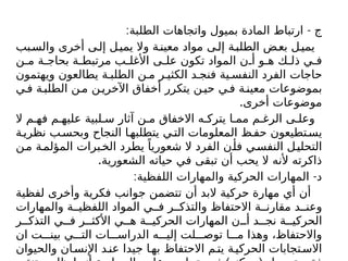 : -
‫الطلبة‬ ‫واتجاهات‬ ‫بميول‬ ‫المادة‬ ‫ارتباط‬ ‫ج‬
‫بب‬‫والس‬ ‫أخرى‬ ‫ى‬‫إل‬ ‫ل‬‫يمي‬ ‫وال‬ ‫ة‬‫معين‬ ‫مواد‬ ‫ى‬‫إل‬ ‫ة‬‫الطلب‬ ‫ض‬‫بع‬ ‫ل‬‫يمي‬
‫ن‬ ‫م‬ ‫ة‬ ‫بحاج‬ ‫ة‬ ‫مرتبط‬ ‫ب‬ ‫األغل‬ ‫ى‬ ‫عل‬ ‫تكون‬ ‫المواد‬ ‫ن‬ ‫أ‬ ‫و‬ ‫ه‬ ‫ك‬ ‫ذل‬ ‫ي‬ ‫ف‬
‫ويهتمون‬ ‫يطالعون‬ ‫ة‬ ‫الطلب‬ ‫ن‬ ‫م‬ ‫ر‬ ‫الكثي‬ ‫د‬ ‫فنج‬ ‫ية‬ ‫النفس‬ ‫الفرد‬ ‫حاجات‬
‫ي‬‫ف‬ ‫ة‬‫الطلب‬ ‫ن‬‫م‬ ‫ن‬‫اآلخري‬ ‫أخفاق‬ ‫يتكرر‬ ‫ن‬‫حي‬ ‫ي‬‫ف‬ ‫ة‬‫معين‬ ‫بموضوعات‬
.‫أخرى‬ ‫موضوعات‬
‫ال‬ ‫م‬ ‫فه‬ ‫م‬ ‫عليه‬ ‫لبية‬ ‫س‬ ‫آثار‬ ‫ن‬ ‫م‬ ‫االخفاق‬ ‫ه‬ ‫يترك‬ ‫ا‬ ‫مم‬ ‫م‬ ‫الرغ‬ ‫ى‬ ‫وعل‬
‫ة‬‫نظري‬ ‫ب‬‫وبحس‬ ‫النجاح‬ ‫ا‬‫يتطلبه‬ ‫ي‬‫الت‬ ‫المعلومات‬ ‫ظ‬‫حف‬ ‫تطيعون‬‫يس‬
‫ن‬‫م‬ ‫ة‬‫المؤلم‬ ‫برات‬‫الخ‬ ‫يطرد‬ ً‫شعوريا‬ ‫ال‬ ‫الفرد‬ ‫ن‬‫فأ‬ ‫ي‬‫النفس‬ ‫ل‬‫التحلي‬
.‫الشعورية‬ ‫حياته‬ ‫في‬ ‫تبقى‬ ‫أن‬ ‫يحب‬ ‫ال‬ ‫ألنه‬ ‫ذاكرته‬
: -
‫اللفظية‬ ‫والمهارات‬ ‫الحركية‬ ‫المهارات‬ ‫د‬
‫لفظية‬ ‫وأخرى‬ ‫فكرية‬ ‫جوانب‬ ‫تتضمن‬ ‫أن‬ ‫البد‬ ‫حركية‬ ‫مهارة‬ ‫أي‬ ‫أن‬
‫والمهارات‬ ‫ة‬ ‫اللفظي‬ ‫المواد‬ ‫ي‬ ‫ف‬ ‫ر‬ ‫والتذك‬ ‫االحتفاظ‬ ‫ة‬ ‫مقارن‬ ‫د‬ ‫وعن‬
‫ر‬ ‫التذك‬ ‫ي‬ ‫ف‬ ‫ر‬ ‫األكث‬ ‫ي‬ ‫ه‬ ‫ة‬ ‫الحركي‬ ‫المهارات‬ ‫ن‬ ‫أ‬ ‫د‬ ‫نج‬ ‫ة‬ ‫الحركي‬
‫ان‬ ‫ت‬ ‫بين‬ ‫ي‬ ‫الت‬ ‫ات‬ ‫الدراس‬ ‫ه‬ ‫إلي‬ ‫لت‬ ‫توص‬ ‫ا‬ ‫م‬ ‫وهذا‬ ،‫واالحتفاظ‬
‫والحيوان‬ ‫ان‬‫اإلنس‬ ‫د‬‫عن‬ ‫جيدا‬ ‫ا‬‫به‬ ‫االحتفاظ‬ ‫م‬‫يت‬ ‫ة‬‫الحركي‬ ‫تجابات‬‫االس‬
 