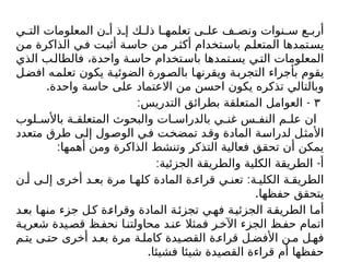 ‫ي‬ ‫الت‬ ‫المعلومات‬ ‫ن‬ ‫أ‬ ‫ذ‬ ‫إ‬ ‫ك‬ ‫ذل‬ ‫ا‬ ‫تعلمه‬ ‫ى‬ ‫عل‬ ‫ف‬ ‫ونص‬ ‫نوات‬ ‫س‬ ‫ع‬ ‫أرب‬
‫من‬ ‫الذاكرة‬ ‫في‬ ‫أثبت‬ ‫حاسة‬ ‫من‬ ‫أكثر‬ ‫باستخدام‬ ‫المتعلم‬ ‫يستمدها‬
‫الذي‬ ‫ب‬‫فالطال‬ ،‫واحدة‬ ‫ة‬‫حاس‬ ‫تخدام‬‫باس‬ ‫تمدها‬‫يس‬ ‫ي‬‫الت‬ ‫المعلومات‬
‫ل‬‫افض‬ ‫ه‬‫تعلم‬ ‫يكون‬ ‫ة‬‫الضوئي‬ ‫ورة‬‫بالص‬ ‫ا‬‫ويقرنه‬ ‫ة‬‫التجرب‬ ‫بأجراء‬ ‫يقوم‬
.‫واحدة‬ ‫حاسة‬ ‫على‬ ‫االعتماد‬ ‫من‬ ‫احسن‬ ‫يكون‬ ‫تذكره‬ ‫وبالتالي‬
٣
: -
‫التدريس‬ ‫بطرائق‬ ‫المتعلقة‬ ‫العوامل‬
‫لوب‬ ‫باألس‬ ‫ة‬ ‫المتعلق‬ ‫والبحوث‬ ‫ات‬ ‫بالدراس‬ ‫ي‬ ‫غن‬ ‫س‬ ‫النف‬ ‫م‬ ‫عل‬ ‫ان‬
‫متعدد‬ ‫طرق‬ ‫إلى‬ ‫الوصول‬ ‫في‬ ‫تمضخت‬ ‫وقد‬ ‫المادة‬ ‫لدراسة‬ ‫األمثل‬
:‫أهمها‬ ‫ومن‬ ‫الذاكرة‬ ‫وتنشط‬ ‫التذكر‬ ‫فعالية‬ ‫تحقق‬ ‫أن‬ ‫يمكن‬
: -
‫الجزئية‬ ‫والطريقة‬ ‫الكلية‬ ‫الطريقة‬ ‫أ‬
:
‫ن‬ ‫أ‬ ‫ى‬ ‫إل‬ ‫أخرى‬ ‫د‬ ‫بع‬ ‫مرة‬ ‫ا‬ ‫كله‬ ‫المادة‬ ‫ة‬ ‫قراء‬ ‫ي‬ ‫تعن‬ ‫ة‬ ‫الكلي‬ ‫ة‬ ‫الطريق‬
.‫حفظها‬ ‫يتحقق‬
‫بعد‬ ‫منها‬ ‫جزء‬ ‫ل‬‫ك‬ ‫ة‬‫وقراء‬ ‫المادة‬ ‫ة‬‫تجزئ‬ ‫ي‬‫فه‬ ‫ة‬‫الجزئي‬ ‫ة‬‫الطريق‬ ‫ا‬‫أم‬
‫ة‬‫شعري‬ ‫يدة‬‫قص‬ ‫ظ‬‫نحف‬ ‫ا‬‫محاولتن‬ ‫د‬‫عن‬ ‫فمثال‬ ‫ر‬‫اآلخ‬ ‫الجزء‬ ‫ظ‬‫حف‬ ‫اتمام‬
‫م‬ ‫يت‬ ‫ى‬ ‫حت‬ ‫أخرى‬ ‫د‬ ‫بع‬ ‫مرة‬ ‫ة‬ ‫كامل‬ ‫يدة‬ ‫القص‬ ‫ة‬ ‫قراء‬ ‫ل‬ ‫األفض‬ ‫ن‬ ‫م‬ ‫ل‬ ‫فه‬
.‫فشيئا‬ ‫شيئا‬ ‫القصيدة‬ ‫قراءة‬ ‫أم‬ ‫حفظها‬
 