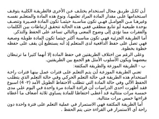 ‫ف‬ ‫يتوق‬ ‫ة‬ ‫الكلي‬ ‫ة‬ ‫فالطريق‬ ‫األخرى‬ ‫ن‬ ‫ع‬ ‫ف‬ ‫يختل‬ ‫تخدام‬ ‫اس‬ ‫مجال‬ ‫ق‬ ‫طري‬ ‫ل‬ ‫لك‬ ‫ن‬ ‫أ‬
‫ه‬ ‫نفس‬ ‫م‬ ‫والمتعل‬ ‫المادة‬ ‫هذه‬ ‫ونوع‬ ،‫ا‬ ‫تعلمه‬ ‫المراد‬ ‫المادة‬ ‫مقدار‬ ‫ى‬ ‫عل‬ ‫تخدامها‬ ‫اس‬
‫ف‬ ‫وتتص‬ ‫يرة‬ ‫قص‬ ‫المادة‬ ‫تكون‬ ‫ا‬ ‫حيثم‬ ‫بة‬ ‫مناس‬ ‫تكون‬ ‫ي‬ ‫فه‬ ‫ل‬ ‫العوام‬ ‫ن‬ ‫م‬ ‫ا‬ ‫وغيره‬
‫الكلمات‬ ‫ن‬‫بي‬ ‫ارتباطات‬ ‫ق‬‫تتحق‬ ‫ة‬‫الحال‬ ‫هذه‬ ‫ي‬ ‫فف‬ ‫ي‬‫منطق‬ ‫ع‬‫تتاب‬ ‫و‬ ‫أ‬ ‫ة‬‫طبيعي‬ ‫بوحدة‬
.‫والتذكر‬ ‫الحفظ‬ ‫على‬ ‫تساعد‬ ‫وبالتالي‬ ‫المعنى‬ ‫وضوح‬ ‫إلى‬ ‫تؤدي‬ ‫مما‬ ‫والفقرات‬
‫عبة‬‫وص‬ ‫ة‬‫طويل‬ ‫المادة‬ ‫تكون‬ ‫ا‬‫حيثم‬ ‫ر‬‫أكث‬ ‫بة‬‫مناس‬ ‫تكون‬ ‫ي‬‫فه‬ ‫ة‬‫الجزئي‬ ‫ة‬‫الطريق‬ ‫ا‬‫أم‬
‫حفظه‬ ‫على‬ ‫يقف‬ ‫أن‬ ‫يستطيع‬ ‫أنه‬ ‫إذ‬ ‫المتعلم‬ ‫لدى‬ ‫الدافعية‬ ‫حفظ‬ ‫على‬ ‫تصل‬ ‫فهي‬
.‫بخطوة‬ ‫خطوة‬
‫ترتبطان‬ ‫ما‬ ‫كثيرا‬ ‫أنهما‬ ‫إال‬ ‫المادة‬ ‫حفظ‬ ‫في‬ ‫الطريقتين‬ ‫اختالف‬ ‫من‬ ‫الرغم‬ ‫وعلى‬
.‫الطريقتين‬ ‫بين‬ ‫الجمع‬ ‫هو‬ ‫األمثل‬ ‫األسلوب‬ ‫ويكون‬ ‫ببعضهما‬
: -
‫المكثفة‬ ‫والطريقة‬ ‫الموزعة‬ ‫الطريقة‬ ‫ب‬
‫ة‬ ‫راح‬ ‫فترات‬ ‫ا‬ ‫بينه‬ ‫ل‬ ‫عم‬ ‫فترات‬ ‫ى‬ ‫عل‬ ‫م‬ ‫التعل‬ ‫م‬ ‫يت‬ ‫ن‬ ‫أ‬ ‫ة‬ ‫الموزع‬ ‫ة‬ ‫الطريق‬ ‫ي‬ ‫تعن‬
‫ب‬‫يتطل‬ ‫الذي‬ ‫م‬‫التعل‬ ‫ة‬‫حال‬ ‫ي‬‫وف‬ ‫ي‬‫الحرك‬ ‫م‬‫التعل‬ ‫ة‬‫حال‬ ‫ي‬‫ف‬ ‫ة‬‫الطريق‬ ‫هذه‬ ‫تخدام‬‫اس‬
( ‫األمد‬ ‫الطويل‬ ‫االحتفاظ‬ ‫تتطلب‬ ‫التي‬ ‫المادة‬ ‫حالة‬ ‫وفي‬ ‫اآللي‬ ‫الحفظ‬
۲
-
4
)
‫اسبوع‬
‫مدى‬ ‫ى‬‫عل‬ ‫اليوم‬ ‫ي‬‫ف‬ ‫واحدة‬ ‫مرة‬ ‫المادة‬ ‫ة‬‫قراء‬ ‫ن‬‫أ‬ ‫ات‬‫الدراس‬ ‫احدى‬ ‫أظهرت‬ ‫د‬‫فق‬
‫أعطاه‬ ‫ا‬‫م‬ ‫أضعاف‬ ‫ة‬‫ثالث‬ ‫اوي‬‫يس‬ ‫للمادة‬ ‫ا‬‫احتفاظ‬ ‫ى‬‫أعط‬ ‫د‬‫ق‬ ‫ة‬‫متتالي‬ ‫مرات‬ ‫ة‬‫خمس‬
.‫متتالية‬ ‫مرات‬ ‫خمس‬ ‫قراءتها‬
‫دون‬ ‫واحدة‬ ‫فترة‬ ‫على‬ ‫التعلم‬ ‫عملية‬ ‫في‬ ‫االستمرار‬ ‫فهي‬ ‫المكثفة‬ ‫الطريقة‬ ‫أما‬
. ‫الحفظ‬ ‫يتم‬ ‫حتى‬ ‫القراءة‬ ‫في‬ ‫االستمرار‬ ‫أي‬ ‫راحة‬
 