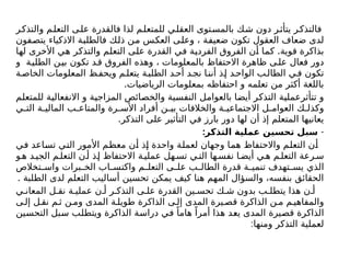 ‫والتذكر‬ ‫م‬‫التعل‬ ‫ى‬‫عل‬ ‫فالقدرة‬ ‫لذا‬ ‫للمتعلم‬ ‫ي‬‫العقل‬ ‫بالمستوى‬ ‫ك‬‫ش‬ ‫دون‬ ‫ر‬‫يتأث‬ ‫ر‬‫فالتذك‬
‫يتصفون‬ ‫االذكياء‬ ‫فالطلبة‬ ‫ذلك‬ ‫من‬ ‫العكس‬ ‫وعلى‬ ، ‫ضعيفة‬ ‫تكون‬ ‫العقول‬ ‫ضعاف‬ ‫لدى‬
.
‫لها‬ ‫األخرى‬ ‫هي‬ ‫والتذكر‬ ‫التعلم‬ ‫على‬ ‫القدرة‬ ‫في‬ ‫الفردية‬ ‫الفروق‬ ‫أن‬ ‫كما‬ ‫قوية‬ ‫بذاكرة‬
‫و‬ ‫ة‬‫الطلي‬ ‫ن‬‫بي‬ ‫تكون‬ ‫د‬‫ق‬ ‫الفروق‬ ‫وهذه‬ ، ‫بالمعلومات‬ ‫االحتفاظ‬ ‫ظاهرة‬ ‫ى‬‫عل‬ ‫فعال‬ ‫دور‬
‫ة‬‫الخاص‬ ‫المعلومات‬ ‫ظ‬‫ويحف‬ ‫م‬‫يتعل‬ ‫ة‬‫الطلب‬ ‫د‬‫أح‬ ‫د‬‫نج‬ ‫ا‬‫أنن‬ ‫ذ‬‫إ‬ ‫د‬‫الواح‬ ‫ب‬‫الطال‬ ‫ي‬‫ف‬ ‫تكون‬
.‫الرياضيات‬ ‫بمعلومات‬ ‫احتفاظه‬ ‫و‬ ‫تعلمه‬ ‫من‬ ‫أكثر‬ ‫باللغة‬
‫للمتعلم‬ ‫االنفعالية‬ ‫و‬ ‫المزاجية‬ ‫والخصائص‬ ‫النفسية‬ ‫بالعوامل‬ ‫أيضا‬ ‫التذكر‬ ‫تتأثرعملية‬ ‫و‬
‫ي‬ ‫الت‬ ‫ة‬ ‫المالي‬ ‫ب‬ ‫والمتاع‬ ‫رة‬ ‫األس‬ ‫أفراد‬ ‫ن‬ ‫بي‬ ‫والخالفات‬ ‫ة‬ ‫االجتماعي‬ ‫ل‬ ‫العوام‬ ‫ك‬ ‫وكذل‬
.‫التذكر‬ ‫على‬ ‫التأثير‬ ‫في‬ ‫بارز‬ ‫دور‬ ‫لها‬ ‫أن‬ ‫إذ‬ ‫المتعلم‬ ‫يعانيها‬
-
:‫التذكر‬ ‫عملية‬ ‫تحسين‬ ‫سبل‬
‫في‬ ‫تساعد‬ ‫التي‬ ‫األمور‬ ‫معظم‬ ‫أن‬ ‫إذ‬ ‫واحدة‬ ‫لعملة‬ ‫وجهان‬ ‫هما‬ ‫واالحتفاظ‬ ‫التعلم‬ ‫أن‬
‫و‬‫ه‬ ‫د‬‫الجي‬ ‫م‬‫التعل‬ ‫ن‬ ‫أ‬ ‫ذ‬‫إ‬ ‫االحتفاظ‬ ‫ة‬‫عملي‬ ‫هل‬‫تس‬ ‫ي‬ ‫الت‬ ‫ها‬‫نفس‬ ‫ا‬‫أيض‬ ‫ي‬‫ه‬ ‫م‬‫التعل‬ ‫رعة‬ ‫س‬
‫تخالص‬ ‫واس‬ ‫برات‬ ‫الخ‬ ‫اب‬ ‫واكتس‬ ‫م‬ ‫التعل‬ ‫ى‬ ‫عل‬ ‫ب‬ ‫الطال‬ ‫قدرة‬ ‫ة‬ ‫تنمي‬ ‫تهدف‬ ‫يس‬ ‫الذي‬
. ‫الطلبة‬ ‫لدى‬ ‫التعلم‬ ‫أساليب‬ ‫تحسين‬ ‫يمكن‬ ‫كيف‬ ‫هنا‬ ‫المهم‬ ‫والسؤال‬ ،‫بنفسه‬ ‫الحقائق‬
‫ي‬ ‫المعان‬ ‫ل‬ ‫نق‬ ‫ة‬ ‫عملي‬ ‫ن‬ ‫أ‬ ‫ر‬ ‫التذك‬ ‫ى‬ ‫عل‬ ‫القدرة‬ ‫ين‬ ‫تحس‬ ‫ك‬ ‫ش‬ ‫بدون‬ ‫ب‬ ‫يتطل‬ ‫هذا‬ ‫ن‬ ‫أ‬
‫ى‬ ‫إل‬ ‫ل‬ ‫نق‬ ‫م‬ ‫ث‬ ‫ن‬ ‫وم‬ ‫المدى‬ ‫ة‬ ‫طويل‬ ‫الذاكرة‬ ‫ى‬ ‫إل‬ ‫المدى‬ ‫يرة‬ ‫قص‬ ‫الذاكرة‬ ‫ن‬ ‫م‬ ‫م‬ ‫والمفاهي‬
‫التحسين‬ ‫سبل‬ ‫ويتطلب‬ ‫الذاكرة‬ ‫دراسة‬ ‫في‬ ً‫هاما‬ ً‫أمرا‬ ‫هذا‬ ‫يعد‬ ‫المدى‬ ‫قصيرة‬ ‫الذاكرة‬
:‫ومنها‬ ‫التذكر‬ ‫لعملية‬
 