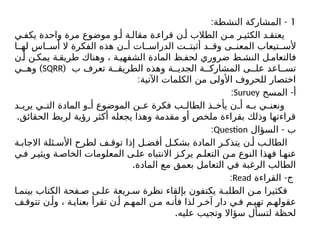 1
: -
‫النشطة‬ ‫المشاركة‬
‫ي‬ ‫يكف‬ ‫واحدة‬ ‫مرة‬ ‫موضوع‬ ‫و‬ ‫أ‬ ‫ة‬ ‫مقال‬ ‫ة‬ ‫قراء‬ ‫ن‬ ‫أ‬ ‫الطالب‬ ‫ن‬ ‫م‬ ‫ر‬ ‫الكثي‬ ‫د‬ ‫يعتق‬
‫ا‬ ‫له‬ ‫اس‬ ‫أس‬ ‫ال‬ ‫الفكرة‬ ‫هذه‬ ‫ن‬ ‫أ‬ ‫ات‬ ‫الدراس‬ ‫ت‬ ‫أثبت‬ ‫د‬ ‫وق‬ ‫ى‬ ‫المعن‬ ‫تيعاب‬ ‫ألس‬
‫ن‬ ‫أ‬ ‫ن‬ ‫يمك‬ ‫ة‬ ‫طريق‬ ‫وهناك‬ ، ‫ة‬ ‫الشفهي‬ ‫المادة‬ ‫ظ‬ ‫لحف‬ ‫ضروري‬ ‫ط‬ ‫النش‬ ‫ل‬ ‫فالتعام‬
‫ب‬ ‫تعرف‬ ‫ة‬ ‫الطريق‬ ‫وهذه‬ ‫ة‬ ‫الجدي‬ ‫ة‬ ‫المشارك‬ ‫ى‬ ‫عل‬ ‫اعد‬ ‫تس‬
(
SQRR
)
‫ي‬ ‫وه‬
:‫اآلتية‬ ‫الكلمات‬ ‫من‬ ‫األولى‬ ‫للحروف‬ ‫اختصار‬
-
‫المسح‬ ‫أ‬
Suruey
:
‫د‬ ‫يري‬ ‫ي‬ ‫الت‬ ‫المادة‬ ‫و‬ ‫أ‬ ‫الموضوع‬ ‫ن‬ ‫ع‬ ‫فكرة‬ ‫ب‬ ‫الطال‬ ‫ذ‬ ‫يأخ‬ ‫ن‬ ‫أ‬ ‫ه‬ ‫ب‬ ‫ي‬ ‫ونعن‬
.‫الحقائق‬ ‫لربط‬ ‫رؤية‬ ‫أكثر‬ ‫يجعله‬ ‫وهذا‬ ‫مقدمة‬ ‫أو‬ ‫ملخص‬ ‫بقراءة‬ ‫وذلك‬ ‫قراءتها‬
-
‫السؤال‬ ‫ب‬
Question
:
‫ة‬ ‫االجاب‬ ‫ئلة‬ ‫األس‬ ‫لطرح‬ ‫ف‬ ‫توق‬ ‫إذا‬ ‫ل‬ ‫أفض‬ ‫ل‬ ‫بشك‬ ‫المادة‬ ‫ر‬ ‫يتذك‬ ‫ن‬ ‫أ‬ ‫ب‬ ‫الطال‬
‫ي‬‫ف‬ ‫ر‬ ‫ويثي‬ ‫ة‬ ‫الخاص‬ ‫المعلومات‬ ‫ى‬ ‫عل‬ ‫االنتباه‬ ‫ز‬ ‫يرك‬ ‫م‬ ‫التعل‬ ‫ن‬ ‫م‬ ‫النوع‬ ‫فهذا‬ ‫ا‬ ‫عنه‬
.‫المادة‬ ‫مع‬ ‫بعمق‬ ‫التعامل‬ ‫في‬ ‫الرغبة‬ ‫الطالب‬
-
‫القراءة‬ ‫ج‬
Read
:
‫ا‬ ‫بينم‬ ‫الكتاب‬ ‫فحة‬ ‫ص‬ ‫ى‬ ‫عل‬ ‫ريعة‬ ‫س‬ ‫نظرة‬ ‫بإلقاء‬ ‫يكتفون‬ ‫ة‬ ‫الطلب‬ ‫ن‬ ‫م‬ ‫فكثيرا‬
‫ف‬ ‫تتوق‬ ‫ن‬ ‫وأ‬ ، ‫ة‬ ‫بعناي‬ ‫تقرأ‬ ‫ن‬ ‫أ‬ ‫م‬ ‫المه‬ ‫ن‬ ‫م‬ ‫ه‬ ‫فأن‬ ‫لذا‬ ‫ر‬ ‫آخ‬ ‫دار‬ ‫ي‬ ‫ف‬ ‫م‬ ‫تهي‬ ‫م‬ ‫عقوله‬
.‫عليه‬ ‫وتجيب‬ ‫سؤاال‬ ‫لتسأل‬ ‫لحظة‬
 