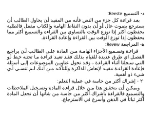 -
‫التسميع‬ ‫د‬
Reeste
:
‫أن‬ ‫الطالب‬ ‫يحاول‬ ‫أن‬ ‫المفيد‬ ‫من‬ ‫فأنه‬ ‫النص‬ ‫من‬ ‫جزء‬ ‫كل‬ ‫قراءة‬ ‫بعد‬
‫فالطلبة‬ ‫مقفل‬ ‫والكتاب‬ ‫الهامة‬ ‫النقاط‬ ‫يدون‬ ‫أن‬ ‫أو‬ ‫عال‬ ‫بصوت‬ ‫يسترجع‬
‫مما‬ ‫أكثر‬ ‫والتسميع‬ ‫القراءة‬ ‫بين‬ ‫بالتساوي‬ ‫الوقت‬ ‫توزع‬ ‫إذا‬ ‫أكثر‬ ‫يحفظون‬
.‫القراءة‬ ‫وإعادة‬ ‫القراءة‬ ‫بين‬ ‫الوقت‬ ‫توزع‬ ‫إذا‬ ‫يحفظون‬
-
‫المراجعة‬ ‫ﻫ‬
Revew
:
‫ع‬ ‫يراج‬ ‫ن‬ ‫أ‬ ‫ب‬ ‫الطال‬ ‫ى‬ ‫عل‬ ‫المادة‬ ‫ن‬ ‫م‬ ‫ة‬ ‫الهام‬ ‫األجزاء‬ ‫ميع‬ ‫وتس‬ ‫ة‬ ‫قراء‬
‫و‬ ‫أ‬ ‫ط‬ ‫خ‬ ‫ه‬ ‫تحت‬ ‫ا‬ ‫م‬ ‫ة‬ ‫قراء‬ ‫د‬ ‫تعي‬ ‫د‬ ‫فق‬ ‫ك‬ ‫بذل‬ ‫للقيام‬ ‫عديدة‬ ‫طرق‬ ‫اي‬ ‫ل‬ ‫الفص‬
‫ئلة‬ ‫أس‬ ‫ى‬ ‫إل‬ ‫الموضوعات‬ ‫ن‬ ‫عناوي‬ ‫تحول‬ ‫د‬ ‫وق‬ ، ‫ة‬ ‫القراء‬ ‫أثناء‬ ‫جلتا‬ ‫س‬ ‫ي‬ ‫الت‬
‫ي‬ ‫أ‬ ‫ى‬ ‫تنس‬ ‫م‬ ‫ل‬ ‫ك‬ ‫أن‬ ‫ن‬ ‫م‬ ‫د‬ ‫وللتأك‬ ‫الذاكرة‬ ‫إلنعاش‬ ‫د‬ ‫مفي‬ ‫ة‬ ‫القراء‬ ‫فإعادة‬
.‫أهمية‬ ‫ذو‬ ‫شيء‬
۲
: -
‫التعلم‬ ‫عملية‬ ‫في‬ ‫حاسة‬ ‫من‬ ‫أكثر‬ ‫إشراك‬
‫المالحظات‬ ‫جيل‬ ‫وتس‬ ‫المادة‬ ‫ة‬ ‫قراء‬ ‫خالل‬ ‫ن‬ ‫م‬ ‫هذا‬ ‫ق‬ ‫يتحق‬ ‫ن‬ ‫أ‬ ‫ن‬ ‫ويمك‬
‫المادة‬ ‫تجعل‬ ‫أن‬ ‫شأنها‬ ‫من‬ ‫حاسة‬ ‫من‬ ‫أكثر‬ ‫بأشراك‬ ‫فالقراءة‬ ‫والتسميع‬
.‫االسترجاع‬ ‫في‬ ‫وأسرع‬ ‫الذهن‬ ‫في‬ ‫ثباتا‬ ‫أكثر‬
 