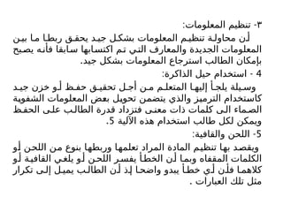 ٣
: -
‫المعلومات‬ ‫تنظيم‬
‫ن‬ ‫بي‬ ‫ا‬ ‫م‬ ‫ا‬ ‫ربط‬ ‫ق‬ ‫يحق‬ ‫د‬ ‫جي‬ ‫ل‬ ‫بشك‬ ‫المعلومات‬ ‫م‬ ‫تنظي‬ ‫ة‬ ‫محاول‬ ‫ن‬ ‫أ‬
‫بح‬‫يص‬ ‫ه‬‫فأن‬ ‫ابقا‬‫س‬ ‫ابها‬‫اكتس‬ ‫م‬‫ت‬ ‫ي‬‫الت‬ ‫والمعارف‬ ‫الجديدة‬ ‫المعلومات‬
.‫جيد‬ ‫بشكل‬ ‫المعلومات‬ ‫استرجاع‬ ‫الطالب‬ ‫بإمكان‬
4
: -
‫الذاكرة‬ ‫حيل‬ ‫استخدام‬
‫د‬ ‫جي‬ ‫خزن‬ ‫و‬ ‫أ‬ ‫ظ‬ ‫حف‬ ‫ق‬ ‫تحقي‬ ‫ل‬ ‫أج‬ ‫ن‬ ‫م‬ ‫م‬ ‫المتعل‬ ‫ا‬ ‫إليه‬ ‫أ‬ ‫يلج‬ ‫يلة‬ ‫وس‬
‫الشفوية‬ ‫المعلومات‬ ‫بعض‬ ‫تحويل‬ ‫يتضمن‬ ‫والذي‬ ‫الترميز‬ ‫كاستخدام‬
‫ظ‬ ‫الحف‬ ‫ى‬ ‫عل‬ ‫ب‬ ‫الطال‬ ‫قدرة‬ ‫فتزداد‬ ‫ى‬ ‫معن‬ ‫ذات‬ ‫كلمات‬ ‫ى‬ ‫ال‬ ‫ماء‬ ‫الص‬
‫اآللية‬ ‫هذه‬ ‫استخدام‬ ‫طالب‬ ‫لكل‬ ‫ويمكن‬
5
.
5
: -
‫والقافية‬ ‫اللحن‬
‫أو‬ ‫اللحن‬ ‫من‬ ‫بنوع‬ ‫وربطها‬ ‫تعلمها‬ ‫المراد‬ ‫المادة‬ ‫تنظيم‬ ‫بها‬ ‫ويقصد‬
‫و‬‫أ‬ ‫ة‬‫القافي‬ ‫ي‬‫يلغ‬ ‫و‬‫أ‬ ‫ن‬‫اللح‬ ‫ر‬‫يفس‬ ‫أ‬‫الخط‬ ‫ن‬‫أ‬ ‫ا‬‫وبم‬ ‫المقفاه‬ ‫الكلمات‬
‫تكرار‬ ‫ى‬ ‫إل‬ ‫ل‬ ‫يمي‬ ‫ب‬ ‫الطال‬ ‫ن‬ ‫أ‬ ‫ذ‬ ‫إ‬ ‫ا‬ ‫واضح‬ ‫يبدو‬ ‫أ‬ ‫خط‬ ‫ي‬ ‫أ‬ ‫ن‬ ‫فأ‬ ‫ا‬ ‫كالهم‬
. ‫العبارات‬ ‫تلك‬ ‫مثل‬
 