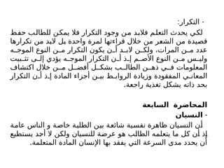 : -
‫التكرار‬
‫حفظ‬ ‫للطالب‬ ‫يمكن‬ ‫فال‬ ‫التكرار‬ ‫وجود‬ ‫من‬ ‫فالبد‬ ‫التعلم‬ ‫يحدث‬ ‫لكي‬
‫تكرارها‬ ‫من‬ ‫البد‬ ‫بل‬ ‫واحدة‬ ‫لمرة‬ ‫قراءتها‬ ‫خالل‬ ‫من‬ ‫الشعر‬ ‫من‬ ‫قصيدة‬
‫ه‬ ‫الموج‬ ‫النوع‬ ‫ن‬ ‫م‬ ‫التكرار‬ ‫يكون‬ ‫ن‬ ‫أ‬ ‫د‬ ‫الب‬ ‫ن‬ ‫ولك‬ ،‫المرات‬ ‫ن‬ ‫م‬ ‫عدد‬
‫بيت‬ ‫تث‬ ‫ى‬ ‫إل‬ ‫يؤدي‬ ‫ه‬ ‫الموج‬ ‫التكرار‬ ‫ن‬ ‫أ‬ ‫ذ‬ ‫إ‬ ‫م‬ ‫األص‬ ‫النوع‬ ‫ن‬ ‫م‬ ‫س‬ ‫ولي‬
‫اكتشاف‬ ‫خالل‬ ‫ن‬ ‫م‬ ‫ل‬ ‫أفض‬ ‫ل‬ ‫بشك‬ ‫ب‬ ‫الطال‬ ‫ن‬ ‫ذه‬ ‫ي‬ ‫ف‬ ‫المعلومات‬
‫التكرار‬ ‫ن‬ ‫أ‬ ‫ذ‬ ‫إ‬ ‫المادة‬ ‫أجزاء‬ ‫ن‬ ‫بي‬ ‫ط‬ ‫الرواب‬ ‫وزيادة‬ ‫المفقودة‬ ‫ي‬ ‫المعان‬
.‫راجعة‬ ‫تغذية‬ ‫يشكل‬ ‫ذاته‬ ‫بحد‬
‫السابعة‬ ‫المحاضرة‬
-
‫النسيان‬
‫عامة‬ ‫الناس‬ ‫و‬ ‫خاصة‬ ‫الطلبة‬ ‫بين‬ ‫شائعة‬ ‫نفسية‬ ‫ظاهرة‬ ‫النسيان‬ ‫أن‬
‫يستطيع‬ ‫أحد‬ ‫ال‬ ‫ولكن‬ ‫للنسيان‬ ‫عرضة‬ ‫هو‬ ‫الطالب‬ ‫يتعلمه‬ ‫ما‬ ‫كل‬ ‫أن‬ ‫إذ‬
.‫المتعلمة‬ ‫المادة‬ ‫اإلنسان‬ ‫بها‬ ‫يفقد‬ ‫التي‬ ‫السرعة‬ ‫مدى‬ ‫يحدد‬ ‫أن‬
 