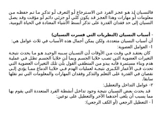 ‫ن‬ ‫م‬ ‫ه‬ ‫حفظ‬ ‫م‬ ‫ت‬ ‫ا‬ ‫م‬ ‫ر‬ ‫تذك‬ ‫و‬ ‫أ‬ ‫التعرف‬ ‫و‬ ‫أ‬ ‫ترجاع‬ ‫االس‬ ‫ن‬ ‫ع‬ ‫الفرد‬ ‫ز‬ ‫عج‬ ‫و‬ ‫ه‬ ‫ذ‬ ‫إ‬ ‫يان‬ ‫فالنس‬
‫ل‬‫يص‬ ‫د‬‫وق‬ ‫ت‬‫مؤق‬ ‫و‬‫أ‬ ‫م‬‫دائ‬ ‫ي‬‫جزئ‬ ‫و‬‫أ‬ ‫ي‬‫كل‬ ‫يكون‬ ‫د‬‫ق‬ ‫ز‬‫العج‬ ‫وهذا‬ ‫مهارات‬ ‫و‬‫أ‬ ‫معلومات‬
.‫اليومية‬ ‫الحياة‬ ‫في‬ ‫المعتادة‬ ‫األشياء‬ ‫أبسط‬ ‫تذكر‬ ‫على‬ ‫القدرة‬ ‫فقدان‬ ‫حد‬ ‫إلى‬ ‫النسيان‬
-
) (
‫النسيان‬ ‫فسرت‬ ‫التي‬ ‫النظريات‬ ‫النسيان‬ ‫أسباب‬
:‫هي‬ ‫عوامل‬ ‫ثالث‬ ‫في‬ ‫األسباب‬ ‫هذه‬ ‫أجمال‬ ‫يمكن‬ ‫ولكن‬ ،‫متعددة‬ ‫النسيان‬ ‫أسباب‬ ‫أن‬
1
: -
‫العضوية‬ ‫العوامل‬
‫ة‬ ‫نتيج‬ ‫يحدث‬ ‫ا‬ ‫م‬ ‫و‬ ‫ه‬ ‫د‬ ‫الوحي‬ ‫ببه‬ ‫س‬ ‫يان‬ ‫النس‬ ‫ن‬ ‫أ‬ ‫األوقات‬ ‫ن‬ ‫م‬ ‫ت‬ ‫وق‬ ‫ي‬ ‫ف‬ ‫د‬ ‫يعتق‬ ‫كان‬
‫ة‬‫عملي‬ ‫ي‬‫ف‬ ‫ل‬‫تظ‬ ‫م‬‫الجس‬ ‫ا‬‫خالي‬ ‫ن‬ ‫أ‬ ‫ا‬‫وبم‬ ‫م‬‫الجس‬ ‫ا‬ ‫خالي‬ ‫ب‬‫تص‬ ‫ي‬‫الت‬ ‫ة‬‫العضوي‬ ‫التغيرات‬
‫ي‬‫الت‬ ‫ة‬‫العضوي‬ ‫التغيرات‬ ‫ك‬‫تل‬ ‫ن‬‫بأ‬ ‫القول‬ ‫ي‬‫المنطق‬ ‫ن‬‫م‬ ‫يبدو‬ ‫ه‬‫فأن‬ ‫تمرة‬‫مس‬ ‫وبناء‬ ‫هدم‬
‫ى‬ ‫إل‬ ‫يؤدي‬ ‫ا‬ ‫مم‬ ‫الدماغ‬ ‫ا‬ ‫خالي‬ ‫ي‬ ‫ف‬ ‫الهدم‬ ‫لعمليات‬ ‫ة‬ ‫نتيج‬ ‫برى‬ ‫الك‬ ‫األعمار‬ ‫ي‬ ‫ف‬ ‫تحدث‬
‫نقلها‬ ‫تم‬ ‫التي‬ ‫والمعلومات‬ ‫المهارات‬ ‫وفقدان‬ ‫والتذكر‬ ‫التعلم‬ ‫على‬ ‫القدرة‬ ‫في‬ ‫نقصان‬
.‫سابقا‬
۲
: -
‫والتعطيل‬ ‫التداخل‬ ‫عوامل‬
‫ا‬‫به‬ ‫يقوم‬ ‫ي‬‫الت‬ ‫المتعددة‬ ‫الفرد‬ ‫ة‬‫أنشط‬ ‫ل‬‫تداخ‬ ‫وجود‬ ‫ة‬‫نتيج‬ ‫يان‬‫النس‬ ‫ض‬‫بع‬ ‫يحدث‬ ‫د‬‫ق‬
:‫نوعين‬ ‫على‬ ‫والتعطيل‬ ‫اآلخر‬ ‫أحدهما‬ ‫يلغى‬ ‫أن‬ ‫يسبب‬ ‫مما‬
:) ( -
‫الرجعي‬ ‫الكف‬ ‫أو‬ ‫الرجعي‬ ‫التعطيل‬ ‫أ‬
 