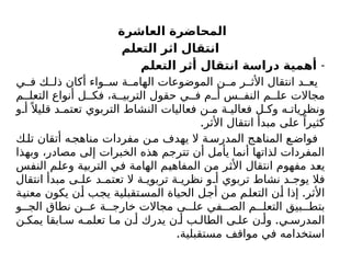 ‫العاشرة‬ ‫المحاضرة‬
‫التعلم‬ ‫اثر‬ ‫انتقال‬
-
‫التعلم‬ ‫أثر‬ ‫انتقال‬ ‫دراسة‬ ‫أهمية‬
‫ي‬ ‫ف‬ ‫ك‬ ‫ذل‬ ‫أكان‬ ‫واء‬ ‫س‬ ‫ة‬ ‫الهام‬ ‫الموضوعات‬ ‫ن‬ ‫م‬ ‫ر‬ ‫األث‬ ‫انتقال‬ ‫د‬ ‫يع‬
‫م‬ ‫التعل‬ ‫أنواع‬ ‫ل‬ ‫فك‬ ،‫ة‬ ‫التربي‬ ‫حقول‬ ‫ي‬ ‫ف‬ ‫م‬ ‫أ‬ ‫س‬ ‫النف‬ ‫م‬ ‫عل‬ ‫مجاالت‬
‫و‬ ‫أ‬ً ‫قليال‬ ‫د‬ ‫تعتم‬ ‫التربوي‬ ‫النشاط‬ ‫فعاليات‬ ‫ن‬ ‫م‬ ‫ة‬ ‫فعالي‬ ‫ل‬ ‫وك‬ ‫ه‬ ‫ونظريات‬
.‫األثر‬ ‫انتقال‬ ‫مبدأ‬ ‫على‬ ً‫كثيرا‬
‫ك‬‫تل‬ ‫أتقان‬ ‫ه‬‫مناهج‬ ‫مفردات‬ ‫ن‬‫م‬ ‫يهدف‬ ‫ال‬ ‫ة‬‫المدرس‬ ‫ج‬‫المناه‬ ‫ع‬‫فواض‬
‫وبهذا‬ ،‫مصادر‬ ‫إلى‬ ‫الخبرات‬ ‫هذه‬ ‫تترجم‬ ‫أن‬ ‫يأمل‬ ‫أنما‬ ‫لذاتها‬ ‫المفردات‬
‫النفس‬ ‫وعلم‬ ‫التربية‬ ‫في‬ ‫الهامة‬ ‫المفاهيم‬ ‫من‬ ‫األثر‬ ‫انتقال‬ ‫مفهوم‬ ‫يعد‬
‫انتقال‬ ‫مبدأ‬ ‫ى‬ ‫عل‬ ‫د‬ ‫تعتم‬ ‫ال‬ ‫ة‬ ‫تربوي‬ ‫ة‬ ‫نظري‬ ‫و‬ ‫أ‬ ‫تربوي‬ ‫نشاط‬ ‫د‬ ‫يوج‬ ‫فال‬
.
‫معنية‬ ‫يكون‬ ‫أن‬ ‫يجب‬ ‫المستقبلية‬ ‫الحياة‬ ‫أجل‬ ‫من‬ ‫التعلم‬ ‫أن‬ ‫إذا‬ ‫األثر‬
‫و‬ ‫الج‬ ‫نطاق‬ ‫ن‬ ‫ع‬ ‫ة‬ ‫خارج‬ ‫مجاالت‬ ‫ى‬ ‫عل‬ ‫في‬ ‫الص‬ ‫م‬ ‫التعل‬ ‫بيق‬ ‫بتط‬
.
‫ن‬ ‫يمك‬ ‫ابقا‬ ‫س‬ ‫ه‬ ‫تعلم‬ ‫ا‬ ‫م‬ ‫ن‬ ‫أ‬ ‫يدرك‬ ‫ن‬ ‫أ‬ ‫ب‬ ‫الطال‬ ‫ى‬ ‫عل‬ ‫ن‬ ‫وأ‬ ‫ي‬ ‫المدرس‬
.‫مستقبلية‬ ‫مواقف‬ ‫في‬ ‫استخدامه‬
 