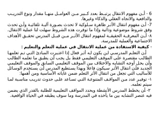 6
-
‫ب‬ ‫التدري‬ ‫ونوع‬ ‫مقدار‬ ‫ا‬ ‫منه‬ ‫ل‬ ‫العوام‬ ‫ن‬ ‫م‬ ‫بير‬ ‫ك‬ ‫بعدد‬ ‫ط‬ ‫يرتب‬ ‫االنتقال‬ ‫مفهوم‬ ‫ن‬ ‫أ‬
.‫وغيرها‬ ‫والذكاء‬ ‫العقلي‬ ‫واالتجاه‬ ‫والدافعية‬
7
-
‫تحدث‬ ‫ن‬ ‫وأ‬ ‫ة‬ ‫تلقائي‬ ‫ة‬ ‫آلي‬ ‫ورة‬ ‫بص‬ ‫تحدث‬ ‫ال‬ ‫لوكية‬ ‫س‬ ‫ظاهرة‬ ‫ر‬ ‫األث‬ ‫انتقال‬ ‫مفهوم‬ ‫ن‬ ‫أ‬
.‫االنتقال‬ ‫عملية‬ ‫لنا‬ ‫سهلت‬ ‫الشروط‬ ‫هذه‬ ‫توفرت‬ ‫ما‬ ‫وإذا‬ ‫وذاتية‬ ‫موضوعية‬ ‫شروط‬ ‫وفق‬
۸
-
‫األهداف‬ ‫ق‬ ‫تحق‬ ‫المدرس‬ ‫ل‬ ‫قب‬ ‫ن‬ ‫م‬ ‫ر‬ ‫األث‬ ‫انتقال‬ ‫لمفهوم‬ ‫ة‬ ‫الحقيق‬ ‫ة‬ ‫المعرف‬ ‫ن‬ ‫أ‬
.‫للمدرسة‬ ‫والعملية‬ ‫االجتماعية‬
: -
‫والتعليم‬ ‫التعلم‬ ‫عملية‬ ‫في‬ ‫االنتقال‬ ‫عملية‬ ‫من‬ ‫االستفادة‬ ‫كيفية‬
‫ا‬ ‫تعلمه‬ ‫م‬ ‫ت‬ ‫ي‬ ‫الت‬ ‫المبادئ‬ ‫برت‬ ‫اعت‬ ‫إذا‬ ‫فعال‬ ‫ر‬ ‫أث‬ ‫ه‬ ‫ل‬ ‫يكون‬ ‫ن‬ ‫ل‬ ‫ي‬ ‫المدرس‬ ‫م‬ ‫التعل‬ ‫ن‬ ‫أ‬
‫ب‬‫الطال‬ ‫تعلمه‬ ‫ا‬‫م‬ ‫يطبق‬ ‫أن‬ ‫يجب‬ ‫ل‬‫ب‬ ‫ط‬‫فق‬ ‫التعليمي‬ ‫ف‬‫الموق‬ ‫ى‬‫عل‬ ‫مقتصرة‬ ‫ب‬‫الطال‬
‫التعليمي‬ ‫ف‬‫والموق‬ ‫السابق‬ ‫التعليمي‬ ‫ف‬‫الموق‬ ‫بين‬ ‫واالختالف‬ ‫التشابه‬ ‫أوجه‬ ‫يحل‬ ‫وأن‬
‫ائل‬ ‫الوس‬ ‫تخدم‬ ‫يس‬ ‫ن‬ ‫أ‬ ‫المدرس‬ ‫تطيع‬‫يس‬ ‫وبهذا‬ ‫فاعال‬ ‫يكون‬ ‫س‬ ‫ر‬ ‫األث‬ ‫انتقال‬ ‫ن‬ ‫فأ‬ ‫د‬ ‫الجدي‬
:‫أهمها‬ ‫ومن‬ ‫األساسية‬ ‫غاياته‬ ‫ضمن‬ ‫التعلم‬ ‫األثر‬ ‫انتقال‬ ‫من‬ ‫تجعل‬ ‫التي‬ ‫لألساليب‬
١
-
‫ا‬ ‫لم‬ ‫بة‬ ‫مناس‬ ‫ب‬ ‫تدري‬ ‫حدوث‬ ‫ى‬ ‫عل‬ ‫اعد‬ ‫تس‬ ‫ي‬ ‫الت‬ ‫ة‬ ‫المتنوع‬ ‫ف‬ ‫المواق‬ ‫ن‬ ‫م‬ ‫عدد‬ ‫ر‬ ‫توفي‬
.‫تعلمه‬ ‫سيتم‬
۲
-
‫يضمن‬ ‫الذي‬ ‫بالقدر‬ ‫للطلبة‬ ‫التعليمية‬ ‫المواقف‬ ‫ويحدد‬ ‫األنشطة‬ ‫المدرس‬ ‫يخطط‬ ‫أن‬
.‫الواقعية‬ ‫الحياة‬ ‫في‬ ‫يطبقه‬ ‫سوف‬ ‫وما‬ ‫المدرسة‬ ‫في‬ ‫يأخذه‬ ‫ما‬ ‫بين‬ ‫التشابه‬ ‫عنصر‬ ‫فيه‬
 