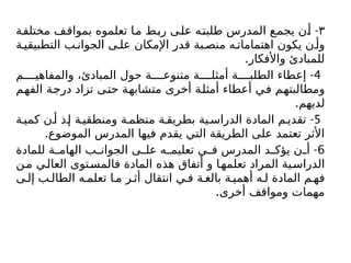 ٣
-
‫مختلفة‬ ‫بمواقف‬ ‫تعلموه‬ ‫ما‬ ‫ربط‬ ‫على‬ ‫طلبته‬ ‫المدرس‬ ‫يجمع‬ ‫أن‬
‫ة‬ ‫التطبيقي‬ ‫ب‬ ‫الجوان‬ ‫ى‬ ‫عل‬ ‫اإلمكان‬ ‫قدر‬ ‫بة‬ ‫منص‬ ‫ه‬ ‫اهتمامات‬ ‫يكون‬ ‫ن‬ ‫وأ‬
.‫واألفكار‬ ‫للمبادئ‬
4
-
‫م‬ ‫والمفاهي‬ ،‫المبادئ‬ ‫حول‬ ‫ة‬ ‫متنوع‬ ‫ة‬ ‫أمثل‬ ‫ة‬ ‫الطلب‬ ‫إعطاء‬
‫الفهم‬ ‫درجة‬ ‫تزاد‬ ‫حتى‬ ‫متشابهة‬ ‫أخرى‬ ‫أمثلة‬ ‫أعطاء‬ ‫في‬ ‫ومطالبتهم‬
.‫لديهم‬
5
-
‫ة‬ ‫كمي‬ ‫ن‬‫أ‬ ‫ذ‬ ‫إ‬ ‫ة‬ ‫ومنطقي‬ ‫ة‬ ‫منظم‬ ‫ة‬ ‫بطريق‬ ‫ية‬ ‫الدراس‬ ‫المادة‬ ‫م‬ ‫تقدي‬
.‫الموضوع‬ ‫المدرس‬ ‫فيها‬ ‫يقدم‬ ‫التي‬ ‫الطريقة‬ ‫على‬ ‫تعتمد‬ ‫األثر‬
6
-
‫للمادة‬ ‫ة‬ ‫الهام‬ ‫ب‬ ‫الجوان‬ ‫ى‬ ‫عل‬ ‫ه‬ ‫تعليم‬ ‫ي‬ ‫ف‬ ‫المدرس‬ ‫د‬ ‫يؤك‬ ‫ن‬ ‫أ‬
‫ن‬‫م‬ ‫ي‬‫العال‬ ‫توى‬‫فالمس‬ ‫المادة‬ ‫هذه‬ ‫أتفاق‬ ‫و‬ ‫ا‬‫تعلمه‬ ‫المراد‬ ‫ية‬‫الدراس‬
‫ى‬ ‫إل‬ ‫ب‬ ‫الطال‬ ‫ه‬ ‫تعلم‬ ‫ا‬ ‫م‬ ‫ر‬ ‫أث‬ ‫انتقال‬ ‫ي‬ ‫ف‬ ‫ة‬ ‫بالغ‬ ‫ة‬ ‫أهمي‬ ‫ه‬ ‫ل‬ ‫المادة‬ ‫م‬ ‫فه‬
.‫أخرى‬ ‫ومواقف‬ ‫مهمات‬
 