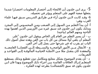 5
-
‫شديدا‬ ‫ارا‬ ‫اختص‬ ‫المعلومات‬ ‫ار‬ ‫أختص‬ ‫ى‬ ‫إل‬ ‫االلتجاء‬ ‫ن‬ ‫أ‬ ‫خلدون‬ ‫ن‬ ‫اب‬ ‫يرى‬
.‫تحصيله‬ ‫في‬ ‫ويؤثر‬ ‫المتعلم‬ ‫على‬ ‫الفهم‬ ‫صعبة‬ ‫يجعلها‬
6
-
‫علماء‬ ‫ا‬ ‫فيه‬ ‫بق‬ ‫س‬ ‫س‬ ‫التدري‬ ‫ق‬ ‫طرائ‬ ‫ي‬ ‫ف‬ ‫آراء‬ ‫خلدون‬ ‫ن‬ ‫الب‬ ‫ت‬ ‫كان‬ ‫د‬ ‫وق‬
:‫وهي‬ ‫الغرب‬
-
‫المجرد‬ ‫ى‬ ‫إل‬ ‫وس‬ ‫المحس‬ ‫ن‬ ‫وم‬ ‫عب‬ ‫الص‬ ‫ى‬ ‫إل‬ ‫هل‬ ‫الس‬ ‫ن‬ ‫م‬ ‫م‬ ‫التعل‬ ‫يبدأ‬ ‫ن‬ ‫أ‬ ‫أ‬
‫بهذه‬ ‫اهتموا‬ ‫ن‬ ‫الذي‬ ‫ن‬ ‫األوربيي‬ ‫ن‬ ‫م‬ ‫غيره‬ ‫بق‬ ‫س‬ ‫د‬ ‫ق‬ ‫خلدون‬ ‫ن‬ ‫اب‬ ‫يكون‬ ‫ك‬ ‫وبذل‬
) (
‫بياجيه‬ ‫العالم‬ ‫ومنهم‬ ‫الناحية‬
" -
‫على‬ ‫خلدون‬ ‫ابن‬ ‫ويقول‬ ‫الخاص‬ ‫إلى‬ ‫العام‬ ‫من‬ ‫التعلم‬ ‫يسير‬ ‫أن‬ ‫ب‬
‫ذلك‬ ‫أصول‬ ‫تمثل‬ ‫وهذه‬ ‫الفن‬ ‫من‬ ‫باب‬ ‫كل‬ ‫من‬ ‫مسائل‬ ‫أوال‬ ‫يلقي‬ ‫أن‬ ‫المعلم‬
.‫الفن‬ ‫آخر‬ ‫إلى‬ ‫يصل‬ ‫حتى‬ ‫شرحها‬ ‫في‬ ‫له‬ ‫يقرب‬ ‫ثم‬ ‫الباب‬
-
‫ة‬ ‫الغامض‬ ‫ا‬ ‫القضاي‬ ‫ى‬ ‫إل‬ ‫يطة‬ ‫والبس‬ ‫ة‬ ‫الواضح‬ ‫األمور‬ ‫ن‬ ‫م‬ ‫األنتقال‬ ‫ج‬
‫و‬ ‫د‬ ‫القواع‬ ‫ى‬ ‫إل‬ ‫ة‬ ‫المألوف‬ ‫ة‬ ‫الحياتي‬ ‫ة‬ ‫األمثل‬ ‫ن‬ ‫م‬ ‫مثال‬ ‫ل‬ ‫ينتق‬ ‫كان‬ ‫والمعقدة‬
.‫التعريفات‬
-
‫يستطيع‬ ‫وبذلك‬ ‫تقطيع‬ ‫دون‬ ‫ومتكامل‬ ‫متتابع‬ ‫بشكل‬ ‫الموضوع‬ ‫يقدم‬ ‫أن‬ ‫د‬
‫ن‬ ‫اب‬ ‫فان‬ ‫وبهذا‬ ‫الموضوع‬ ‫ك‬ ‫ذل‬ ‫أجزاء‬ ‫ن‬ ‫بي‬ ‫ة‬ ‫القائم‬ ‫العالقات‬ ‫إدراك‬ ‫م‬ ‫المتعل‬
. ) (
‫الفكرة‬ ‫لهذه‬ ‫بطرحه‬ ‫الجشتالت‬ ‫سبق‬ ‫قد‬ ‫يكون‬ ‫خلدون‬
 