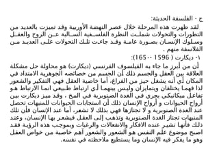 : -
‫الحديثة‬ ‫الفلسفة‬ ‫ج‬
‫من‬ ‫بالعديد‬ ‫تميزت‬ ‫وقد‬ ‫األوربية‬ ‫النهضة‬ ‫عصر‬ ‫خالل‬ ‫المرحلة‬ ‫هذه‬ ‫ظهرت‬ ‫لقد‬
‫ل‬ ‫والعق‬ ‫الروح‬ ‫ن‬ ‫ع‬ ‫البة‬ ‫الس‬ ‫فية‬ ‫الفلس‬ ‫النظرة‬ ‫ت‬ ‫شمل‬ ‫والتحوالت‬ ‫التطورات‬
‫ن‬ ‫م‬ ‫د‬ ‫العدي‬ ‫ى‬ ‫عل‬ ‫التحوالت‬ ‫ك‬ ‫تل‬ ‫ت‬ ‫جاء‬ ‫د‬ ‫وق‬ ‫ة‬ ‫عام‬ ‫ورة‬ ‫بص‬ ‫ان‬ ‫اإلنس‬ ‫لوك‬ ‫وس‬
. ‫منهم‬ ‫الفالسفة‬
١
( -
‫ديكارت‬
1596
-
165۰
:)
) (
‫مشكلة‬ ‫حل‬ ‫محاولة‬ ‫هو‬ ‫ديكارت‬ ‫الفرنسي‬ ‫الفيلسوف‬ ‫به‬ ‫جاء‬ ‫ما‬ ‫أبرز‬ ‫من‬ ‫أن‬
‫في‬ ‫االمتداد‬ ‫الجوهرية‬ ‫خصائصه‬ ‫من‬ ‫الجسم‬ ‫أن‬ ‫ذلك‬ ‫والجسم‬ ‫العقل‬ ‫بين‬ ‫العالقة‬
‫والشعور‬ ‫التفكير‬ ‫فهي‬ ‫العقل‬ ‫خاصية‬ ‫أما‬ ،‫الفراغ‬ ‫من‬ ‫حيز‬ ‫يشغل‬ ‫أنه‬ ‫أي‬ ‫المكان‬
‫و‬ ‫ه‬ ‫االرتباط‬ ‫ا‬ ‫انم‬ ‫بيعي‬ ‫ط‬ ‫ارتباط‬ ‫ي‬ ‫أ‬ ‫ا‬ ‫بينهم‬ ‫س‬ ‫ولي‬ ‫ويتمايزان‬ ‫يختلفان‬ ‫ا‬ ‫فهم‬ ‫لذا‬
‫ن‬‫بي‬ ‫ديكارت‬ ‫ز‬‫مي‬ ‫د‬‫وق‬ ، ‫خ‬‫الم‬ ‫ي‬‫ف‬ ‫نوبرية‬‫الص‬ ‫الغدة‬ ‫ي‬‫ف‬ ‫يجري‬ ‫ي‬‫ميكانيك‬ ‫ل‬‫تفاع‬
‫تحصل‬ ‫للمنبهات‬ ‫الحيوانات‬ ‫استجابات‬ ‫أن‬ ‫ذلك‬ ‫اإلنسان‬ ‫أرواح‬ ‫و‬ ‫الحيوانات‬ ‫أرواح‬
‫تلك‬ ‫فأن‬ ‫اإلنسان‬ ‫عند‬ ‫أما‬ ،‫تشعر‬ ‫ال‬ ‫بذلك‬ ‫فهي‬ ‫تجتازها‬ ‫ال‬ ‫و‬ ‫الصنوبرية‬ ‫الغدة‬ ‫عند‬
‫د‬‫وعن‬ ،‫ان‬ ‫اإلنس‬ ‫ا‬ ‫به‬ ‫ر‬‫فيشع‬ ‫ل‬‫العق‬ ‫ى‬‫إل‬ ‫ب‬‫وتذه‬ ‫نوبرية‬ ‫الص‬ ‫الغدة‬ ‫تجتاز‬ ‫المنبهات‬
‫د‬ ‫فق‬ ‫ة‬ ‫الرؤي‬ ‫هذه‬ ‫ب‬ ‫وبموج‬ ‫والرغبات‬ ‫واالنفعاالت‬ ‫االفكار‬ ‫عنده‬ ‫ر‬ ‫تشي‬ ‫ا‬ ‫فأنه‬ ‫ك‬ ‫ذل‬
‫العقل‬ ‫خواص‬ ‫ن‬‫م‬ ‫خاصية‬ ‫م‬‫آه‬ ‫والشعور‬ ‫الشعور‬ ‫و‬‫ه‬ ‫س‬‫النف‬ ‫م‬‫عل‬ ‫موضوع‬ ‫بح‬‫اص‬
.‫نفسه‬ ‫في‬ ‫مالحظته‬ ‫يستطيع‬ ‫وما‬ ‫اإلنسان‬ ‫فيه‬ ‫يفكر‬ ‫ما‬ ‫وهو‬
 