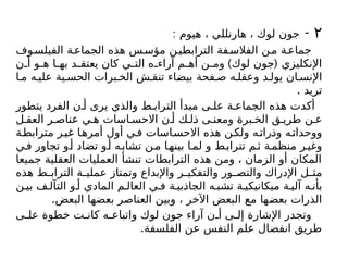۲
-
: ‫هيوم‬ ، ‫هارنللي‬ ، ‫لوك‬ ‫جون‬
‫وف‬‫الفيلس‬ ‫ة‬‫الجماع‬ ‫هذه‬ ‫س‬‫مؤس‬ ‫ن‬‫الترابطي‬ ‫فة‬‫الفالس‬ ‫ن‬‫م‬ ‫ة‬‫جماع‬
) (
‫ن‬ ‫أ‬ ‫و‬ ‫ه‬ ‫ا‬ ‫به‬ ‫د‬ ‫يعتق‬ ‫كان‬ ‫ي‬ ‫الت‬ ‫ه‬ ‫آراء‬ ‫م‬ ‫أه‬ ‫ن‬ ‫وم‬ ‫لوك‬ ‫جون‬ ‫اإلنكليزي‬
‫ا‬ ‫م‬ ‫ه‬ ‫علي‬ ‫ية‬ ‫الحس‬ ‫برات‬ ‫الخ‬ ‫ش‬ ‫تنق‬ ‫بيضاء‬ ‫فحة‬ ‫ص‬ ‫ه‬ ‫وعقل‬ ‫د‬ ‫يول‬ ‫ان‬ ‫اإلنس‬
. ‫تريد‬
‫يتطور‬ ‫الفرد‬ ‫ن‬ ‫أ‬ ‫يرى‬ ‫والذي‬ ‫ط‬ ‫التراب‬ ‫مبدأ‬ ‫ى‬ ‫عل‬ ‫ة‬ ‫الجماع‬ ‫هذه‬ ‫أكدت‬
‫ل‬ ‫العق‬ ‫ر‬ ‫عناص‬ ‫ي‬ ‫ه‬ ‫اسات‬ ‫االحس‬ ‫ن‬ ‫أ‬ ‫ك‬ ‫ذل‬ ‫ى‬ ‫ومعن‬ ‫برة‬ ‫الخ‬ ‫ق‬ ‫طري‬ ‫ن‬ ‫ع‬
‫ة‬‫مترابط‬ ‫ر‬‫غي‬ ‫ا‬‫أمره‬ ‫أول‬ ‫ي‬‫ف‬ ‫اسات‬‫االحس‬ ‫هذه‬ ‫ن‬‫ولك‬ ‫ه‬‫وذرات‬ ‫ه‬‫ووحدات‬
‫ي‬‫ف‬ ‫تجاور‬ ‫و‬‫أ‬ ‫تضاد‬ ‫و‬‫أ‬ ‫ه‬‫تشاب‬ ‫ن‬‫م‬ ‫ا‬‫بينه‬ ‫ا‬‫لم‬ ‫و‬ ‫ط‬‫تتراب‬ ‫م‬‫ث‬ ‫ة‬‫منظم‬ ‫ر‬‫وغي‬
‫جميعا‬ ‫العقلية‬ ‫العمليات‬ ‫تنشأ‬ ‫الترابطات‬ ‫هذه‬ ‫ومن‬ ، ‫الزمان‬ ‫أو‬ ‫المكان‬
‫هذه‬ ‫ط‬ ‫التراب‬ ‫ة‬ ‫عملي‬ ‫وتمتاز‬ ‫واإلبداع‬ ‫ر‬ ‫والتفكي‬ ‫ور‬ ‫والتص‬ ‫اإلدراك‬ ‫ل‬ ‫مث‬
‫ن‬ ‫بي‬ ‫ف‬ ‫التآل‬ ‫و‬ ‫أ‬ ‫المادي‬ ‫م‬ ‫العال‬ ‫ي‬ ‫ف‬ ‫ة‬ ‫الجاذبي‬ ‫ه‬ ‫تشب‬ ‫ة‬ ‫ميكانيكي‬ ‫ة‬ ‫آلي‬ ‫ه‬ ‫بأن‬
.‫البعض‬ ‫بعضها‬ ‫العناصر‬ ‫وبين‬ ، ‫اآلخر‬ ‫البعض‬ ‫مع‬ ‫بعضها‬ ‫الذرات‬
‫ى‬ ‫عل‬ ‫خطوة‬ ‫ت‬ ‫كان‬ ‫ه‬ ‫واتباع‬ ‫لوك‬ ‫جون‬ ‫آراء‬ ‫ن‬ ‫أ‬ ‫ى‬ ‫إل‬ ‫اإلشارة‬ ‫وتجدر‬
.‫الفلسفة‬ ‫عن‬ ‫النفس‬ ‫علم‬ ‫انفصال‬ ‫طريق‬
 