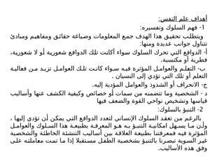 :‫النفس‬ ‫علم‬ ‫أهداف‬
1
: -
‫وتفسيره‬ ‫السلوك‬ ‫فهم‬
‫ومبادئ‬ ‫م‬‫ومفاهي‬ ‫ق‬‫حقائ‬ ‫ياغة‬‫وص‬ ‫المعلومات‬ ‫ع‬‫جم‬ ‫الهدف‬ ‫هذا‬ ‫ق‬‫تحقي‬ ‫ب‬‫ويتطل‬
:‫ومنها‬ ‫عديدة‬ ‫جوانب‬ ‫تتناول‬
-
،‫شعورية‬ ‫ال‬ ‫أو‬ ‫شعورية‬ ‫الدوافع‬ ‫تلك‬ ‫أكانت‬ ‫سواء‬ ‫السلوك‬ ‫تحرك‬ ‫التي‬ ‫الدوافع‬ ‫أ‬
.‫مكتسبة‬ ‫أو‬ ‫فطرية‬
-
‫ة‬ ‫فعالي‬ ‫ن‬ ‫م‬ ‫د‬ ‫تزي‬ ‫ل‬ ‫العوام‬ ‫ك‬ ‫تل‬ ‫ت‬ ‫كان‬ ‫واء‬ ‫س‬ ‫ه‬ ‫في‬ ‫المؤثرة‬ ‫ل‬ ‫والعوام‬ ‫م‬ ‫التعل‬ ‫ب‬
. ‫النسيان‬ ‫إلى‬ ‫تؤدي‬ ‫التي‬ ‫تلك‬ ‫أو‬ ‫التعلم‬
. -
‫إليه‬ ‫المؤدية‬ ‫والعوامل‬ ‫الشذوذ‬ ‫أو‬ ‫االنحراف‬ ‫ج‬
-
‫وأساليب‬ ‫عنها‬ ‫الكشف‬ ‫وكيفية‬ ‫خصائص‬ ‫أو‬ ‫سمات‬ ‫من‬ ‫تتضمنه‬ ‫وما‬ ‫الشخصية‬ ‫د‬
‫فيها‬ ‫والضعف‬ ‫القوة‬ ‫نواحي‬ ‫وتشخيص‬ ‫قياسها‬
2
: -
‫بالسلوك‬ ‫التنبؤ‬
، ‫إليها‬ ‫تؤدي‬ ‫أن‬ ‫يمكن‬ ‫التي‬ ‫الدوافع‬ ‫لتعدد‬ ‫اإلنساني‬ ‫السلوك‬ ‫تعقد‬ ‫من‬ ‫بالرغم‬
‫ل‬ ‫والعوام‬ ‫لوك‬ ‫الس‬ ‫هذا‬ ‫ة‬ ‫بطبيع‬ ‫ة‬ ‫المعرف‬ ‫و‬ ‫ه‬ ‫ه‬ ‫ب‬ ‫ؤ‬ ‫التنب‬ ‫ة‬ ‫امكاني‬ ‫هل‬ ‫يس‬ ‫ا‬ ‫م‬ ‫ن‬ ‫وأ‬
‫والشخصية‬ ‫الخاطئة‬ ‫التنشئة‬ ‫أساليب‬ ‫بين‬ ‫العالقة‬ ‫بطبيعة‬ ‫فمعرفتنا‬ ‫فيه‬ ‫المؤثرة‬
‫ى‬‫عل‬ ‫ه‬‫معاملت‬ ‫ت‬‫تم‬ ‫ا‬‫م‬ ‫إذا‬ ‫تقبال‬‫مس‬ ‫ل‬‫الطف‬ ‫ية‬‫بشخص‬ ‫ؤ‬‫بالتنب‬ ‫رنا‬‫تبص‬ ‫وية‬‫الس‬ ‫ر‬‫غي‬
.‫األساليب‬ ‫هذه‬ ‫وفق‬
 