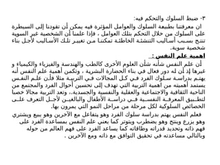 ٣
: -
‫فيه‬ ‫والتحكم‬ ‫السلوك‬ ‫ضبط‬
‫السيطرة‬ ‫إلى‬ ‫تقودنا‬ ‫أن‬ ‫يمكن‬ ‫فيه‬ ‫المؤثرة‬ ‫والعوامل‬ ‫السلوك‬ ‫بطبيعة‬ ‫معرفتنا‬ ‫ان‬
‫السوية‬ ‫غير‬ ‫الشخصية‬ ‫أن‬ ‫علمنا‬ ‫فإذا‬ ، ‫العوامل‬ ‫بتلك‬ ‫التحكم‬ ‫خالل‬ ‫من‬ ‫السلوك‬ ‫على‬
‫بناء‬ ‫ل‬ ‫ألج‬ ‫اليب‬ ‫األس‬ ‫ك‬ ‫تل‬ ‫ر‬ ‫تغيي‬ ‫ن‬ ‫م‬ ‫ا‬ ‫تمكنن‬ ‫ة‬ ‫الخاطئ‬ ‫ة‬ ‫التنشئ‬ ‫اليب‬ ‫أس‬ ‫بب‬ ‫بس‬ ‫ج‬ ‫تنت‬
.‫سوية‬ ‫شخصية‬
: ‫النفس‬ ‫علم‬ ‫اهمية‬
‫و‬ ‫والكيمياء‬ ‫والفيزياء‬ ‫والهندسة‬ ‫كالطب‬ ‫األخرى‬ ‫العلوم‬ ‫شأن‬ ‫شأنه‬ ‫النفس‬ ‫علم‬ ‫أن‬
‫أنه‬ ‫النفس‬ ‫علم‬ ‫أهمية‬ ‫وتكمن‬ ، ‫البشرية‬ ‫الحضارة‬ ‫بناء‬ ‫في‬ ‫فعال‬ ‫دور‬ ‫له‬ ‫أن‬ ‫إذ‬ ‫غيرها‬
‫س‬ ‫النف‬ ‫م‬ ‫عل‬ ‫ن‬ ‫فأ‬ ‫مثال‬ ‫ة‬ ‫التربي‬ ‫ي‬ ‫ف‬ ‫المجاالت‬ ‫ل‬ ‫ك‬ ‫ي‬ ‫ف‬ ‫الفرد‬ ‫لوك‬ ‫س‬ ‫ة‬ ‫بدراس‬ ‫م‬ ‫يهت‬
‫من‬ ‫والمجتمع‬ ‫الفرد‬ ‫أحوال‬ ‫تحسين‬ ‫إلى‬ ‫تهدف‬ ‫التي‬ ‫التربية‬ ‫اهمية‬ ‫من‬ ‫أهميته‬ ‫يستمد‬
.
‫خصبا‬ ‫مجاال‬ ‫التربية‬ ‫وتعد‬ ، ‫والجسدية‬ ‫والنفسية‬ ‫والعقلية‬ ‫واالجتماعية‬ ‫الثقافية‬ ‫الناحية‬
‫ى‬ ‫عل‬ ‫التعرف‬ ‫ل‬ ‫ألج‬ ‫ن‬ ‫والبالغي‬ ‫األطفال‬ ‫ة‬ ‫دراس‬ ‫ي‬ ‫ف‬ ‫ية‬ ‫النفس‬ ‫ة‬ ‫المعرف‬ ‫بيق‬ ‫لتط‬
.‫بها‬ ‫يمرون‬ ‫التي‬ ‫النمو‬ ‫مراحل‬ ‫من‬ ‫مرحلة‬ ‫لكل‬ ‫السلوكية‬ ‫الخصائص‬
‫ويشتري‬ ‫يبيع‬ ‫وهو‬ ‫اآلخرين‬ ‫مع‬ ‫يتفاعل‬ ‫وهو‬ ‫الفرد‬ ‫سلوك‬ ‫بدراسة‬ ‫يهتم‬ ‫النفس‬ ‫فعلم‬
‫على‬ ‫الفرد‬ ‫بمساعدة‬ ‫النفس‬ ‫علم‬ ‫يعني‬ ‫كما‬ ‫ويتوتر‬ ‫يضطرب‬ ‫وهو‬ ‫وينتج‬ ‫يزرع‬ ‫وهو‬
‫حوله‬ ‫من‬ ‫العالم‬ ‫فهم‬ ‫على‬ ‫الفرد‬ ‫يساعد‬ ‫كما‬ ‫وطاقاته‬ ‫قدراته‬ ‫وتحديد‬ ‫ذاته‬ ‫فهم‬
. ‫اآلخرين‬ ‫ومع‬ ‫ذاته‬ ‫مع‬ ‫التوافق‬ ‫تحقيق‬ ‫في‬ ‫مساعدته‬ ‫وبالتالي‬
 