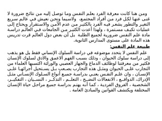 ‫ال‬ ‫ضرورة‬ ‫ج‬‫نتائ‬ ‫ن‬‫م‬ ‫ه‬‫إلي‬ ‫ل‬‫توص‬ ‫ا‬‫وم‬ ‫س‬‫النف‬ ‫م‬‫بعل‬ ‫الفرد‬ ‫ة‬‫معرف‬ ‫ت‬‫كان‬ ‫ا‬‫هن‬ ‫ن‬‫وم‬
‫ريع‬‫س‬ ‫م‬‫عال‬ ‫ي‬‫ف‬ ‫ش‬‫نعي‬ ‫ن‬ ‫ونح‬ ‫يما‬‫والس‬ ،‫ع‬‫المجتم‬ ‫أفراد‬ ‫ن‬‫م‬ ‫فرد‬ ‫ل‬ ‫لك‬ ‫ا‬‫عنه‬ ‫ى‬ ‫غن‬
‫ى‬ ‫إل‬ ‫ويحتاج‬ ‫تقرار‬ ‫واالس‬ ‫ن‬ ‫األم‬ ‫عدم‬ ‫ن‬ ‫م‬ ‫ر‬ ‫بالكثي‬ ‫الفرد‬ ‫ه‬ ‫في‬ ‫ر‬ ‫يشع‬ ‫والتطور‬ ‫ر‬ ‫التغي‬
‫ة‬ ‫دراس‬ ‫م‬ ‫العال‬ ‫ي‬ ‫ف‬ ‫الجامعات‬ ‫ن‬ ‫م‬ ‫ر‬ ‫الكثي‬ ‫أعدت‬ ‫ولهذا‬ ، ‫تمرة‬ ‫مس‬ ‫ف‬ ‫تكي‬ ‫عمليات‬
‫تدريس‬ ‫قرت‬ ‫العالم‬ ‫دول‬ ‫بعض‬ ‫أن‬ ‫بل‬ ‫الطلبة‬ ‫لجميع‬ ‫ضرورية‬ ‫النفس‬ ‫علم‬ ‫مادة‬
.‫الثانوية‬ ‫المدارس‬ ‫مستوى‬ ‫على‬ ‫المادة‬ ‫هذه‬
:‫النفس‬ ‫علم‬ ‫طبيعة‬
‫يذهب‬ ‫هو‬ ‫بل‬ ‫فقط‬ ‫اإلنساني‬ ‫السلوك‬ ‫دراسة‬ ‫في‬ ‫موضوعه‬ ‫يتحدد‬ ‫ال‬ ‫النفس‬ ‫علم‬
‫اإلنسان‬ ‫لسلوك‬ ‫واالدق‬ ‫االعمق‬ ‫الفهم‬ ‫بسبب‬ ‫وذلك‬ ، ‫الحيوان‬ ‫سلوك‬ ‫دراسة‬ ‫إلى‬
‫من‬ ‫العلماء‬ ‫اكتسبها‬ ‫والوراثة‬ ‫العصبي‬ ‫والجهاز‬ ‫الدماغ‬ ‫لوظائف‬ ‫معرفتنا‬ ‫من‬ ‫فكثير‬
‫ى‬ ‫عل‬ ‫ا‬ ‫أجرائه‬ ‫تحيل‬ ‫يس‬ ‫ل‬ ‫ب‬ ‫عب‬ ‫يص‬ ‫التجارب‬ ‫هذه‬ ‫ل‬ ‫ومث‬ ‫الحيوان‬ ‫ى‬ ‫عل‬ ‫التجارب‬
‫ل‬ ‫مث‬ ‫اني‬ ‫اإلنس‬ ‫لوك‬ ‫الس‬ ‫أنواع‬ ‫ع‬ ‫جمي‬ ‫ة‬ ‫بدراس‬ ‫ي‬ ‫یعن‬ ‫س‬ ‫النف‬ ‫م‬ ‫عل‬ ‫وان‬ ، ‫ان‬ ‫اإلنس‬
،‫ر‬ ‫التفكي‬ ، ‫يان‬ ‫النس‬ ، ‫ر‬ ‫التذك‬ ، ‫م‬ ‫التعل‬ ، ‫ج‬ ‫النض‬ ‫االنفعاالت‬ ، ‫ع‬ ‫الدواف‬ ،‫اإلدراك‬
‫ان‬‫اإلنس‬ ‫حياة‬ ‫ل‬‫مراح‬ ‫ع‬‫جمي‬ ‫ة‬‫بدراس‬ ‫م‬‫يهت‬ ‫ه‬‫أن‬ ‫ا‬‫كم‬ ، ‫ة‬‫الفردي‬ ‫الفروق‬ ، ‫ية‬‫الشخص‬
. ‫العامة‬ ‫والمبادئ‬ ‫القوانين‬ ‫ويكتشف‬ ‫المختلفة‬
 
