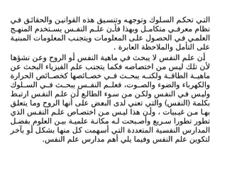 ‫ي‬‫ف‬ ‫ق‬‫والحقائ‬ ‫ن‬‫القواني‬ ‫هذه‬ ‫يق‬‫وتنس‬ ‫ه‬‫وتوجه‬ ‫لوك‬‫الس‬ ‫م‬‫تحك‬ ‫ي‬‫الت‬
‫ج‬ ‫المنه‬ ‫تخدم‬ ‫يس‬ ‫س‬ ‫النف‬ ‫م‬ ‫عل‬ ‫ن‬ ‫فأ‬ ‫وبهذا‬ ‫ل‬ ‫متكام‬ ‫ي‬ ‫معرف‬ ‫نظام‬
‫ة‬‫المبني‬ ‫المعلومات‬ ‫ب‬‫ويتجن‬ ‫المعلومات‬ ‫ى‬‫عل‬ ‫ول‬‫الحص‬ ‫ي‬‫ف‬ ‫ي‬‫العلم‬
. ‫العابرة‬ ‫والمالحظة‬ ‫التأمل‬ ‫على‬
‫نشؤها‬ ‫وعن‬ ‫الروح‬ ‫أو‬ ‫النفس‬ ‫ماهية‬ ‫في‬ ‫يبحث‬ ‫ال‬ ‫النفس‬ ‫علم‬ ‫أن‬
‫عن‬ ‫البحث‬ ‫الفيزياء‬ ‫علم‬ ‫يتجنب‬ ‫فكما‬ ‫اختصاصه‬ ‫من‬ ‫ليس‬ ‫تلك‬ ‫ألن‬
‫الحرارة‬ ‫ائص‬ ‫كخص‬ ‫ائصها‬ ‫خص‬ ‫ي‬ ‫ف‬ ‫ث‬ ‫يبح‬ ‫ه‬ ‫ولكن‬ ‫ة‬ ‫الطاق‬ ‫ة‬ ‫ماهي‬
‫لوك‬ ‫الس‬ ‫ي‬ ‫ف‬ ‫ث‬ ‫يبح‬ ‫س‬ ‫النف‬ ‫م‬ ‫فعل‬ ،‫وت‬ ‫والص‬ ‫والضوء‬ ‫والكهرباء‬
‫ط‬‫ارتب‬ ‫س‬‫النف‬ ‫م‬‫عل‬ ‫ن‬‫أ‬ ‫ع‬‫الطال‬ ‫وء‬‫س‬ ‫ن‬‫م‬ ‫ن‬‫ولك‬ ‫س‬‫النف‬ ‫ي‬‫ف‬ ‫س‬‫ولي‬
) (
‫يتعلق‬ ‫وما‬ ‫الروح‬ ‫أنها‬ ‫على‬ ‫البعض‬ ‫لدى‬ ‫تعني‬ ‫والتي‬ ‫النفس‬ ‫بكلمة‬
‫الذي‬ ‫س‬ ‫النف‬ ‫م‬ ‫عل‬ ‫اص‬ ‫اختص‬ ‫ن‬ ‫م‬ ‫س‬ ‫لي‬ ‫هذا‬ ‫ن‬ ‫وأ‬ ، ‫بيات‬ ‫غي‬ ‫ن‬ ‫م‬ ‫ا‬ ‫به‬
‫ل‬ ‫بفض‬ ‫العلوم‬ ‫ن‬ ‫بي‬ ‫ة‬ ‫علمي‬ ‫ة‬ ‫مكان‬ ‫ه‬ ‫ل‬ ‫بحت‬ ‫وأص‬ ‫ريع‬ ‫س‬ ‫تطورا‬ ‫تطور‬
‫بآخر‬ ‫أو‬ ‫بشكل‬ ‫منها‬ ‫كل‬ ‫أسهمت‬ ‫التي‬ ‫المتعددة‬ ‫النفسية‬ ‫المدارس‬
.‫النفس‬ ‫علم‬ ‫مدارس‬ ‫أهم‬ ‫يلي‬ ‫وفيما‬ ‫النفس‬ ‫علم‬ ‫لتكوين‬
 