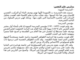 :‫النفس‬ ‫علم‬ ‫مدارس‬
: -
‫البنيوية‬ ‫المدرسة‬
) (
‫ي‬ ‫النفس‬ ‫ب‬ ‫التركي‬ ‫و‬ ‫أ‬ ‫البناء‬ ‫ف‬ ‫بوص‬ ‫م‬ ‫تهت‬ ‫ا‬ ‫ألنه‬ ‫ة‬ ‫البنيوي‬ ‫ب‬ ‫ة‬ ‫المدرس‬ ‫هذه‬ ‫ميت‬ ‫س‬
‫بتحليل‬ ‫أهتمت‬ ‫فقد‬ ‫الكيمياء‬ ‫بعلم‬ ‫متأثرة‬ ‫نشأت‬ ‫وقد‬ ، ‫اسمها‬ ‫جاء‬ ‫هنا‬ ‫ومن‬ ‫لإلنسان‬
‫من‬ ‫لوك‬‫الس‬ ‫تدرس‬ ‫فهي‬ ‫وبذلك‬ ، ‫منها‬ ‫تكون‬ ‫التي‬ ‫األساسية‬ ‫ره‬‫عناص‬ ‫إلى‬ ‫المركب‬
.‫التشريحية‬ ‫الناحية‬
:‫المدرسة‬ ‫مؤسس‬
( ‫فونت‬ ‫ولیم‬ ‫يعد‬
۱۸۳۲
-
۱۹۲۰
)
‫مختبر‬ ‫أول‬ ‫بأنشاء‬ ‫قام‬ ‫إذ‬ ‫البنيوية‬ ‫المدرسة‬ ‫مؤسس‬
( ‫عام‬ ‫س‬ ‫النف‬ ‫م‬ ‫لعل‬
۱۸۷ ۹
)
‫س‬ ‫النف‬ ‫م‬ ‫لعل‬ ‫ة‬ ‫الحقيقي‬ ‫ة‬ ‫البداي‬ ‫د‬ ‫بع‬ ‫العام‬ ‫هذا‬ ‫ن‬ ‫فأ‬ ‫وبهذا‬
ً‫متميزا‬ ً‫علما‬ ‫بح‬ ‫أص‬ ‫و‬ ‫فة‬ ‫الفلس‬ ‫ن‬ ‫م‬ ‫العام‬ ‫هذا‬ ‫ي‬ ‫ف‬ ‫ل‬ ‫انفص‬ ‫ذ‬ ‫إ‬ ‫تقال‬ ‫مس‬ ‫ا‬ ‫علم‬ ‫فه‬ ‫بوص‬
.‫العلمي‬ ‫البحث‬ ‫في‬ ‫خاصة‬ ‫بمنهجية‬
‫المنهج‬ ً‫مستخدما‬ ‫علمية‬ ‫دراسة‬ ‫النفسية‬ ‫الظواهر‬ ‫لدراسة‬ ‫هذا‬ ‫مختبره‬ ‫ت‬‫فون‬ ‫أقام‬
‫ذات‬ ‫ها‬‫درس‬ ‫ي‬‫الت‬ ‫ية‬‫النفس‬ ‫ر‬‫الظواه‬ ‫ت‬‫كان‬ ‫د‬‫وق‬ ، ‫ة‬‫الطبيع‬ ‫علماء‬ ‫ه‬‫اتبع‬ ‫الذي‬ ‫ي‬‫العلم‬
.‫الرجع‬ ‫وزمن‬ ‫واإلدراك‬ ‫كاألحساس‬ ‫فسيولوجي‬ ‫طابع‬
‫ا‬‫الماني‬ ‫ي‬‫ف‬ ‫برج‬‫هيدل‬ ‫ة‬‫جامع‬ ‫ي‬‫ف‬ ‫يولوجيا‬‫الفس‬ ‫م‬‫عل‬ ‫س‬‫بتدري‬ ‫يقوم‬ ‫ت‬‫فون‬ ‫كان‬ ‫د‬‫ولق‬
) (
‫بي‬‫تجري‬ ‫بر‬‫مخت‬ ‫ؤولية‬‫مس‬ ‫ك‬‫ذل‬ ‫د‬‫بع‬ ‫ل‬‫تحم‬ ‫والذي‬ ‫ر‬‫فشن‬ ‫دورد‬ ‫ه‬‫يدي‬ ‫ى‬‫عل‬ ‫ذ‬‫تتلم‬ ‫د‬‫وق‬
) (
‫هذا‬ ‫ي‬‫ف‬ ‫ن‬‫البارزي‬ ‫ن‬‫م‬ ‫بح‬‫وأص‬ ، ‫ا‬‫أمريك‬ ‫ي‬‫ف‬ ‫ل‬‫كورني‬ ‫ة‬‫جامع‬ ‫ي‬‫ف‬ ‫س‬‫النف‬ ‫م‬‫لعل‬ ‫د‬‫جدي‬
.‫أمريكا‬ ‫في‬ ‫البنيوية‬ ‫للمدرسة‬ ً‫وقائدا‬ ‫المجال‬
 