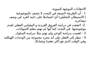 :‫للبنيوية‬ ‫الموجهة‬ ‫االنتقادات‬
1
-
‫بالموضوعية‬ ‫تتصف‬ ‫ال‬ ‫البحث‬ ‫في‬ ‫المتبعة‬ ‫الطريقة‬ ‫أن‬
) (
‫وصف‬ ‫في‬ ‫الفرد‬ ‫ذاتية‬ ‫على‬ ‫اعتمادها‬ ‫أي‬ ‫التحليلي‬ ‫االستبطان‬
.‫مشاعره‬
2
-
‫لعدم‬ ‫العقلي‬ ‫المقياس‬ ‫و‬ ‫الفردية‬ ‫الفروق‬ ‫دراسة‬ ‫في‬ ‫اخفقت‬
.‫الحيوانات‬ ‫بتعلم‬ ‫تهتم‬ ‫لم‬ ‫أنها‬ ‫كما‬ ‫البحث‬ ‫في‬ ‫موضوعيتها‬
3
. -
‫السلوك‬ ‫بدراسة‬ ‫مثال‬ ‫تهتم‬ ‫ولم‬ ‫الوعي‬ ‫بدراسة‬ ‫اهتمت‬
4
-
‫الهيكلية‬ ‫الوحدات‬ ‫من‬ ‫مجموعة‬ ‫مجرد‬ ‫أنه‬ ‫على‬ ‫العقل‬ ‫إلى‬ ‫تنظر‬
.‫وتشابكا‬ ‫تعقيدا‬ ‫أكثر‬ ‫هو‬ ‫الذي‬ ‫الوقت‬ ‫وفي‬
 