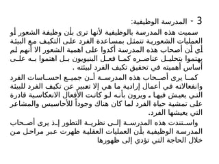 3
-
:‫الوظيفية‬ ‫المدرسة‬
‫أو‬ ‫الشعور‬ ‫وظيفة‬ ‫بأن‬ ‫ترى‬ ‫ألنها‬ ‫بالوظيفية‬ ‫المدرسة‬ ‫هذه‬ ‫سميت‬
‫ة‬‫البيئ‬ ‫ع‬‫م‬ ‫ف‬‫التكي‬ ‫ى‬‫عل‬ ‫الفرد‬ ‫اعدة‬‫بمس‬ ‫ل‬‫تتمث‬ ‫ة‬‫الشعوري‬ ‫العمليات‬
‫لم‬ ‫أنهم‬ ‫اال‬ ‫الشعور‬ ‫اهمية‬ ‫على‬ ‫أكدوا‬ ‫المدرسة‬ ‫هذه‬ ‫أصحاب‬ ‫أن‬ ‫أي‬
‫ى‬ ‫عل‬ ‫ه‬ ‫ب‬ ‫اهتموا‬ ‫ل‬ ‫ب‬ ‫البنيويون‬ ‫ل‬ ‫فع‬ ‫ا‬ ‫كم‬ ‫ره‬ ‫عناص‬ ‫ل‬ ‫بتحلي‬ ‫يهتموا‬
. ‫لبيئته‬ ‫الفرد‬ ‫تكيف‬ ‫تحقيق‬ ‫في‬ ‫أهميته‬ ‫أساس‬
‫الفرد‬ ‫اسات‬ ‫احس‬ ‫ع‬ ‫جمي‬ ‫ن‬ ‫أ‬ ‫ة‬ ‫المدرس‬ ‫هذه‬ ‫حاب‬ ‫أص‬ ‫يرى‬ ‫ا‬ ‫كم‬
‫للبيئة‬ ‫الفرد‬ ‫تكيف‬ ‫عن‬ ‫تعبير‬ ‫إال‬ ‫هي‬ ‫ما‬ ‫إرادية‬ ‫أعمال‬ ‫في‬ ‫وانفعاالته‬
‫قادرة‬ ‫ية‬ ‫االنعكاس‬ ‫األفعال‬ ‫ت‬ ‫كان‬ ‫و‬ ‫ل‬ ‫ه‬ ‫بأن‬ ‫ويرون‬ ، ‫ا‬ ‫فيه‬ ‫ش‬ ‫يعي‬ ‫ي‬ ‫الت‬
‫والمشاعر‬ ‫لألحاسيس‬ ً‫وجودا‬ ‫هناك‬ ‫كان‬ ‫لما‬ ‫الفرد‬ ‫حياة‬ ‫تمشية‬ ‫على‬
.‫الفرد‬ ‫يعيشها‬ ‫التي‬
‫حاب‬ ‫أص‬ ‫يرى‬ ‫ذ‬ ‫إ‬ ‫التطور‬ ‫ة‬ ‫نظري‬ ‫ى‬ ‫إل‬ ‫ة‬ ‫المدرس‬ ‫هذه‬ ‫تندت‬ ‫واس‬
‫ن‬‫م‬ ‫ل‬‫مراح‬ ‫بر‬‫ع‬ ‫ظهرت‬ ‫ة‬‫العقلي‬ ‫العمليات‬ ‫ن‬‫بأ‬ ‫ة‬‫الوظيفي‬ ‫ة‬‫المدرس‬
‫ظهورها‬ ‫إلى‬ ‫تؤدي‬ ‫التي‬ ‫الحاجة‬ ‫خالل‬
 