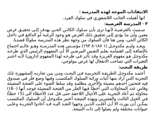 : ‫المدرسة‬ ‫لهذه‬ ‫الموجه‬ ‫االنتقادات‬
.‫الفرد‬ ‫سلوك‬ ‫في‬ ‫الالشعوري‬ ‫الجانب‬ ‫أهملت‬ ‫انها‬
٣
: -
‫الغرضية‬ ‫المدرسة‬
‫غرض‬ ‫ق‬ ‫تحقي‬ ‫ى‬ ‫إل‬ ‫يهدف‬ ‫ي‬ ‫الح‬ ‫ن‬ ‫الكائ‬ ‫لوك‬ ‫س‬ ‫ن‬ ‫بأ‬ ‫ترى‬ ‫ا‬ ‫ألنه‬ ‫ة‬ ‫بالغرضي‬ ‫ميت‬ ‫س‬
‫ل‬‫داخ‬ ‫ي‬‫ف‬ ‫ع‬‫الداف‬ ‫و‬‫أ‬ ‫ة‬‫الرغب‬ ‫وجود‬ ‫و‬‫ه‬ ‫الغرض‬ ‫ك‬‫ذل‬ ‫ق‬‫تحقي‬ ‫ى‬‫إل‬ ‫يؤدي‬ ‫ا‬‫م‬ ‫ن‬‫وأ‬ ‫ن‬‫معي‬
.‫قصديا‬ ‫سلوكا‬ ‫المدرسة‬ ‫هذه‬ ‫نظر‬ ‫وجهة‬ ‫من‬ ‫السلوك‬ ‫فأن‬ ‫هنا‬ ‫ومن‬ ،‫الحي‬ ‫الكائن‬
( ‫ل‬ ‫مكدوج‬ ‫م‬ ‫ولی‬ ‫د‬ ‫ويع‬
۱۸۷ ۱
-
۱۹۳ ۸
)
‫اجتماع‬ ‫م‬ ‫عال‬ ‫و‬ ‫وه‬ ‫ة‬ ‫المدرس‬ ‫هذه‬ ‫س‬ ‫مؤس‬
‫ه‬‫طرح‬ ‫الذي‬ ‫س‬‫الرئي‬ ‫المفهوم‬ ‫ن‬ ‫أ‬ ‫اال‬ ‫ي‬ ‫المرض‬ ‫س‬‫النف‬ ‫م‬ ‫بعل‬ ‫ه‬ ‫اهتمام‬ ‫ى‬ ‫إل‬ ‫ة‬ ‫باإلضاف‬
) (
‫بر‬‫اعت‬ ‫ه‬‫ألن‬ ‫دارون‬ ‫المفهوم‬ ‫لهذا‬ ‫ه‬‫طرح‬ ‫ي‬‫ف‬ ‫ر‬‫تأث‬ ‫د‬‫وق‬ ‫الغريزة‬ ‫مفهوم‬ ‫و‬‫ه‬ ‫ل‬‫مكدوج‬
.‫بيولوجي‬ ‫غرض‬ ‫لها‬ ‫االنفعال‬ ‫تصاحب‬ ‫التي‬ ‫التغيرات‬
:‫البحث‬ ‫طريقة‬
‫ك‬ ‫تل‬ ‫المشهورة‬ ‫ه‬ ‫تجارب‬ ‫ن‬ ‫بي‬ ‫ن‬ ‫وم‬ ‫ث‬ ‫البح‬ ‫ي‬ ‫ف‬ ‫ة‬ ‫التجريبي‬ ‫ة‬ ‫الطريق‬ ‫ل‬ ‫مكدوج‬ ‫د‬ ‫أعتم‬
‫صندوق‬ ‫في‬ ‫فأر‬ ‫وضع‬ ‫وفيها‬ ‫المكتسب‬ ‫السلوك‬ ‫وراثة‬ ‫أثبات‬ ‫منها‬ ‫أراد‬ ‫التي‬ ‫التجربة‬
‫المضيئة‬ ‫الفتحة‬ ‫على‬ ‫الضوء‬ ‫سلط‬ ‫وقد‬ ‫مظلمة‬ ‫واألخرى‬ ‫مضيئة‬ ‫أحدهم‬ ‫فتحتين‬ ‫فيه‬
( ‫ا‬‫أنه‬ ‫فوجد‬ ‫ة‬‫المضيئ‬ ‫ة‬‫الفتح‬ ‫من‬ ‫ر‬‫الفأ‬ ‫ا‬‫فيه‬ ‫أ‬‫أخط‬ ‫التي‬ ‫المحاوالت‬ ‫عدد‬ ‫وقاس‬
6
۱ ۰
)
( ‫الی‬ ‫األخطاء‬ ‫عدد‬ ‫قل‬ ‫حتى‬ ‫الالحقة‬ ‫األجيال‬ ‫على‬ ‫التجربة‬ ‫أعاد‬ ‫ثم‬ ‫محاولة‬
5
۱
)‫خطأ‬
‫ب‬‫المكتس‬ ‫لوك‬‫الس‬ ‫ن‬‫أ‬ ‫ل‬‫مكدوج‬ ‫بر‬‫أعت‬ ‫ة‬‫النتيج‬ ‫وبهذه‬ ‫ن‬‫والعشري‬ ‫ث‬‫الثال‬ ‫ل‬‫الجي‬ ‫ي‬‫ف‬
‫ى‬ ‫وعل‬ ‫ة‬ ‫التجرب‬ ‫أعادوا‬ ‫د‬ ‫ق‬ ‫ه‬ ‫الي‬ ‫د‬ ‫النق‬ ‫وجهوا‬ ‫ن‬ ‫الذي‬ ‫ب‬ ‫أغل‬ ‫ن‬ ‫أ‬ ‫اال‬ ‫يورث‬ ‫ن‬ ‫أ‬ ‫ن‬ ‫يمك‬
.‫النتيجة‬ ‫ذات‬ ‫إلى‬ ‫يصلوا‬ ‫ولم‬ ‫مختلفة‬ ‫حيوانات‬
 