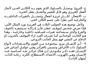 : -
‫ألنجاز‬ ‫ي‬ ‫الح‬ ‫ن‬ ‫الكائ‬ ‫ه‬ ‫ب‬ ‫يقوم‬ ‫الذي‬ ‫لوك‬ ‫بالس‬ ‫ل‬ ‫ويتمث‬ ‫النزوع‬ ‫ج‬
. ‫الخبرة‬ ‫بفعل‬ ‫والتعديل‬ ‫للتغيير‬ ‫قابل‬ ‫وهو‬ ‫الغريزي‬ ‫الفعل‬
: -
‫ة‬ ‫الداخلي‬ ‫بالتغيرات‬ ‫ل‬ ‫وتتمث‬ ‫انفعال‬ ‫غريزة‬ ‫ل‬ ‫لك‬ ‫االنفعال‬ ‫ب‬
.‫الحي‬ ‫الكائن‬ ‫جسم‬ ‫على‬ ‫تطرأ‬ ‫التي‬ ‫والخارجية‬
:‫اآلتي‬ ‫المثال‬ ‫نورد‬ ‫الغريزة‬ ‫في‬ ‫الثالث‬ ‫الجوانب‬ ‫هذه‬ ‫توضيح‬ ‫وألجل‬
‫بالخوف‬ ‫يشعره‬ ‫س‬ ‫ه‬ ‫إدراك‬ ‫ن‬ ‫فأ‬ ‫ر‬ ‫خط‬ ‫ف‬ ‫لموق‬ ‫ص‬ ‫شخ‬ ‫تعرض‬ ‫فإذا‬
‫وهذا‬ ، ‫ة‬ ‫وخارجي‬ ‫ة‬ ‫داخلي‬ ‫لجيه‬ ‫فس‬ ‫تغيرات‬ ‫يصاحبه‬ ‫س‬ ‫والذي‬ ‫والفزع‬
‫او‬ ‫بالحروب‬ ‫ف‬ ‫الموق‬ ‫ازاء‬ ‫الفرد‬ ‫رف‬ ‫تص‬ ‫ا‬ ‫ام‬ ‫ي‬ ‫الوجدان‬ ‫ب‬ ‫الجان‬ ‫و‬ ‫ه‬
.‫النزوعي‬ ‫الجانب‬ ‫يمثل‬ ‫فهو‬ ‫النفس‬ ‫عن‬ ‫الدفاع‬
4
-
‫ألنواع‬ ‫تعدادات‬ ‫واالس‬ ‫القوى‬ ‫ن‬ ‫م‬ ‫ة‬ ‫بمجموع‬ ‫مزود‬ ‫ان‬ ‫اإلنس‬ ‫ن‬ ‫أ‬
‫ي‬ ‫ف‬ ‫اس‬ ‫أس‬ ‫ل‬ ‫عوام‬ ‫ي‬ ‫وه‬ ‫ز‬ ‫بالغرائ‬ ‫مى‬ ‫وتس‬ ‫األغراض‬ ‫ذات‬ ‫لوك‬ ‫الس‬
‫د‬ ‫عن‬ ‫اسية‬ ‫أس‬ ‫د‬ ‫تع‬ ‫ز‬ ‫غرائ‬ ‫هناك‬ ‫ن‬ ‫أ‬ ‫ل‬ ‫مكدوج‬ ‫ر‬ ‫ذك‬ ‫د‬ ‫فق‬ ‫ان‬ ‫اإلنس‬
(
،‫الذات‬ ‫ة‬ ‫رعاي‬ ،‫الكره‬ ،‫تطالع‬ ‫االس‬ ،‫االعتداء‬ ،‫الهروب‬ ‫ي‬ ‫وه‬ ‫ان‬ ‫االنس‬
.)‫الذات‬ ‫أمتهان‬
 