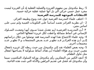 5
-
‫ليست‬ ‫الغريزة‬ ‫أن‬ ‫إذ‬ ‫العقلية‬ ‫والعملية‬ ‫الغريزة‬ ‫مفهوم‬ ‫بين‬ ‫مكدوجل‬ ‫ربط‬
.‫حسية‬ ‫حركية‬ ‫عقلية‬ ‫عملية‬ ‫أنها‬ ‫بل‬ ‫آلي‬ ‫حركي‬ ‫حسي‬ ‫عمل‬ ‫مجرد‬
:‫الغرضية‬ ‫للمدرسة‬ ‫الموجهة‬ ‫االنتقادات‬
1
. -
‫الغرائز‬ ‫وطبيعة‬ ‫ونوع‬ ‫عدد‬ ‫حول‬ ‫الغرضية‬ ‫المدرسة‬ ‫علماء‬ ‫اختلف‬
2
-
‫ى‬‫عل‬ ‫ى‬ ‫تبن‬ ‫م‬‫ول‬ ‫ة‬‫العيني‬ ‫التكوينات‬ ‫ى‬ ‫عل‬ ً‫اسا‬‫أس‬ ‫د‬ ‫تعتم‬ ‫ز‬ ‫الغرائ‬ ‫ة‬ ‫نظري‬ ‫ان‬
.‫متين‬ ‫اساس‬
٣
-
‫لوك‬ ‫الس‬ ‫ت‬ ‫وضع‬ ‫ا‬ ‫أنه‬ ‫وى‬ ‫س‬ ‫ا‬ ‫شيئ‬ ‫ل‬ ‫تفع‬ ‫م‬ ‫ل‬ ‫ة‬ ‫الغرضي‬ ‫ة‬ ‫المدرس‬ ‫ن‬ ‫أ‬
.‫الخاص‬ ‫انفعالها‬ ‫غريزة‬ ‫لكل‬ ‫وأعطت‬ ‫متماثلة‬ ‫أنماط‬ ‫في‬ ‫اإلنساني‬
4
-
‫دراساتهم‬ ‫خالل‬ ‫من‬ ‫توصلوا‬ ‫فقد‬ ‫المدرسة‬ ‫لهذه‬ ‫نقدا‬ ‫االجتماع‬ ‫علماء‬ ‫وجه‬
‫د‬ ‫عن‬ ‫ر‬ ‫تظه‬ ‫ال‬ ‫و‬ ‫المجتمعات‬ ‫ض‬ ‫بع‬ ‫د‬ ‫عن‬ ‫ر‬ ‫تظه‬ ‫د‬ ‫ق‬ ‫ز‬ ‫الغرائ‬ ‫هذه‬ ‫ن‬ ‫أ‬ ‫ى‬ ‫إل‬
.‫أخرى‬ ‫مجتمعات‬
5
-
‫بانفعال‬ ‫غزيزه‬ ‫ل‬‫ك‬ ‫ربطه‬ ‫حيث‬ ‫من‬ ‫مكدوجل‬ ‫إلى‬ ‫نقد‬ ‫العلماء‬ ‫بعض‬ ‫وجه‬
‫انفعال‬ ‫احبها‬ ‫يص‬ ‫ال‬ ‫لوكية‬ ‫س‬ ‫أنماط‬ ‫هناك‬ ‫ن‬ ‫أ‬ ‫العلماء‬ ‫هؤالء‬ ‫يرى‬ ‫ث‬ ‫حي‬ ‫ن‬ ‫معي‬
.‫الطعام‬ ‫تناول‬ ‫مثل‬
6
-
‫سيما‬ ‫المكتسب‬ ‫السلوك‬ ‫بوراثة‬ ‫مكدوجل‬ ‫رأي‬ ‫المفكرين‬ ‫من‬ ‫الكثير‬ ‫أنتقد‬
.‫الناحية‬ ‫هذه‬ ‫تثبت‬ ‫التي‬ ‫واألدلة‬ ‫البراهين‬ ‫تقديم‬ ‫في‬ ‫فشل‬ ‫قد‬ ‫مکدوجل‬ ‫وأن‬
 