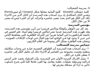 4
: -
‫الجشتالت‬ ‫مدرسة‬
( ‫جشتالت‬ ‫كلمة‬
(
Gestalt
( )
‫شكل‬ ‫معناها‬ ‫ألمانية‬ ‫كلمة‬
sinapre
( ) )
‫صورة‬ ‫أو‬
Form
)
‫األجزاء‬ ‫ن‬ ‫م‬ ‫بر‬ ‫أك‬ ‫ل‬ ‫الك‬ ‫ن‬ ‫أ‬ ‫ة‬ ‫المدرس‬ ‫هذه‬ ‫حاب‬ ‫أص‬ ‫يرى‬ ‫ذ‬ ‫إ‬ ‫ل‬ ‫المتكام‬ ‫ل‬ ‫الك‬ ‫ي‬ ‫وتعن‬
‫معنى‬ ‫له‬ ‫ليس‬ ‫الجزء‬ ‫أن‬ ‫أي‬ ،‫وأجزائه‬ ‫عناصره‬ ‫معنى‬ ‫يحدد‬ ‫الذي‬ ‫هو‬ ‫الكل‬ ‫ألن‬ ‫ذلك‬
.‫الكل‬ ‫خالل‬ ‫من‬ ‫اال‬
:‫المدرسة‬ ‫مؤسس‬
) (
،‫المدرسة‬ ‫هذه‬ ‫سي‬‫مؤس‬ ‫برز‬‫أ‬ ‫ن‬‫م‬ ‫ر‬‫فرتیم‬ ‫س‬‫وماک‬ ‫ا‬‫وكوفک‬ ‫ر‬‫كوهل‬ ‫ن‬‫م‬ ‫ل‬‫ك‬ ‫د‬‫يع‬
) (
‫في‬ ‫النفس‬ ‫علم‬ ‫أستاذ‬ ‫وهو‬ ‫فرتیمر‬ ‫ماکس‬ ‫نشر‬ ‫عندما‬ ‫المدرسة‬ ‫هذه‬ ‫ظهرت‬ ‫وقد‬
) (
‫الناس‬ ‫يشاهدها‬ ‫التي‬ ‫الظاهرية‬ ‫الحركة‬ ‫عن‬ ً‫تقريرا‬ ‫ألمانيا‬ ‫في‬ ‫فرانکفورت‬ ‫جامعة‬
، ‫ة‬ ‫الضوئي‬ ‫اإلعالنات‬ ‫لوحات‬ ‫ي‬ ‫ف‬ ‫الحال‬ ‫و‬ ‫ه‬ ‫ا‬ ‫كم‬ ‫ع‬ ‫الواق‬ ‫ي‬ ‫ف‬ ‫ا‬ ‫له‬ ‫وجود‬ ‫ال‬ ‫ن‬ ‫حي‬ ‫ي‬ ‫ف‬
.‫الكارتون‬ ‫أفالم‬ ‫في‬ ً‫وضوحا‬ ‫أكثر‬ ‫بشكل‬ ‫الظاهرة‬ ‫هذه‬ ‫وتتجلى‬
:‫الجشتالت‬ ‫مدرسة‬ ‫خصائص‬
1
-
‫ة‬ ‫متكامل‬ ‫وحدات‬ ‫ن‬ ‫ع‬ ‫عبارة‬ ‫ية‬ ‫النفس‬ ‫ر‬ ‫الظواه‬ ‫ن‬ ‫أ‬ ‫ة‬ ‫المدرس‬ ‫هذه‬ ‫حاب‬ ‫أص‬ ‫يرى‬
‫عناصره‬ ‫إلى‬ ‫الكل‬ ‫تحليل‬ ‫أن‬ ‫ذلك‬ ‫األجزاء‬ ‫أو‬ ‫العناصر‬ ‫من‬ ‫مجموعة‬ ‫وليست‬ ‫منظمة‬
.‫الكل‬ ‫عن‬ ‫فكرة‬ ‫يعطي‬ ‫ال‬
۲
-
‫س‬ ‫أس‬ ‫ى‬ ‫عل‬ ‫د‬ ‫يعتم‬ ‫لوك‬ ‫الس‬ ‫ن‬ ‫وأ‬ ،‫ة‬ ‫المدرس‬ ‫ي‬ ‫ف‬ ‫ى‬ ‫األول‬ ‫ة‬ ‫المرتب‬ ‫اإلدراك‬ ‫ل‬ ‫يمث‬
‫لوب‬‫بأس‬ ‫يخرج‬ ‫ي‬‫لك‬ ‫ا‬‫كلي‬ ‫تعامال‬ ‫الفرد‬ ‫ا‬‫به‬ ‫ل‬‫يتعام‬ ‫ة‬‫عقلي‬ ‫بعمليات‬ ‫ة‬‫ومرتبط‬ ‫ة‬‫إدراكي‬
. ‫لها‬ ‫يتعرض‬ ‫مشكلة‬ ‫أي‬ ‫ازاء‬ ‫به‬ ‫خاص‬
 