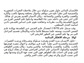 ‫ة‬ ‫الشعوري‬ ‫التغيرات‬ ‫ه‬ ‫مالحظ‬ ‫خالل‬ ‫ن‬ ‫م‬ ‫لوكه‬ ‫س‬ ‫ر‬ ‫تغيي‬ ‫حاول‬ ‫ي‬ ‫البدائ‬ ‫ان‬ ‫فاإلنس‬
‫والكره‬ ‫بالحب‬ ‫وصفها‬ ‫مختلفة‬ ‫واحوال‬ ‫مواقف‬ ‫في‬ ‫عليه‬ ‫تطرأ‬ ‫التي‬ ‫والجسمية‬
‫هنالك‬ ‫ان‬ ‫يفترض‬ ‫القديم‬ ‫االنسان‬ ‫وكان‬ ، ‫والشجاعة‬ ‫والجبن‬ ‫والغيرة‬ ‫والغضب‬
‫من‬ ‫كفرع‬ ‫النفس‬ ‫علم‬ ‫وادخلوا‬ ‫الفالسفة‬ ‫جاء‬ ‫حتى‬ ‫داخله‬ ‫في‬ ‫خفي‬ ‫اخر‬ ‫كائن‬
‫ي‬ ‫ذات‬ ‫في‬ ‫فلس‬ ‫اس‬ ‫اس‬ ‫ى‬ ‫عل‬ ‫تقوم‬ ‫ه‬ ‫وحقائق‬ ‫ه‬ ‫نظريات‬ ‫ت‬ ‫وكان‬ ‫فة‬ ‫الفلس‬ ‫فروع‬
.‫المنطقي‬ ‫الجدل‬ ‫اساسه‬
( ‫عام‬ ‫جل‬ ‫س‬ ‫د‬ ‫وق‬
1879
)
‫م‬ ‫عل‬ ‫ووالدة‬ ‫فة‬ ‫الفلس‬ ‫ن‬ ‫ع‬ ‫س‬ ‫النف‬ ‫م‬ ‫عل‬ ‫ال‬ ‫انفص‬
‫ل‬‫المراح‬ ‫يم‬‫تقس‬ ‫وباإلمكان‬ ‫ه‬‫بذات‬ ‫ا‬‫قائم‬ ‫تقال‬‫مس‬ ‫ا‬‫علم‬ ‫فه‬‫بوص‬ ‫ث‬‫الحدي‬ ‫س‬ ‫النف‬
:‫الى‬ ‫التاريخي‬ ‫التطور‬ ‫عبر‬ ‫النفس‬ ‫علم‬ ‫بها‬ ‫مر‬ ‫التي‬
:
‫البدائية‬ ‫االفكار‬ ‫مرحله‬ ‫اوال‬
-
‫التغييرات‬ ‫د‬ ‫ورص‬ ‫رفاته‬ ‫وتص‬ ‫لوكه‬ ‫س‬ ‫ه‬ ‫معرف‬ ‫القدم‬ ‫ذ‬ ‫من‬ ‫ان‬ ‫االنس‬ ‫حاول‬
‫فها‬ ‫فوص‬ ‫ه‬ ‫معين‬ ‫احوال‬ ‫و‬ ‫ف‬ ‫مواق‬ ‫ي‬ ‫ف‬ ‫ه‬ ‫علي‬ ‫تطرأ‬ ‫ي‬ ‫الت‬ ‫ية‬ ‫والنفس‬ ‫مية‬ ‫الجس‬
‫ر‬ ‫الظواه‬ ‫ر‬ ‫يفس‬ ‫وكان‬ ، ‫وغيره‬ ‫ن‬ ‫والجب‬ ‫ة‬ ‫والشجاع‬ ‫ب‬ ‫والغض‬ ‫والكره‬ ‫ب‬ ‫بالح‬
‫هي‬ ‫ارواح‬ ‫هناك‬ ‫ان‬ ‫مؤداه‬ ‫افتراضي‬ ‫اساس‬ ‫على‬ ‫االنساني‬ ‫والسلوك‬ ‫الطبيعية‬
‫وهي‬ ‫وشدتها‬ ‫الرياح‬ ‫جهة‬ ‫تحدد‬ ‫التي‬ ‫فهي‬ ‫الظواهر‬ ‫تلك‬ ‫احداث‬ ‫الى‬ ‫تؤدي‬ ‫التي‬
.‫والشر‬ ‫الخير‬ ‫تجلب‬ ‫التي‬ ‫وهي‬ ‫والرعد‬ ‫البرق‬ ‫تسبب‬ ‫التي‬
 