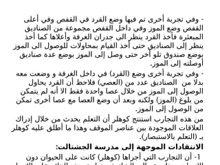 -
‫أعلى‬ ‫وفي‬ ‫القفص‬ ‫في‬ ‫القرد‬ ‫وضع‬ ‫فيها‬ ‫تم‬ ‫أخرى‬ ‫تجربة‬ ‫وفي‬
‫الصناديق‬ ‫من‬ ‫مجموعة‬ ‫القفص‬ ‫داخل‬ ‫وفي‬ ‫الموز‬ ‫وضع‬ ‫القفص‬
‫أخذ‬ ‫كما‬ ‫وأعالها‬ ‫الغرفة‬ ‫جدران‬ ‫الى‬ ‫ينظر‬ ‫القرد‬ ‫فأخذ‬ ‫المبعثرة‬
‫الموز‬ ‫الى‬ ‫للوصول‬ ‫بمحاوالت‬ ‫القيام‬ ‫أخذ‬ ‫حتى‬ ‫الصناديق‬ ‫إلى‬ ‫ينظر‬
‫صناديق‬ ‫عدة‬ ‫بوضع‬ ‫الموز‬ ‫إلى‬ ‫وصل‬ ‫حتى‬ ‫أخر‬ ‫تلو‬ ‫صندوق‬ ‫بوضع‬
.‫الموز‬ ‫إلى‬ ‫أوصلته‬
) ( -
‫معه‬ ‫وضعت‬ ‫و‬ ‫الغرفة‬ ‫داخل‬ ‫في‬ ‫القرد‬ ‫وضع‬ ‫أخرى‬ ‫تجربة‬ ‫وفي‬
) (
‫يحاول‬ ‫القرد‬ ‫أن‬ ‫فالحظ‬ ‫العصي‬ ‫من‬ ‫عدد‬ ‫الصناديق‬ ‫من‬ ‫بدال‬
‫يتمكن‬ ‫لم‬ ‫أنه‬ ‫اال‬ ‫فقط‬ ‫واحدة‬ ‫عصا‬ ‫خالل‬ ‫من‬ ‫الموز‬ ‫إلى‬ ‫الوصول‬
) (
‫تمكن‬ ‫أخرى‬ ‫عصا‬ ‫مع‬ ‫العصا‬ ‫وضع‬ ‫أن‬ ‫وبعد‬ ‫ولكنه‬ ‫الموز‬ ‫بلوغ‬ ‫من‬
.‫الموز‬ ‫إلى‬ ‫الوصول‬ ‫من‬
‫إدراك‬ ‫خالل‬ ‫من‬ ‫يحدث‬ ‫التعلم‬ ‫أن‬ ‫كوهلر‬ ‫استنتج‬ ‫التجارب‬ ‫هذه‬ ‫من‬
‫كوهلر‬ ‫عليه‬ ‫أطلق‬ ‫ما‬ ‫وهذا‬ ‫الموقف‬ ‫عناصر‬ ‫بين‬ ‫الموجودة‬ ‫العالقات‬
.) (
‫باالستبصار‬ ‫التعلم‬ ‫بـ‬
:‫الجشتالت‬ ‫مدرسة‬ ‫إلى‬ ‫الموجهة‬ ‫االنتقادات‬
1
) ( -
‫دون‬ ‫الحيوان‬ ‫على‬ ‫كانت‬ ‫كوهلر‬ ‫أجراها‬ ‫التي‬ ‫التجارب‬ ‫أن‬
 