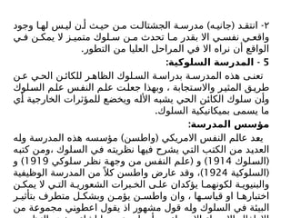 ۲
) ( -
‫وجود‬ ‫ا‬ ‫له‬ ‫س‬ ‫لي‬ ‫ن‬ ‫أ‬ ‫ث‬ ‫حي‬ ‫ن‬ ‫م‬ ‫ت‬ ‫الجشتال‬ ‫ة‬ ‫مدرس‬ ‫ه‬ ‫جاني‬ ‫د‬ ‫انتق‬
‫ي‬ ‫ف‬ ‫ن‬ ‫يمك‬ ‫ال‬ ‫ز‬ ‫متمي‬ ‫لوك‬ ‫س‬ ‫ن‬ ‫م‬ ‫تحدث‬ ‫ا‬ ‫م‬ ‫بقدر‬ ‫اال‬ ‫ي‬ ‫نفس‬ ‫ي‬ ‫واقع‬
.‫التطور‬ ‫من‬ ‫العليا‬ ‫المراحل‬ ‫في‬ ‫اال‬ ‫نراه‬ ‫أن‬ ‫الواقع‬
5
: -
‫السلوكية‬ ‫المدرسة‬
‫ن‬ ‫ع‬ ‫ي‬ ‫الح‬ ‫ن‬ ‫للكائ‬ ‫ر‬ ‫الظاه‬ ‫لوك‬ ‫الس‬ ‫ة‬ ‫بدراس‬ ‫ة‬ ‫المدرس‬ ‫هذه‬ ‫ى‬ ‫تعن‬
‫السلوك‬ ‫م‬‫عل‬ ‫س‬‫النف‬ ‫م‬‫عل‬ ‫ت‬‫جعل‬ ‫وبهذا‬ ، ‫تجابة‬‫واالس‬ ‫ر‬‫المثي‬ ‫ق‬‫طري‬
‫أي‬ ‫الخارجية‬ ‫للمؤثرات‬ ‫ويخضع‬ ‫األله‬ ‫يشبه‬ ‫الحي‬ ‫الكائن‬ ‫سلوك‬ ‫وأن‬
.‫السلوك‬ ‫بميكانيكية‬ ‫يسمى‬ ‫ما‬
:‫المدرسة‬ ‫مؤسس‬
) (
‫وله‬ ‫المدرسة‬ ‫هذه‬ ‫مؤسسه‬ ‫واطسن‬ ‫االمريكي‬ ‫النفس‬ ‫عالم‬ ‫يعد‬
‫كتبه‬ ‫ومن‬، ‫السلوك‬ ‫في‬ ‫نظريته‬ ‫فيها‬ ‫يشرح‬ ‫التي‬ ‫الكتب‬ ‫من‬ ‫العديد‬
(
‫السلوك‬
1914
( )
‫سلوكي‬ ‫نظر‬ ‫وجهة‬ ‫من‬ ‫النفس‬ ‫علم‬ ‫و‬
1919
)
‫و‬
(
‫السلوكية‬
1924
)
‫الوظيفية‬ ‫المدرسة‬ ‫من‬ً ‫كال‬ ‫واطسن‬ ‫عارض‬ ‫وقد‬ ،
‫ن‬ ‫يمك‬ ‫ال‬ ‫ي‬ ‫الت‬ ‫ة‬ ‫الشعوري‬ ‫برات‬ ‫الخ‬ ‫ى‬ ‫عل‬ ‫يؤكدان‬ ‫ا‬ ‫لكونهم‬ ‫ة‬ ‫والبنيوي‬
‫ر‬ ‫بتأثي‬ ‫متطرف‬ ‫ل‬ ‫وبشك‬ ‫ن‬ ‫يؤم‬ ‫ن‬ ‫واطس‬ ‫وان‬ ، ‫ها‬ ‫قياس‬ ‫او‬ ‫ا‬ ‫اختباره‬
‫من‬ ‫مجموعة‬ ‫اعطوني‬ ‫يقول‬ ‫اذ‬ ‫مشهور‬ ‫قول‬ ‫وله‬ ‫السلوك‬ ‫في‬ ‫البيئة‬
 