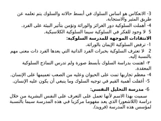 3
-
‫عن‬ ‫تعلمه‬ ‫يتم‬ ‫والسلوك‬ ‫حاالته‬ ‫أبسط‬ ‫في‬ ‫السلوك‬ ‫اساس‬ ‫هو‬ ‫االنعكاس‬
.‫واالستجابة‬ ‫المثير‬ ‫طريق‬
4
. -
‫الفرد‬ ‫على‬ ‫البيئة‬ ‫بتأثير‬ ‫وتؤمن‬ ‫والوراثة‬ ‫الغرائز‬ ‫دور‬ ‫السلوكية‬ ‫أهملت‬
5
. -
‫الكالسيكية‬ ‫السلوكية‬ ‫سيما‬ ‫السلوكية‬ ‫في‬ ‫للفكر‬ ‫وجود‬ ‫ال‬
:‫السلوكية‬ ‫للمدرسة‬ ‫الموجهة‬ ‫االنتقادات‬
1
. -
‫بالوراثة‬ ‫اإليمان‬ ‫السلوكية‬ ‫ترفض‬
2
-
‫مهم‬ ‫معنى‬ ‫ذات‬ ‫الفرد‬ ‫يعدها‬ ‫التي‬ ‫الذاتية‬ ‫الفرد‬ ‫بخبرات‬ ‫السلوكية‬ ‫تعترف‬ ‫ال‬
.‫إليه‬ ‫بالنسبة‬
۳
-
‫السلوكية‬ ‫النماذج‬ ‫تدرس‬ ‫ولم‬ ‫صورة‬ ‫بأبسط‬ ‫السلوك‬ ‫بدراسة‬ ‫اهتمت‬
.‫المعقدة‬
4
. -
‫اإلنسان‬ ‫على‬ ‫تعميمها‬ ‫الصعب‬ ‫من‬ ‫وعليه‬ ‫الحيوان‬ ‫على‬ ‫تمت‬ ‫تجاربها‬ ‫معظم‬
5
. -
‫اإلنسان‬ ‫عليه‬ ‫يكون‬ ‫أن‬ ‫ينبغي‬ ‫وما‬ ‫السلوك‬ ‫توجيه‬ ‫في‬ ‫القيم‬ ‫أهمية‬ ‫أغفلت‬
6
-
:‫النفسي‬ ‫التحليل‬ ‫مدرسة‬
‫خالل‬ ‫من‬ ‫البشرية‬ ‫النفس‬ ‫على‬ ‫التعرف‬ ‫على‬ ‫تعمل‬ ‫ألنها‬ ‫االسم‬ ‫بهذا‬ ‫سميت‬
) (
‫بة‬‫بالنس‬ ‫يما‬‫س‬ ‫ة‬‫المدرس‬ ‫هذه‬ ‫ي‬‫ف‬ ‫ا‬‫مركزي‬ ‫ا‬‫مفهوم‬ ‫د‬‫يع‬ ‫الذي‬ ‫الالشعور‬ ‫ة‬‫دراس‬
.) (
‫فرويد‬ ‫المدرسة‬ ‫هذه‬ ‫لمؤسس‬
 