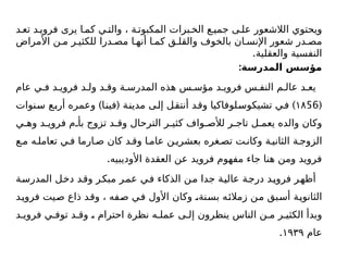 ‫د‬ ‫تع‬ ‫د‬ ‫فروی‬ ‫یری‬ ‫ا‬‫كم‬ ‫ي‬ ‫والت‬ ، ‫ة‬ ‫المكبوت‬ ‫برات‬ ‫الخ‬ ‫ع‬ ‫جمي‬ ‫ى‬ ‫عل‬ ‫الالشعور‬ ‫ويحتوي‬
‫األمراض‬ ‫ن‬ ‫م‬ ‫ر‬ ‫للكثي‬ ‫درا‬ ‫مص‬ ‫ا‬ ‫أنه‬ ‫ا‬ ‫كم‬ ‫ق‬ ‫والقل‬ ‫بالخوف‬ ‫ان‬ ‫اإلنس‬ ‫شعور‬ ‫در‬ ‫مص‬
.‫والعقلية‬ ‫النفسية‬
:‫المدرسة‬ ‫مؤسس‬
‫عام‬ ‫ي‬ ‫ف‬ ‫د‬ ‫فروي‬ ‫د‬ ‫ول‬ ‫د‬ ‫وق‬ ‫ة‬ ‫المدرس‬ ‫هذه‬ ‫س‬ ‫مؤس‬ ‫د‬ ‫فروي‬ ‫س‬ ‫النف‬ ‫م‬ ‫عال‬ ‫د‬ ‫يع‬
(
56
۱۸
) ( )
‫سنوات‬ ‫أربع‬ ‫وعمره‬ ‫فينا‬ ‫مدينة‬ ‫إلى‬ ‫أنتقل‬ ‫وقد‬ ‫تشيكوسلوفاكيا‬ ‫في‬
‫ي‬ ‫وه‬ ‫د‬ ‫فروي‬ ‫م‬ ‫بأ‬ ‫تزوج‬ ‫د‬ ‫وق‬ ‫الترحال‬ ‫ر‬ ‫كثي‬ ‫واف‬ ‫لألص‬ ‫ر‬ ‫تاج‬ ‫ل‬ ‫يعم‬ ‫والده‬ ‫وكان‬
‫ع‬ ‫م‬ ‫ه‬ ‫تعامل‬ ‫ي‬ ‫ف‬ ‫ارما‬ ‫ص‬ ‫كان‬ ‫د‬ ‫وق‬ ‫ا‬ ‫عام‬ ‫ن‬ ‫بعشري‬ ‫غره‬ ‫تص‬ ‫ت‬ ‫وكان‬ ‫ة‬ ‫الثاني‬ ‫ة‬ ‫الزوج‬
.‫األوديبيه‬ ‫العقدة‬ ‫عن‬ ‫فرويد‬ ‫مفهوم‬ ‫جاء‬ ‫هنا‬ ‫ومن‬ ‫فرويد‬
‫المدرسة‬ ‫دخل‬ ‫وقد‬ ‫مبكر‬ ‫عمر‬ ‫في‬ ‫الذكاء‬ ‫من‬ ‫جدا‬ ‫عالية‬ ‫درجة‬ ‫فرويد‬ ‫أظهر‬
‫فرويد‬ ‫صيت‬ ‫ذاع‬ ‫وقد‬ ، ‫صفه‬ ‫في‬ ‫األول‬ ‫وكان‬ ،‫بسنة‬ ‫زمالئه‬ ‫من‬ ‫أسبق‬ ‫الثانوية‬
‫د‬ ‫فروي‬ ‫ي‬ ‫توف‬ ‫د‬ ‫وق‬ ، ‫احترام‬ ‫نظرة‬ ‫ه‬ ‫عمل‬ ‫ى‬ ‫إل‬ ‫ينظرون‬ ‫الناس‬ ‫ن‬ ‫م‬ ‫ر‬ ‫الكثي‬ ‫وبدأ‬
‫عام‬
۱۹۳۹
.
 